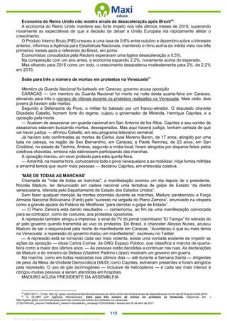 . 115
Economia do Reino Unido não mostra sinais de desaceleração após Brexit86
A economia do Reino Unido manteve seu forte ímpeto nos três últimos meses de 2016, superando
novamente as expectativas de que a decisão de deixar a União Europeia iria rapidamente afetar o
crescimento.
O Produto Interno Bruto (PIB) cresceu a uma taxa de 0,6% entre outubro e dezembro sobre o trimestre
anterior, informou a Agência para Estatísticas Nacionais, mantendo o ritmo acima da média visto nos três
primeiros meses após o referendo do Brexit, em junho.
Economistas consultados pela Reuters esperavam uma ligeira desaceleração a 0,5%.
Na comparação com um ano antes, a economia expandiu 2,2%, novamente acima do esperado.
Mas olhando para 2016 como um todo, o crescimento desacelerou modestamente para 2%, de 2,2%
em 2015.
Sobe para três o número de mortos em protestos na Venezuela87
Membro da Guarda Nacional foi baleado em Caracas; governo acusa oposição
CARACAS — Um membro da Guarda Nacional foi morto na noite desta quarta-feira em Caracas,
elevando para três o número de vítimas durante os protestos realizados na Venezuela. Mais cedo, dois
jovens já haviam sido mortos.
Segundo a Defensoria do Povo, o militar foi baleado por um franco-atirador. O deputado chavista
Diosdado Cabello, homem forte do regime, culpou o governador de Miranda, Henrique Capriles, e a
oposição pela morte.
— Acabam de assassinar um guarda nacional em San Antonio de los Altos. Capriles e seu combo de
assassinos estavam buscando mortos, desesperados. Mas aqui haverá justiça, tenham certeza de que
vai haver justiça — afirmou Cabello, em seu programa televisivo semanal.
Já haviam sido confirmadas as mortes de Carlos José Moreno Baron, de 17 anos, atingido por uma
bala na cabeça, na região de San Bernardino, em Caracas; e Paola Ramírez, de 23 anos, em San
Cristóbal, no estado de Táchira. Ambos, segundo a mídia local, foram atingidos por disparos feitos pelos
coletivos chavistas, embora não estivessem participando das marchas.
A oposição marcou um novo protesto para esta quinta-feira.
— Amanhã, na mesma hora, convocamos todo o povo venezuelano a se mobilizar. Hoje fomos milhões
e amanhã temos que reunir mais pessoas — declarou Capriles, em entrevista coletiva.
'MÃE DE TODAS AS MARCHAS'
Chamada de "mãe de todas as marchas", a manifestação ocorreu um dia depois de o presidente,
Nicolás Maduro, ter denunciado em cadeia nacional uma tentativa de golpe de Estado “da direita
venezuelana, liderada pelo Departamento de Estado dos Estados Unidos”.
Sem fazer qualquer menção às mortes ocorridas durante as marchas, Maduro parabenizou a Força
Armada Nacional Bolivariana (Fanb) pelo “sucesso na largada do Plano Zamora”, anunciado na véspera
como a grande aposta do Palácio de Miraflores “para derrotar o golpe de Estado”.
— O Plano Zamora está dando resultados — comemorou, ao fim de uma manifestação convocada
para se contrapor, como de costume, aos protestos opositores.
A repressão também atingiu a imprensa: o sinal da TV do jornal colombiano “El Tiempo” foi retirado do
ar pelo governo quando transmitia ao vivo os protestos. Do Brasil, o chanceler Aloysio Nunes, acusou
Maduro de ser o responsável pela morte do manifestante em Caracas. “Aconteceu o que eu mais temia
na Venezuela: a repressão do governo matou um manifestante”, escreveu no Twitter.
— A repressão está se tornando cada vez mais violenta, existe uma vontade evidente de impedir as
ações da oposição — disse Carlos Correa, da ONG Espaço Público, que classifica a marcha de quarta-
feira como a maior dos últimos anos. — As pessoas estão decididas a continuar nas ruas. As declarações
de Maduro e do ministro da Defesa (Vladimir Padrino López) mostram um governo em guerra.
Na marcha, como em todas realizadas nos últimos dias — até durante a Semana Santa — dirigentes
de peso da Mesa de Unidade Democrática (MUD) como Capriles, estiveram presentes e foram atingidos
pela repressão. O uso de gás lacrimogêneo — inclusive de helicópteros — é cada vez mais intenso e
obrigou muitas pessoas a serem atendidas em hospitais.
MADURO ACUSA PRESIDENTE DA ASSEMBLEIA
86
26/01/2017 – Fonte: http://g1.globo.com/economia/noticia/economia-do-reino-unido-nao-mostra-sinais-de-desaceleracao-no-fim-de-2016-apos-brexit.ghtml
87
O GLOBO com Agências Internacionais. Sobe para três número de mortos em protestos na Venezuela. Disponível em: <
http://oglobo.globo.com/mundo/sobe-para-tres-numero-de-mortos-em-protestos-na-venezuela-
21232749?utm_source=Twitter&utm_medium=Social&utm_campaign=O%20Globo> Acesso em 20 de abril de 2017.
1332730 E-book gerado especialmente para JEFFERSON VIEIRA ALVES
 
