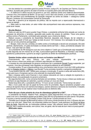 . 116
Um dos detidos foi o secretário geral do partido Primeiro Justiça (PJ, de Capriles) em Táchira, Gustavo
Gandica, acusado pelo governo de estar envolvido no suposto plano para derrubar Maduro.
— A violência é o último recurso do governo e, por isso, estamos vendo uma violência descontrolada.
Caracas virou uma espécie de Berlim, só que aqui o muro não é de cimento, e sim formado por militares
que não permitem que manifestantes da oposição cheguem ao centro da cidade — assegurou Carlos
Romero, professor da Universidade Central da Venezuela.
Para ele, o governo já se esqueceu da política, não se importa com a repercussão internacional e
ignora os alertas:
— Mais cedo ou mais tarde, um setor militar não acompanhará mais esta aventura repressiva, mas
pode levar meses.
Nicolás Maduro
Eleito em abril de 2013 para suceder Hugo Chávez, o presidente enfrenta forte pressão por conta da
escassez de alimentos e remédios, agravada pela queda dos preços do petróleo. Trava uma guerra
política contra o Parlamento, controlado pela oposição, que o chama de ditador.
Maduro acusou o presidente da Assembleia Nacional, deputado Julio Borges, de ter violando a
Constituição ao pedir à Fanb que “esteja ao lado do povo”. Em Caracas, há a sensação de que Borges
pode ser um dos próximos perseguidos.
— Borges, mais uma vez, cometeu um delito contra a Constituição e deverá ser processado. Ele está
pedindo, abertamente, um golpe de Estado e a divisão dentro da Fanb — disse, prometendo eleições “em
breve”, mas sem falar em datas.
Já o presidente da AN assegurou que seu único objetivo é “pedir que a Constituição seja respeitada”.
E pela segunda vez em menos de um mês, a procuradora-geral da República, a chavista Luisa Ortega,
questionou publicamente o governo ao exigir a garantia ao direito de manifestações pacíficas.
Estados Unidos adiam construção do muro na fronteira com México88
Financiamento do muro colocou em risco votação orçamentária do governo.
Trump recuou e disse que aceita que o dinheiro seja liberado em setembro
A ameaça de uma paralisação do governo americano fez o presidente Donald Trump suspender, por
enquanto, uma das promessas mais repetidas na campanha eleitoral do ano passado.
A pressa acabou. É que a disputa política virou uma barreira maior do que o muro de 3.500 quilômetros
entre os Estados Unidos e o México, que Donald Trump prometeu durante a campanha presidencial.
Trump queria mais de US$ 1 bilhão para começar a construção. E queria a verba até sexta-feira (28),
prazo para que o Congresso aprove uma extensão do orçamento federal.
Mas o impasse sobre como financiar o muro estava colocando em risco a votação do orçamento, e
poderia forçar uma paralisação do governo americano.
Na segunda-feira (24), numa conversa fechada com jornalistas, Trump recuou e disse que aceita que
o dinheiro só seja liberado em setembro, quando começa um novo ano fiscal.
Nesta terça-feira (25), o presidente afirmou: “O muro vai ser construído. Temos tempo de sobra.”
Mas o muro pode não sair do papel da forma como foi prometido. Alguns senadores propõem uma
mistura de barreira física com barreira tecnológica, usando câmeras e sensores de movimento. O desafio
para Donald Trump vai ser explicar essa mudança para os eleitores dele.
Putin diz que a fonte primária do vírus do ciberataque global foi a CIA89
O presidente da Rússia, Vladimir Putin, assegurou nesta segunda-feira (15) que a Rússia não tem
nada a ver com o ciberataque global que já afetou mais 200 mil computadores em pelo menos 150 países.
E acusou o serviço secreto dos Estados Unidos (CIA) de ser "a fonte primária do vírus".
"Acredito que a direção da Microsoft já indicou a CIA como a fonte primária do vírus. A Rússia não tem
nada a ver com isso", disse Putin, em entrevista coletiva em Pequim, onde participou do Fórum da Nova
Rota da Seda. Segundo ele, as instituições públicas russas "não sofreram danos importantes, nem os
bancos, nem o sistema de saúde, nem outros, mas, em geral, não há nada de bom nisto e é preocupante".
WikiLeaks vazou
88
G1. Estados Unidos adiam construção do muro na fronteira com México. G1, Jornal Nacional. Disponível em: < http://g1.globo.com/jornal-
nacional/noticia/2017/04/estados-unidos-adiam-construcao-do-muro-na-fronteira-com-mexico.html?utm_source=twitter&utm_medium=social&utm_content=jn>
Acesso em 26 de abril de 2017.
89
AGÊNCIA EFE. Putin diz que a fonte primária do vírus do ciberataque global foi a CIA. EBC Agência Brasil. Disponível em:
<http://agenciabrasil.ebc.com.br/internacional/noticia/2017-05/putin-diz-que-fonte-primaria-do-virus-do-ciberataque-global-foi-cia> Acesso em 16 de maio de 2017.
1332730 E-book gerado especialmente para JEFFERSON VIEIRA ALVES
 