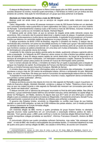 . 118
O ataque de Manchester é o mais grave no Reino Unido desde julho de 2005, quando vários atentados
suicidas deixaram 52 mortos, incluindo quatro terroristas, e 700 feridos no metrô e em um ônibus de dois
andares de Londres. Esta ação foi reivindicada por um grupo que dizia pertencer à al-Qaeda.
Atentado em Cabul deixa 80 mortos e mais de 300 feridos 91
Balanço pode ser ainda maior, já que os serviços de resgate ainda estão retirando corpos dos
escombros
Cabul, Afeganistão - Ao menos 80 pessoas morreram e mais de 300 ficaram feridas em um atentado
com caminhão-bomba nesta quarta-feira no bairro diplomático de Cabul, o que marca um início violento
de Ramadã. "Lamentavelmente o balanço subiu a 80 mortos e mais de 300 feridos, incluindo mulheres e
crianças", disse o porta-voz do ministério da Saúde, Waheed Majroh.
O balanço pode ser ainda maior, já que os serviços de resgate ainda estão retirando corpos dos
escombros. Até o momento não foi possível determinar o objetivo exato do ataque. A explosão provocou
uma potente onda expansiva e muitos danos nas proximidades. A explosão foi provocada por um homem-
bomba que detonou um caminhão repleto de explosivos na praça Zanbaq, no 10º distrito de Cabul.
O ataque aconteceu às 8H30 (1H30 de Brasília), segundo o ministério do Interior. O ataque não foi
reivindicado até o momento. Um porta-voz dos talibãs escreveu no Twitter que o grupo "não está envolvido
no atentado de Cabul e o condena com veemência". A explosão aconteceu perto de um posto de controle
que monitora o acesso ao palácio presidencial, em uma área com muitas embaixadas. A área do ataque
foi dominada por uma grande coluna de fumaça.
A explosão foi tão violenta que abalou grande parte da cidade, quebrando vidraças e gerando pânico
entre a população. Um fotógrafo da AFP observou vários corpos no chão e feridos que pediam ajuda na
área da explosão. A área do ataque estava repleta de carros destruídos. As forças de segurança e os
serviços de emergência foram mobilizados. Um helicóptero sobrevoava a região. Dezenas de homens e
mulheres tentavam passar pelos postos de controle em busca de informações sobre parentes.
Com o número elevado de vítimas, o ministério do Interior fez um apelo à população para a doação de
sangue nos hospitais da capital. As embaixadas da França e da Alemanha registraram "danos materiais",
afirmou a ministra francesa para Assuntos Europeus, Marielle de Sarnez.
A ministra disse que não tinha mais informações sobre os funcionários das embaixadas. A explosão
aconteceu a pouco mais de 100 metros da embaixada indiana, afirmou o embaixador do país, Manpreet
Vohra, ao canal Times Now. Ele disse que nenhum funcionário da representação estava entre as vítimas.
"A explosão foi muito forte e os edifícios próximos, incluindo o nosso, registraram danos consideráveis,
com janelas e portas quebradas", afirmou.
Ofensiva de primavera
O ataque aconteceu poucos dias depois do início do mês sagrado do Ramadã, o jejum muçulmano. O
chefe do Executivo afegão, Abdullah Abdullah, condenou o ataque no Twitter. "Estamos a favor da paz,
mas os que nos matam durante o mês sagrado do Ramadã não merecem ser convocados para selar a
paz, devem ser destruídos", escreveu.
O ataque coincide com a 'ofensiva de primavera' anunciada no final de abril pelos talibãs. Nas últimas
semanas, o grupo extremista Estado Islâmico (EI) também executou vários atentados na capital afegã. O
diretor do Pentágono, Jim Mattis, declarou há alguns dias que 2017 será um ano difícil para o exército
afegão e para os soldados estrangeiros enviados ao Afeganistão. O presidente americano, Donald Trump,
está examinando o possível envio de milhares de militares para enfrentar a situação.
O governo dos Estados Unidos, envolvido no Afeganistão no conflito mais longo de sua história,
mantém no país 8.400 soldados, ao lado de 5.000 militares dos países aliados, com a missão primordial
de treinar e assessorar as Forças Armadas afegãs.
Jornalistas entre as vítimas
Um motorista afegão da BBC morreu e quatro jornalistas do grupo ficaram feridos no atentado,
segundo anuncio nesta quarta-feira em um comunicado a corporação britânica pública de rádio e
televisão. "Com grande pesar, a BBC pode confirmar a morte do motorista afegão Mohammed Nazir (...)
quando transportava colegas jornalistas ao escritório", informou Francesca Unsworth, diretora da BBC
World.
O comunicado informa que quatro jornalistas sofreram ferimentos, mas estes "não ameaçam suas
vidas". A nota da BBC não revela a nacionalidade dos jornalistas feridos. O motorista trabalhava há mais
de quatro anos para o serviço afegão da BBC, era casado e tinha filhos, de acordo com Unsworth.
91
DIARIODEPERNAMBUCO. Atentado em Cabul deixa 80 mortos e mais de 300 feridos. Diário de Pernambuco. Disponível em: <
http://www.diariodepernambuco.com.br/app/outros/ultimas-noticias/46,37,46,10/2017/05/31/interna_mundo,706520/atentado-em-cabul-deixa-80-mortos-e-mais-de-
300-feridos.shtml> Acesso em 31 de maio de 2017.
1332730 E-book gerado especialmente para JEFFERSON VIEIRA ALVES
 