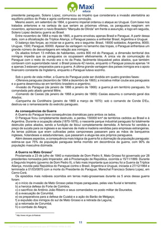 . 11
presidente paraguaio, Solano Lopez, comunicou ao Império que consideraria a invasão atentatória ao
equilíbrio político do Prata e agiria conforme essa convicção.
Mesmo assim, em setembro de 1864, o governo imperial ordenou o ataque ao Uruguai. Com base nos
tratados anteriores e na certeza de que seriam as próximas vítimas, os paraguaios reagiram: em
novembro, aprisionaram o navio Brasileiro “Marquês de Olinda” em frente a assunção, e logo em seguida,
Solano Lopez declarou guerra ao Brasil.
Entre novembro de 1864 e maio de 1865, a guerra envolveu apenas Brasil e Paraguai. A partir dessa
data, com a oficialização da Tríplice Aliança, o Paraguai passou a enfrentar Brasil, Argentina e Uruguai.
O balanço das forças, ao iniciar-se a guerra, era o seguinte: Brasil, 18000 soldados; Argentina, 8000;
Uruguai, 1500; Paraguai, 60000. Apesar da vantagem no tamanho das tropas, o Paraguai enfrentava um
grande número de desvantagens em relação aos inimigos.
Os aliados tinham 13 milhões de habitantes, contra 800 mil do Paraguai, a dimensão territorial dos
inimigos impedia que os paraguaios os ocupassem efetivamente. A única via de comunicação do
Paraguai com o resto do mundo era o rio da Prata, facilmente bloqueável pelos aliados, que também
contavam com superioridade naval: o Brasil possuía 42 navios, enquanto o Paraguai possuía apenas 14
e apenas 3 estavam preparados para a guerra. A última grande vantagem dos países inimigos era o apoio
financeiro constante da Inglaterra, enquanto o Paraguai lutava sozinho.
Sob o ponto de vista militar, a Guerra do Paraguai pode ser dividida em quatro grandes fases:
-Ofensiva paraguaia (dezembro de 1864 a dezembro de 1865); a iniciativa militar coube aos paraguaios
e a guerra desenrolou-se em território brasileiro e argentino;
-Invasão do Paraguai (de janeiro de 1866 a janeiro de 1868): a guerra já em território paraguaio, foi
comandada pelo aliado general Mitre;
-Comando de Caxias (de janeiro de 1868 a janeiro de 1869): Caxias assumiu o comando geral dos
Aliados;
-Campanha da Cordilheira (janeiro de 1869 a março de 1870): sob o comando de Conde D’Eu,
destruiu-se o remanescente do exército paraguaio.
As consequências da Guerra
A Guerra do Paraguai teve consequências dramáticas para ambos os lados.
O Paraguai ficou completamente destruído, e perdeu 150000 km² de territórios cedidos ao Brasil e à
Argentina. Durante a ocupação aliada (1870-1876), o nascente parque industrial paraguaio foi totalmente
destruído pelos aliados, sendo a fundição de Ibicuí completamente demolida. A ferrovia foi vendida a
preço de sucata para os ingleses e as reservas de mate e madeira vendidas para empresas estrangeiras.
As terras públicas que eram cultivadas pelos camponeses passaram para as mãos de banqueiros
ingleses, holandeses e estadunidenses, que passaram a aluga-las aos próprios paraguaios.
Além desses aspectos, a consequência mais trágica da guerra foi a dizimação da população paraguaia:
estima-se que 75% da população paraguaia tenha morrido em decorrência da guerra, com 90% da
população masculina dizimada.
A Guerra no Mato Grosso7
Proclamada a 23 de julho de 1840 a maioridade de Dom Pedro II, Mato Grosso foi governado por 28
presidentes nomeados pelo Imperador, até à Proclamação de República, ocorrida a 15/11/1889. Durante
o Segundo Império (governo de Dom Pedro II), o fato mais importante que ocorreu foi a Guerra da Tríplice
Aliança, movida pela República do Paraguai contra o Brasil, Argentina e Uruguai, iniciada a 27/12/1864 e
terminada a 01/03/0870 com a morte do Presidente do Paraguai, Marechal Francisco Solano Lopez, em
Cerro-Corá.
Os episódios mais notáveis ocorridos em terras mato-grossenses durante os 5 anos dessa guerra
foram:
a) o início da invasão de Mato Grosso pelas tropas paraguaias, pelas vias fluvial e terrestre;
b) a heroica defesa do Forte de Coimbra;
c) o sacrifício de Antônio João Ribeiro e seus comandados no posto militar de Dourados.
d) a evacuação de Corumbá;
e) os preparativos para a defesa de Cuiabá e a ação do Barão de Melgaço;
f) a expulsão dos inimigos do sul de Mato Grosso e a retirada da Laguna;
g) a retomada de Corumbá;
h) o combate do Alegre;
7
http://www.mt.gov.br/historia
1332730 E-book gerado especialmente para JEFFERSON VIEIRA ALVES
 