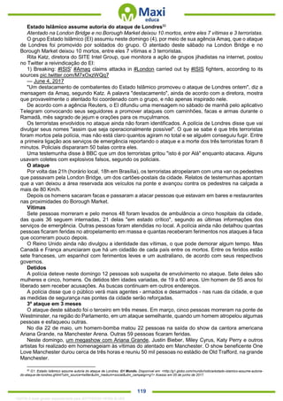 . 119
Estado Islâmico assume autoria do ataque de Londres92
Atentado na London Bridge e no Borough Market deixou 10 mortos, entre eles 7 vítimas e 3 terroristas.
O grupo Estado Islâmico (EI) assumiu neste domingo (4), por meio de sua agência Amaq, que o ataque
de Londres foi promovido por soldados do grupo. O atentado deste sábado na London Bridge e no
Borough Market deixou 10 mortos, entre eles 7 vítimas e 3 terroristas.
Rita Katz, diretora do SITE Intel Group, que monitora a ação de grupos jihadistas na internet, postou
no Twitter a reivindicação do EI:
1) Breaking: #ISIS' #Amaq claims attacks in #London carried out by #ISIS fighters, according to its
sources pic.twitter.com/M7xOxzWQq7
— June 4, 2017
"Um destacamento de combatentes do Estado Islâmico promoveu o ataque de Londres ontem", diz a
mensagem da Amaq, segundo Katz. A palavra "destacamento", ainda de acordo com a diretora, mostra
que provavelmente o atentado foi coordenado com o grupo, e não apenas inspirado nele.
De acordo com a agência Reuters, o EI difundiu uma mensagem no sábado de manhã pelo aplicativo
Telegram convocando seus seguidores a promover ataques com caminhões, facas e armas durante o
Ramadã, mês sagrado de jejum e orações para os muçulmanos.
Os terroristas envolvidos no ataque ainda não foram identificados. A polícia de Londres disse que vai
divulgar seus nomes "assim que seja operacionalmente possível". O que se sabe é que três terroristas
foram mortos pela polícia, mas não está claro quantos agiram no total e se alguém conseguiu fugir. Entre
a primeira ligação aos serviços de emergência reportando o ataque e a morte dos três terroristas foram 8
minutos. Policiais dispararam 50 balas contra eles.
Uma testemunha disse à BBC que um dos terroristas gritou "isto é por Alá" enquanto atacava. Alguns
usavam coletes com explosivos falsos, segundo os policiais.
O ataque
Por volta das 21h (horário local, 18h em Brasília), os terroristas atropelaram com uma van os pedestres
que passavam pela London Bridge, um dos cartões-postais da cidade. Relatos de testemunhas apontam
que a van deixou a área reservada aos veículos na ponte e avançou contra os pedestres na calçada a
mais de 80 Km/h.
Depois os homens sacaram facas e passaram a atacar pessoas que estavam em bares e restaurantes
nas proximidades do Borough Market.
Vítimas
Sete pessoas morreram e pelo menos 48 foram levados de ambulância a cinco hospitais da cidade,
das quais 36 seguem internadas, 21 delas "em estado crítico", segundo as últimas informações dos
serviços de emergência. Outras pessoas foram atendidas no local. A polícia ainda não detalhou quantas
pessoas ficaram feridas no atropelamento em massa e quantas receberam ferimentos nos ataques à faca
que ocorreram pouco depois.
O Reino Unido ainda não divulgou a identidade das vítimas, o que pode demorar algum tempo. Mas
Canadá e França anunciaram que há um cidadão de cada país entre os mortos. Entre os feridos estão
sete franceses, um espanhol com ferimentos leves e um australiano, de acordo com seus respectivos
governos.
Detidos
A polícia deteve neste domingo 12 pessoas sob suspeita de envolvimento no ataque. Sete deles são
mulheres e cinco, homens. Os detidos têm idades variadas, de 19 a 60 anos. Um homem de 55 anos foi
liberado sem receber acusações. As buscas continuam em outros endereços.
A polícia disse que o público verá mais agentes - armados e desarmados - nas ruas da cidade, e que
as medidas de segurança nas pontes da cidade serão reforçadas.
3º ataque em 3 meses
O ataque deste sábado foi o terceiro em três meses. Em março, cinco pessoas morreram na ponte de
Westminster, na região do Parlamento, em um ataque semelhante, quando um homem atropelou algumas
pessoas e esfaqueou outras.
No dia 22 de maio, um homem-bomba matou 22 pessoas na saída do show da cantora americana
Ariana Grande, na Manchester Arena. Outras 59 pessoas ficaram feridas.
Neste domingo, um megashow com Ariana Grande, Justin Bieber, Miley Cyrus, Katy Perry e outros
artistas foi realizado em homenageiam às vítimas do atentado em Manchester. O show beneficente One
Love Manchester durou cerca de três horas e reuniu 50 mil pessoas no estádio de Old Trafford, na grande
Manchester.
92
G1. Estado Islâmico assume autoria do ataque de Londres. G1 Mundo. Disponível em: <http://g1.globo.com/mundo/noticia/estado-islamico-assume-autoria-
do-ataque-de-londres.ghtml?utm_source=twitter&utm_medium=social&utm_campaign=g1> Acesso em 05 de junho de 2017.
1332730 E-book gerado especialmente para JEFFERSON VIEIRA ALVES
 