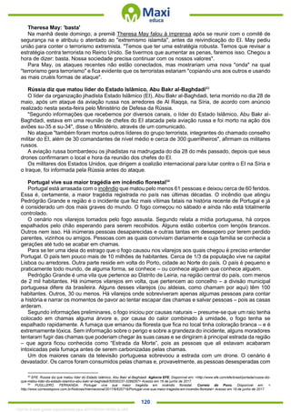. 120
Theresa May: 'basta'
Na manhã deste domingo, a premiê Theresa May falou à imprensa após se reunir com o comitê de
segurança na e atribuiu o atentado ao "extremismo islamita", antes da reivindicação do EI. May pediu
união para conter o terrorismo extremista. "Temos que ter uma estratégia robusta. Temos que revisar a
estratégia contra terrorista no Reino Unido. Se tivermos que aumentar as penas, faremos isso. Chegou a
hora de dizer: basta. Nossa sociedade precisa continuar com os nossos valores".
Para May, os ataques recentes não estão conectados, mas mostrariam uma nova "onda" na qual
"terrorismo gera terrorismo" e fica evidente que os terroristas estariam "copiando uns aos outros e usando
as mais cruéis formas de ataque".
Rússia diz que matou líder do Estado Islâmico, Abu Bakr al-Baghdadi93
O líder da organização jihadista Estado Islâmico (EI), Abu Bakr al-Baghdadi, teria morrido no dia 28 de
maio, após um ataque da aviação russa nos arredores de Al Raqqa, na Síria, de acordo com anúncio
realizado nesta sexta-feira pelo Ministério de Defesa da Rússia.
"Segundo informações que recebemos por diversos canais, o líder do Estado Islâmico, Abu Bakr al-
Baghdadi, estava em uma reunião de chefes do EI atacada pela aviação russa e foi morto na ação dos
aviões su-35 e su-34", disse o Ministério, através de um comunicado.
No ataque "também foram mortos outros líderes do grupo terrorista, integrantes do chamado conselho
militar do EI, além de 30 comandantes de nível médio e cerca de 300 guerrilheiros", afirmam os militares
russos.
A aviação russa bombardeou os jihadistas na madrugada do dia 28 do mês passado, depois que seus
drones confirmaram o local e hora da reunião dos chefes do EI.
Os militares dos Estados Unidos, que dirigem a coalizão internacional para lutar contra o EI na Síria e
o Iraque, foi informada pela Rússia antes do ataque.
Portugal vive sua maior tragédia em incêndio florestal94
Portugal está arrasada com o incêndio que matou pelo menos 61 pessoas e deixou cerca de 60 feridos.
Essa é, certamente, a maior tragédia registrada no país nas últimas décadas. O incêndio que atingiu
Pedrógrão Grande e região é o incidente que fez mais vítimas fatais na história recente de Portugal e já
é considerado um dos mais graves do mundo. O fogo começou no sábado e ainda não está totalmente
controlado.
O cenário nos vilarejos tomados pelo fogo assusta. Segundo relata a mídia portuguesa, há corpos
espalhados pelo chão esperando para serem recolhidos. Alguns estão cobertos com lençóis brancos.
Outros nem isso. Há inúmeras pessoas desaparecidas e outras tantas em desespero por terem perdido
parentes, vizinhos ou amigos. Pessoas com as quais conviviam diariamente e cuja família se conhecia a
gerações até tudo se acabar em chamas.
Para se ter uma ideia do estrago que o fogo causou nos vilarejos aos quais chegou é preciso entender
Portugal. O país tem pouco mais de 10 milhões de habitantes. Cerca de 1/3 da população vive na capital
Lisboa ou arredores. Outra parte reside em volta do Porto, cidade ao Norte do país. O país é pequeno e
praticamente todo mundo, de alguma forma, se conhece – ou conhece alguém que conhece alguém.
Pedrógão Grande é uma vila que pertence ao Distrito de Leiria, na região central do país, com menos
de 2 mil habitantes. Há inúmeros vilarejos em volta, que pertencem ao concelho – a divisão municipal
portuguesa difere da brasileira. Alguns desses vilarejos (ou aldeias, como chamam por aqui) têm 100
habitantes. Outros, 30 ou menos. Há vilarejos onde sobreviveram apenas algumas pessoas para contar
a história e narrar os momentos de pavor ao tentar escapar das chamas e salvar pessoas – pois as casas
arderam.
Segundo informações preliminares, o fogo iniciou por causas naturais – presume-se que um raio tenha
colocado em chamas alguma árvore e, por causa do calor combinado à umidade, o fogo tenha se
espalhado rapidamente. A fumaça que emanou da floresta que fica no local tinha coloração branca – e é
extremamente tóxica. Sem informação sobre o perigo e sobre a grandeza do incidente, alguns moradores
tentaram fugir das chamas que poderiam chegar às suas casas e se dirigiram à principal estrada da região
– que agora ficou conhecida como “Estrada da Morte”, pois as pessoas que ali estavam acabaram
intoxicadas pela fumaça antes de serem carbonizadas pelas chamas.
Um dos maiores canais da televisão portuguesa sobrevoou a estrada com um drone. O cenário é
devastador. Os carros foram consumidos pelas chamas e, provavelmente, as pessoas desesperadas com
93
EFE. Rússia diz que matou líder do Estado Islâmico, Abu Bakr al-Baghdadi. Agência EFE. Disponível em: <http://www.efe.com/efe/brasil/portada/russia-diz-
que-matou-lider-do-estado-islamico-abu-bakr-al-baghdadi/50000237-3299267> Acesso em 16 de junho de 2017.
94
PUGLLERO, FERNANDA. Portugal vive sua maior tragédia em incêndio florestal. Correio do Povo. Disponível em: <
http://www.correiodopovo.com.br/Noticias/Internacional/2017/6/620719/Portugal-vive-sua-maior-tragedia-em-incendio-florestal> Acesso em 19 de junho de 2017.
1332730 E-book gerado especialmente para JEFFERSON VIEIRA ALVES
 