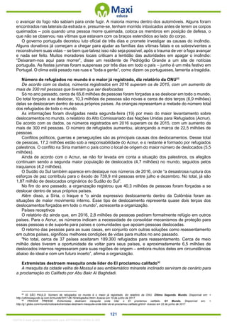 . 121
o avançar do fogo não sabiam para onde fugir. A maioria morreu dentro dos automóveis. Alguns foram
encontrados nas laterais da estrada e, presume-se, tenham morrido intoxicados antes de terem os corpos
queimados – pois quando uma pessoa morre queimada, coloca os membros em posição de defesa, o
que não se observou nas vítimas que estavam com os braços estendidos ao lado do corpo.
O governo português decretou luto oficial de três dias e promete investigar as causas do incêndio.
Alguns donativos já começam a chegar para ajudar as famílias das vítimas fatais e os sobreviventes a
reconstruírem suas vidas – se bem que talvez isso não seja possível, após o trauma de ver o fogo avançar
e nada ser feito. Muitos moradores locais criticam a lentidão das autoridades em apagar o incêndio:
“Deixaram-nos aqui para morrer”, disse um residente de Pedrógrão Grande a um site de notícias
português. As festas juninas foram suspensas por três dias em todo o país – junho é um mês festivo em
Portugal. O clima está pesado nas ruas e “toda a gente”, como dizem os portugueses, lamenta a tragédia.
Número de refugiados no mundo é o maior já registrado, diz relatório da ONU95
De acordo com os dados, números registrados em 2016 superam os de 2015, com um aumento de
mais de 330 mil pessoas que tiveram que ser deslocadas
Só no ano passado, cerca de 65,6 milhões de pessoas foram forçadas a se deslocar em todo o mundo.
Do total forçado a se deslocar, 10,3 milhões de pessoas são novas e cerca de dois terços (6,9 milhões)
delas se deslocaram dentro de seus próprios países. As crianças representam a metade do número total
dos refugiados de todo o mundo.
As informações foram divulgadas nesta segunda-feira (19) por meio do maior levantamento sobre
deslocamentos no mundo, o relatório do Alto Comissariado das Nações Unidas para Refugiados (Acnur).
De acordo com os dados, os números registrados em 2016 superam os de 2015, com um aumento de
mais de 300 mil pessoas. O número de refugiados aumentou, alcançando a marca de 22,5 milhões de
pessoas.
Conflitos políticos, guerras e perseguições são as principais causas dos deslocamentos. Desse total
de pessoas, 17,2 milhões estão sob a responsabilidade do Acnur, e o restante é formado por refugiados
palestinos. O conflito na Síria mantém o país como o local de origem do maior número de deslocados (5,5
milhões).
Ainda de acordo com o Acnur, se não for levada em conta a situação dos palestinos, os afegãos
continuam sendo a segunda maior população de deslocados (4,7 milhões) no mundo, seguidos pelos
iraquianos (4,2 milhões).
O Sudão do Sul também aparece em destaque nos números de 2016, onde “a desastrosa ruptura dos
esforços de paz contribuiu para o êxodo de 739,9 mil pessoas entre julho e dezembro. No total, já são
1,87 milhão de deslocados originários do Sudão do Sul”.
No fim do ano passado, a organização registrou que 40,3 milhões de pessoas foram forçadas a se
deslocar dentro de seus próprios países.
Além disso, a Síria, o Iraque e “o ainda expressivo deslocamento dentro da Colômbia foram as
situações de maior movimento interno. Esse tipo de deslocamento representa quase dois terços dos
deslocamentos forçados em todo o mundo”, acrescenta a organização.
Países receptivos
O relatório diz ainda que, em 2016, 2,8 milhões de pessoas pediram formalmente refúgio em outros
países. Para o Acnur, os números indicam a necessidade de consolidar mecanismos de proteção para
essas pessoas e de suporte para países e comunidades que apoiam pessoas deslocadas.
O retorno das pessoas para as suas casas, em conjunto com outras soluções como reassentamento
em outros países, significou melhores condições de vidas para muitos no ano passado.
"No total, cerca de 37 países aceitaram 189.300 refugiados para reassentamento. Cerca de meio
milhão deles tiveram a oportunidade de voltar para seus países, e aproximadamente 6,5 milhões de
deslocados internos regressaram para suas regiões de origem – embora muitos deles em circunstâncias
abaixo do ideal e com um futuro incerto”, afirma a organização.
Extremistas destroem mesquita onde líder do EI proclamou califado96
A mesquita da cidade velha de Mossul e seu emblemático minarete inclinado serviram de cenário para
a proclamação do Califado por Abu Bakr Al Baghdadi.
95
IG SÃO PAULO. Número de refugiados no mundo é o maior já registrado, diz relatório da ONU. Último Segundo. Mundo. Disponível em: <
http://ultimosegundo.ig.com.br/mundo/2017-06-19/refugiados.html> Acesso em 19 de junho de 2017.
96
FRANCE PRESSE. Extremistas destroem mesquita onde líder o EI proclamou califado. G1 Mundo. Disponível em: <
http://g1.globo.com/mundo/noticia/extremistas-destroem-mesquita-onde-lider-do-ei-proclamou-califado.ghtml> Acesso em 22 de junho de 2017.
1332730 E-book gerado especialmente para JEFFERSON VIEIRA ALVES
 