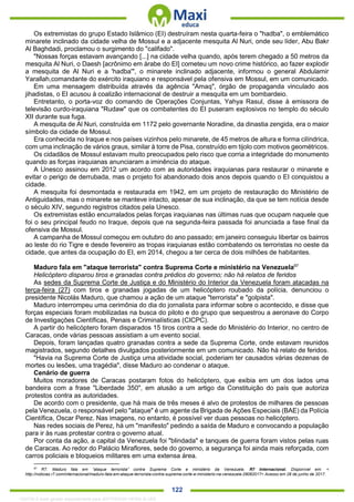 . 122
Os extremistas do grupo Estado Islâmico (EI) destruíram nesta quarta-feira o "hadba", o emblemático
minarete inclinado da cidade velha de Mossul e a adjacente mesquita Al Nuri, onde seu líder, Abu Bakr
Al Baghdadi, proclamou o surgimento do "califado".
"Nossas forças estavam avançando [...] na cidade velha quando, após terem chegado a 50 metros da
mesquita Al Nuri, o Daesh [acrônimo em árabe do EI] cometeu um novo crime histórico, ao fazer explodir
a mesquita de Al Nuri e a 'hadba'", o minarete inclinado adjacente, informou o general Abdulamir
Yarallah,comandante do exército iraquiano e responsável pela ofensiva em Mossul, em um comunicado.
Em uma mensagem distribuída através da agência "Amaq", órgão de propaganda vinculado aos
jihadistas, o EI acusou à coalizão internacional de destruir a mesquita em um bombardeio.
Entretanto, o porta-voz do comando de Operações Conjuntas, Yahya Rasul, disse à emissora de
televisão curdo-iraquiana "Rudaw" que os combatentes do EI puseram explosivos no templo do século
XII durante sua fuga.
A mesquita de Al Nuri, construída em 1172 pelo governante Noradine, da dinastia zengida, era o maior
símbolo da cidade de Mossul.
Era conhecida no Iraque e nos países vizinhos pelo minarete, de 45 metros de altura e forma cilíndrica,
com uma inclinação de vários graus, similar à torre de Pisa, construído em tijolo com motivos geométricos.
Os cidadãos de Mossul estavam muito preocupados pelo risco que corria a integridade do monumento
quando as forças iraquianas anunciaram a iminência do ataque.
A Unesco assinou em 2012 um acordo com as autoridades iraquianas para restaurar o minarete e
evitar o perigo de derrubada, mas o projeto foi abandonado dois anos depois quando o EI conquistou a
cidade.
A mesquita foi desmontada e restaurada em 1942, em um projeto de restauração do Ministério de
Antiguidades, mas o minarete se manteve intacto, apesar de sua inclinação, da que se tem notícia desde
o século XIV, segundo registros citados pela Unesco.
Os extremistas estão encurralados pelas forças iraquianas nas últimas ruas que ocupam naquele que
foi o seu principal feudo no Iraque, depois que na segunda-feira passada foi anunciada a fase final da
ofensiva de Mossul.
A campanha de Mossul começou em outubro do ano passado; em janeiro conseguiu libertar os bairros
ao leste do rio Tigre e desde fevereiro as tropas iraquianas estão combatendo os terroristas no oeste da
cidade, que antes da ocupação do EI, em 2014, chegou a ter cerca de dois milhões de habitantes.
Maduro fala em "ataque terrorista" contra Suprema Corte e ministério na Venezuela97
Helicóptero disparou tiros e granadas contra prédios do governo; não há relatos de feridos
As sedes da Suprema Corte de Justiça e do Ministério do Interior da Venezuela foram atacadas na
terça-feira (27) com tiros e granadas jogadas de um helicóptero roubado da polícia, denunciou o
presidente Nicolás Maduro, que chamou a ação de um ataque "terrorista" e "golpista".
Maduro interrompeu uma cerimônia do dia do jornalista para informar sobre o acontecido, e disse que
forças especiais foram mobilizadas na busca do piloto e do grupo que sequestrou a aeronave do Corpo
de Investigações Científicas, Penais e Criminalísticas (CICPC).
A partir do helicóptero foram disparados 15 tiros contra a sede do Ministério do Interior, no centro de
Caracas, onde várias pessoas assistiam a um evento social.
Depois, foram lançadas quatro granadas contra a sede da Suprema Corte, onde estavam reunidos
magistrados, segundo detalhes divulgados posteriormente em um comunicado. Não há relato de feridos.
"Havia na Suprema Corte de Justiça uma atividade social, poderiam ter causados várias dezenas de
mortes ou lesões, uma tragédia", disse Maduro ao condenar o ataque.
Cenário de guerra
Muitos moradores de Caracas postaram fotos do helicóptero, que exibia em um dos lados uma
bandeira com a frase "Liberdade 350", em alusão a um artigo da Constituição do país que autoriza
protestos contra as autoridades.
De acordo com o presidente, que há mais de três meses é alvo de protestos de milhares de pessoas
pela Venezuela, o responsável pelo "ataque" é um agente da Brigada de Ações Especiais (BAE) da Polícia
Científica, Oscar Perez. Nas imagens, no entanto, é possível ver duas pessoas no helicóptero.
Nas redes sociais de Perez, há um "manifesto" pedindo a saída de Maduro e convocando a população
para ir às ruas protestar contra o governo atual.
Por conta da ação, a capital da Venezuela foi "blindada" e tanques de guerra foram vistos pelas ruas
de Caracas. Ao redor do Palácio Miraflores, sede do governo, a segurança foi ainda mais reforçada, com
carros policiais e bloqueios militares em uma extensa área.
97
R7. Maduro fala em “ataque terrorista” contra Suprema Corte e ministério da Venezuela. R7 Internacional. Disponível em: <
http://noticias.r7.com/internacional/maduro-fala-em-ataque-terrorista-contra-suprema-corte-e-ministerio-na-venezuela-28062017> Acesso em 28 de junho de 2017.
1332730 E-book gerado especialmente para JEFFERSON VIEIRA ALVES
 