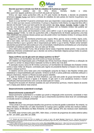 . 123
Decreto que barra entrada nos EUA de cidadãos de 6 países já vigora98
Os países vetados são Irã, Síria, Iêmen, Somália, Sudão e Líbia.
Mas quem tem ligação autêntica com os EUA não pode ser barrado.
Entrou em vigor nesta quinta-feira (29), às 21h pelo horário de Brasília, o decreto do presidente
americano Donald Trump que barra a entrada de cidadãos de seis países de maioria muçulmana nos
Estados Unidos.
Quem é a sua família? O governo americano teve que responder a essa pergunta nesta quinta-feira
(29) e é claro que isso causou controvérsia. É porque a Suprema Corte liberou na segunda-feira (26) o
decreto de Donald Trump que barra gente de seis países: Irã, Síria, Iêmen, Somália, Sudão e Líbia. Só
que fez uma ressalva: gente que tivesse ligação autêntica com os Estados Unidos não poderia ser
barrada. Familiares de quem mora no país, por exemplo.
Na ocasião, dois juízes até levantaram a bola: como definir o que é uma ligação autêntica com os
Estados Unidos? Então, na noite de quarta-feira (28), o Departamento de Estado apresentou uma lista
mais detalhada das pessoas desses países que vão poder entrar nos Estados Unidos. E começou tendo
que definir quem é família.
Segundo o decreto, são familiares próximos pais, sogros, filhos, genros, noras e irmãos. Agora, avós,
não e nem netos, nem tios ou sobrinhos, primos, cunhados ou noivos. Ativista diz que o decreto fere a
estrutura familiar e que o governo não é responsável por definir o que é família. Podem entrar também
estudantes que já tenham sido aceitos por uma universidade, trabalhadores contratados por uma empresa
e também jornalistas e palestrantes. Isso vai valer por 90 dias.
Uma vitória para Donald Trump. Ele já tentava barrar esses imigrantes desde janeiro, mas juízes de
instâncias inferiores consideraram que o decreto vai contra a liberdade religiosa porque todos os países
vetados são muçulmanos.
Opaq confirma uso de gás sarin em ataque químico na Síria99
Ação motivou um bombardeio dos EUA contra as forças de Assad
Um relatório da Organização para a Proibição das Armas Químicas (Opaq) confirmou a utilização de
gás sarin ou similar no ataque tóxico realizado na Síria no último dia 4 de abril.
A operação causou cerca de 90 mortes e provocou um bombardeio de retaliação dos Estados Unidos
contra a base militar de Shayrat, controlada pelo regime do presidente Bashar al Assad e de onde teria
partido o ataque químico.
O relatório servirá como base para uma investigação conjunta da Opaq e das Nações Unidas para
estabelecer a responsabilidade pelo episódio. Embora os EUA e outras potências ocidentais atribuam o
ataque a Damasco, Assad e a Rússia acusam grupos rebeldes.
A ação foi realizada na cidade de Khan Sheikhun, que está sob poder do grupo terrorista Fatah al
Sham, antiga frente al Nusra e ligada à Al Qaeda. O gás sarin é uma substância inodora e incolor
classificada internacionalmente como arma de destruição em massa.
Assad já foi acusado em diversas ocasiões de usar armamentos químicos, mesmo depois do acordo
com a Opaq para destruir esse arsenal.
Desenvolvimento sustentável e ecologia.
Desenvolvimento sustentável100
Desenvolvimento sustentável é o modelo que prevê a integração entre economia, sociedade e meio
ambiente. Em outras palavras, é a noção de que o crescimento econômico deve levar em consideração
a inclusão social e a proteção ambiental
Gestão do Lixo
O lixo ainda é um dos principais desafios dos governos na área de gestão sustentável. No entanto, na
última década, o Brasil deu um salto importante no avanço para a gestão correta dos resíduos sólidos.
Segundo dados do Ministério do Meio Ambiente, em 2000, apenas 35% dos resíduos eram destinados
aos aterros.
Em 2008, esse número subiu para 58%. Além disso, o número de programas de coleta seletiva saltou
de 451, em 2000, para 994, em 2008.
98
G1. Decreto que barra entrada nos EUA de cidadãos de 6 países já vigora. G1 Jornal Nacional. Disponível em: <http://g1.globo.com/jornal-
nacional/noticia/2017/06/decreto-que-barra-entrada-nos-eua-de-cidadaos-de-6-paises-ja-vigora.html?utm_source=twitter&utm_medium=social&utm_campaign=jn>
Acesso em 30 de junho de 2017.
99
TERRA. Opaq confirma uso de gás sarin em ataque químico na Síria. Terra, Oriente Médio. Disponível em: < https://www.terra.com.br/noticias/mundo/oriente-
medio/opaq-confirma-uso-de-gas-sarin-em-ataque-quimico-na-siria,036166206eef4f4f3db97537b526f3a4i3a3dcux.html> Acesso em 30 de junho de 2017.
100
Fonte: http://www.rio20.gov.br/sobre_a_rio_mais_20/desenvolvimento-sustentavel.html
1332730 E-book gerado especialmente para JEFFERSON VIEIRA ALVES
 