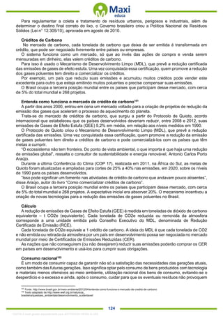 . 124
Para regulamentar a coleta e tratamento de resíduos urbanos, perigosos e industriais, além de
determinar o destino final correto do lixo, o Governo brasileiro criou a Política Nacional de Resíduos
Sólidos (Lei n° 12.305/10), aprovada em agosto de 2010.
Créditos de Carbono
No mercado de carbono, cada tonelada de carbono que deixa de ser emitida é transformada em
crédito, que pode ser negociado livremente entre países ou empresas.
O sistema funciona como um mercado, só que ao invés das ações de compra e venda serem
mensuradas em dinheiro, elas valem créditos de carbono.
Para isso é usado o Mecanismo de Desenvolvimento Limpo (MDL), que prevê a redução certificada
das emissões de gases de efeito estufa. Uma vez conquistada essa certificação, quem promove a redução
dos gases poluentes tem direito a comercializar os créditos.
Por exemplo, um país que reduziu suas emissões e acumulou muitos créditos pode vender este
excedente para outro que esteja emitindo muitos poluentes e precise compensar suas emissões.
O Brasil ocupa a terceira posição mundial entre os países que participam desse mercado, com cerca
de 5% do total mundial e 268 projetos.
Entenda como funciona o mercado de crédito de carbono101
A partir dos anos 2000, entrou em cena um mercado voltado para a criação de projetos de redução da
emissão dos gases que aceleram o processo de aquecimento do planeta.
Trata-se do mercado de créditos de carbono, que surgiu a partir do Protocolo de Quioto, acordo
internacional que estabeleceu que os países desenvolvidos deveriam reduzir, entre 2008 e 2012, suas
emissões de Gases de Efeito Estufa (GEE) 5,2% em média, em relação aos níveis medidos em 1990.
O Protocolo de Quioto criou o Mecanismo de Desenvolvimento Limpo (MDL), que prevê a redução
certificada das emissões. Uma vez conquistada essa certificação, quem promove a redução da emissão
de gases poluentes tem direito a créditos de carbono e pode comercializá-los com os países que têm
metas a cumprir.
“O ecossistema não tem fronteira. Do ponto de vista ambiental, o que importa é que haja uma redução
de emissões global”, ressalta o consultor de sustentabilidade e energia renovável, Antonio Carlos Porto
Araújo.
Durante a última Conferência do Clima (COP 17), realizada em 2011, na África do Sul, as metas de
Quioto foram atualizadas e ampliadas para cortes de 25% a 40% nas emissões, em 2020, sobre os níveis
de 1990 para os países desenvolvidos.
“Isso pode significar um fomento nas atividades de crédito de carbono que andavam pouco atraentes”,
disse Araújo, autor do livro “Como comercializar créditos de carbono”.
O Brasil ocupa a terceira posição mundial entre os países que participam desse mercado, com cerca
de 5% do total mundial e 268 projetos. A expectativa inicial era absorver 20%. O mecanismo incentivou a
criação de novas tecnologias para a redução das emissões de gases poluentes no Brasil.
Cálculo
A redução de emissões de Gases de Efeito Estufa (GEE) é medida em toneladas de dióxido de carbono
equivalente – t CO2e (equivalente). Cada tonelada de CO2e reduzida ou removida da atmosfera
corresponde a uma unidade emitida pelo Conselho Executivo do MDL, denominada de Redução
Certificada de Emissão (RCE).
Cada tonelada de CO2e equivale a 1 crédito de carbono. A ideia do MDL é que cada tonelada de CO2
e não emitida ou retirada da atmosfera por um país em desenvolvimento possa ser negociada no mercado
mundial por meio de Certificados de Emissões Reduzidas (CER).
As nações que não conseguirem (ou não desejarem) reduzir suas emissões poderão comprar os CER
em países em desenvolvimento e usá-los para cumprir suas obrigações.
Consumo racional102
É um modo de consumir capaz de garantir não só a satisfação das necessidades das gerações atuais,
como também das futuras gerações. Isso significa optar pelo consumo de bens produzidos com tecnologia
e materiais menos ofensivos ao meio ambiente, utilização racional dos bens de consumo, evitando-se o
desperdício e o excesso e ainda, após o consumo, cuidar para que os eventuais resíduos não provoquem
101
Fonte: http://www.brasil.gov.br/meio-ambiente/2012/04/entenda-como-funciona-o-mercado-de-credito-de-carbono
102
Texto adaptado de http://www.wwf.org.br/natureza_
brasileira/questoes_ambientais/desenvolvimento_sustentavel/
1332730 E-book gerado especialmente para JEFFERSON VIEIRA ALVES
 