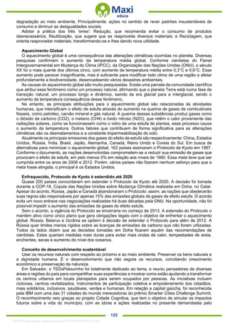 . 125
degradação ao meio ambiente. Principalmente: ações no sentido de rever padrões insustentáveis de
consumo e diminuir as desigualdades sociais.
Adotar a prática dos três 'erres': Redução, que recomenda evitar o consumo de produtos
desnecessários; Reutilização, que sugere que se reaproveite diversos materiais; e Reciclagem, que
orienta reaproveitar materiais, transformando-os e lhes dando nova utilidade.
Aquecimento Global
O aquecimento global é uma consequência das alterações climáticas ocorridas no planeta. Diversas
pesquisas confirmam o aumento da temperatura média global. Conforme cientistas do Painel
Intergovernamental em Mudança do Clima (IPCC), da Organização das Nações Unidas (ONU), o século
XX foi o mais quente dos últimos cinco, com aumento de temperatura média entre 0,3°C e 0,6°C. Esse
aumento pode parecer insignificante, mas é suficiente para modificar todo clima de uma região e afetar
profundamente a biodiversidade, desencadeando vários desastres ambientais.
As causas do aquecimento global são muito pesquisadas. Existe uma parcela da comunidade científica
que atribui esse fenômeno como um processo natural, afirmando que o planeta Terra está numa fase de
transição natural, um processo longo e dinâmico, saindo da era glacial para a interglacial, sendo o
aumento da temperatura consequência desse fenômeno.
No entanto, as principais atribuições para o aquecimento global são relacionadas às atividades
humanas, que intensificam o efeito de estufa através do aumento na queima de gases de combustíveis
fósseis, como petróleo, carvão mineral e gás natural. A queima dessas substâncias produz gases como
o dióxido de carbono (CO2), o metano (CH4) e óxido nitroso (N2O), que retêm o calor proveniente das
radiações solares, como se funcionassem como o vidro de uma estufa de plantas, esse processo causa
o aumento da temperatura. Outros fatores que contribuem de forma significativa para as alterações
climáticas são os desmatamentos e a constante impermeabilização do solo.
Atualmente os principais emissores dos gases do efeito de estufa são respectivamente: China, Estados
Unidos, Rússia, Índia, Brasil, Japão, Alemanha, Canadá, Reino Unido e Coreia do Sul. Em busca de
alternativas para minimizar o aquecimento global, 162 países assinaram o Protocolo de Kyoto em 1997.
Conforme o documento, as nações desenvolvidas comprometem-se a reduzir sua emissão de gases que
provocam o efeito de estufa, em pelo menos 5% em relação aos níveis de 1990. Essa meta teve que ser
cumprida entre os anos de 2008 e 2012. Porém, vários países não fizeram nenhum esforço para que a
meta fosse atingida, o principal é os Estados Unidos.
Enfraquecido, Protocolo de Kyoto é estendido até 2020
Quase 200 países concordaram em estender o Protocolo da Kyoto até 2020. A decisão foi tomada
durante a COP-18, Cúpula das Nações Unidas sobre Mudança Climática realizada em Doha, no Catar.
Apesar do acordo, Rússia, Japão e Canadá abandonaram o Protocolo: assim, as nações que obedecerão
suas regras são responsáveis por apenas 15% das emissões globais de gases de efeito estufa. O acordo
evita um novo entrave nas negociações realizadas há duas décadas pela ONU. Na oportunidade, não foi
possível impedir o aumento das emissões de gases do efeito estufa.
Sem o acordo, a vigência do Protocolo se encerraria no começo de 2013. A extensão do Protocolo o
mantém ativo como único plano que gera obrigações legais com o objetivo de enfrentar o aquecimento
global. Rússia, Belarus e Ucrânia se opõem à decisão de estender o Protocolo para além de 2012. A
Rússia quer limites menos rígidos sobre as licenças de emissões de carbono que não foram utilizadas.
Todos os lados dizem que as decisões tomadas em Doha ficaram aquém das recomendações de
cientistas. Estes queriam medidas mais duras para evitar mais ondas de calor, tempestades de areia,
enchentes, secas e aumento do nível dos oceanos.
Conceito de desenvolvimento sustentável
Usar os recursos naturais com respeito ao próximo e ao meio ambiente. Preservar os bens naturais e
a dignidade humana. É o desenvolvimento que não esgota os recursos, conciliando crescimento
econômico e preservação da natureza.
Em Salvador, o TEDxPelourinho foi totalmente dedicado ao tema, e reuniu pensadores de diversas
áreas e regiões do país para compartilhar suas experiências e mostrar como estão ajudando a transformar
os centros urbanos em locais planejados para serem ocupados por pessoas. As iniciativas incluem
ciclovias, centros revitalizados, instrumentos de participação coletiva e empoderamento dos cidadãos,
mais solidários, inclusivos, saudáveis, verdes e humanas. Em relação a capital gaúcha, foi reconhecida
pela IBM com uma das 31 cidades do mundo merecedoras do prêmio Smarter Cities Challenge Summit.
O reconhecimento veio graças ao projeto Cidade Cognitiva, que tem o objetivo de simular os impactos
futuros sobre a vida do município, com as obras e ações realizadas no presente demandadas pelo
1332730 E-book gerado especialmente para JEFFERSON VIEIRA ALVES
 