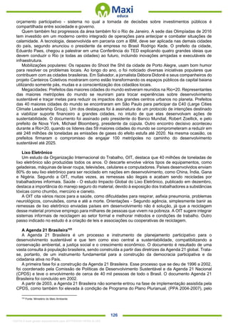 . 126
orçamento participativo - sistema no qual a tomada de decisões sobre investimentos públicos é
compartilhada entre sociedade e governo.
Quem também fez progressos da área também foi o Rio de Janeiro. A sede das Olimpíadas de 2016
tem investido em um moderno centro integrado de operações para antecipar e combater situações de
calamidade. A tecnologia, desenvolvida em parceria com a IBM, deve ser aplicada nas demais cidades
do país, segundo anunciou o presidente da empresa no Brasil Rodrigo Kede. O prefeito da cidade,
Eduardo Paes, chegou a palestrar em uma Conferência do TED explicando quatro grandes ideias que
devem conduzir o Rio (e todas as cidades) ao futuro, incluindo inovações arrojadas e executáveis de
infraestrutura.
Mobilizações populares: Os rapazes do Shoot the Shit da cidade de Porto Alegre, usam bom humor
para resolver os problemas locais. Ao longo do ano, o foi noticiado diversas iniciativas populares que
contribuem com as cidades brasileiras. Em Salvador, a jornalista Débora Didonê e seus companheiros do
projeto Canteiros Coletivos mostraram como estão transformando os espaços públicos da capital baiana
utilizando somente pás, mudas e a conscientização dos cidadãos locais.
Megacidades: Prefeitos das maiores cidades do mundo estiveram reunidos na Rio+20. Representantes
das maiores metrópoles do mundo se reuniram para trocar experiências sobre desenvolvimento
sustentável e traçar metas para reduzir os impactos dos grandes centros urbanos no planeta. Prefeitos
das 40 maiores cidades do mundo se encontraram em São Paulo para participar da C40 (Large Cities
Climate Leadership Group). Um dos destaques foi à assinatura de um protocolo de intenções destinado
a viabilizar suporte financeiro a grandes cidades, no intuito de que elas desenvolvam ações de
sustentabilidade. O documento foi assinado pelo presidente do Banco Mundial, Robert Zoellick, e pelo
prefeito de Nova York, Michael Bloomberg, presidente da cúpula. Outro encontro decisivo aconteceu
durante a Rio+20, quando os líderes das 59 maiores cidades do mundo se comprometeram a reduzir em
até 248 milhões de toneladas as emissões de gases do efeito estufa até 2020. Na mesma ocasião, os
prefeitos firmaram o compromisso de engajar 100 metrópoles no caminho do desenvolvimento
sustentável até 2025.
Lixo Eletrônico
Um estudo da Organização Internacional do Trabalho, OIT, destaca que 40 milhões de toneladas de
lixo eletrônico são produzidas todos os anos. O descarte envolve vários tipos de equipamentos, como
geladeiras, máquinas de lavar roupa, televisões, celulares e computadores. Países desenvolvidos enviam
80% do seu lixo eletrônico para ser reciclado em nações em desenvolvimento, como China, Índia, Gana
e Nigéria. Segundo a OIT, muitas vezes, as remessas são ilegais e acabam sendo recicladas por
trabalhadores informais. Saúde - O estudo Impacto Global do Lixo Eletrônico, publicado em dezembro,
destaca a importância do manejo seguro do material, devido à exposição dos trabalhadores a substâncias
tóxicas como chumbo, mercúrio e cianeto.
A OIT cita vários riscos para a saúde, como dificuldades para respirar, asfixia pneumonia, problemas
neurológicos, convulsões, coma e até a morte. Orientações - Segundo agência, simplesmente banir as
remessas de lixo eletrônico enviadas países em desenvolvimento não é solução, já que a reciclagem
desse material promove emprego para milhares de pessoas que vivem na pobreza. A OIT sugere integrar
sistemas informais de reciclagem ao setor formal e melhorar métodos e condições de trabalho. Outro
passo indicado no estudo é a criação de leis e associações ou cooperativas de reciclagem.
A Agenda 21 Brasileira103
A Agenda 21 Brasileira é um processo e instrumento de planejamento participativo para o
desenvolvimento sustentável e que tem como eixo central a sustentabilidade, compatibilizando a
conservação ambiental, a justiça social e o crescimento econômico. O documento é resultado de uma
vasta consulta à população brasileira, sendo construída a partir das diretrizes da Agenda 21 global. Trata-
se, portanto, de um instrumento fundamental para a construção da democracia participativa e da
cidadania ativa no País.
A primeira fase foi a construção da Agenda 21 Brasileira. Esse processo que se deu de 1996 a 2002,
foi coordenado pela Comissão de Políticas de Desenvolvimento Sustentável e da Agenda 21 Nacional
(CPDS) e teve o envolvimento de cerca de 40 mil pessoas de todo o Brasil. O documento Agenda 21
Brasileira foi concluído em 2002.
A partir de 2003, a Agenda 21 Brasileira não somente entrou na fase de implementação assistida pela
CPDS, como também foi elevada à condição de Programa do Plano Plurianual, (PPA 2004-2007), pelo
103
Fonte: Ministério do Meio Ambiente
1332730 E-book gerado especialmente para JEFFERSON VIEIRA ALVES
 