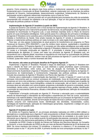 . 127
governo. Como programa, ela adquire mais força política e institucional, passando a ser instrumento
fundamental para a construção do Brasil Sustentável, estando coadunada com as diretrizes da política
ambiental do Governo, transversalidade, desenvolvimento sustentável, fortalecimento do Sisnama e
participação social e adotando referenciais importantes como a Carta da Terra.
Portanto, a Agenda 21, que tem provado ser um guia eficiente para processos de união da sociedade,
compreensão dos conceitos de cidadania e de sua aplicação, é hoje um dos grandes instrumentos de
formação de políticas públicas no Brasil.
Implementação da Agenda 21 brasileira (a partir de 2003)
A posse do Governo Lula coincidiu com o início da fase de implementação da Agenda 21 Brasileira. A
importância da Agenda como instrumento propulsor da democracia, da participação e da ação coletiva da
sociedade foi reconhecida no Programa Lula, e suas diretrizes inseridas tanto no Plano de Governo
quanto em suas orientações estratégicas. Outro grande passo foi a utilização dos princípios e estratégias
da Agenda 21 Brasileira como subsídios para a Conferência Nacional de Meio Ambiente, Conferência das
Cidades e Conferência da Saúde. Esta ampla inserção da Agenda 21 remete à necessidade de se
elaborar e implementar políticas públicas em cada município e em cada região brasileira.
Para isso, um dos passos fundamentais do atual governo foi transformá-la em programa no Plano
Plurianual do Governo (PPA 2004/2007), o que lhe confere maior alcance, capilaridade e importância
como política pública. O Programa Agenda 21 é composto por três ações estratégicas que estão sendo
realizadas com a sociedade civil: implementar a Agenda 21 Brasileira; elaborar e implementar as Agendas
21 Locais e a formação continuada em Agenda 21. A prioridade é orientar para a elaboração e
implementação de Agendas 21 Locais com base nos princípios da Agenda 21 Brasileira que, em
consonância com a Agenda global, reconhece a importância do nível local na concretização de políticas
públicas sustentáveis. Atualmente, existem mais de 544 processos de Agenda 21 Locais em andamento
no Brasil, quase três vezes o número levantado até 2002.
Em resumo, são estes os principais desafios do Programa Agenda 21:
Implementar a Agenda 21 Brasileira. Passada a etapa da elaboração, a Agenda 21 Brasileira tem
agora o desafio de fazer com que todas as suas diretrizes e ações prioritárias sejam conhecidas,
entendidas e transmitidas, entre outros, por meio da atuação da Comissão de Políticas de
Desenvolvimento Sustentável e Agenda 21 Brasileira (CPDS);implementação do Sistema da Agenda 21;
mecanismos de implementação e monitoramento; integração das políticas públicas; promoção da
inclusão das propostas da Agenda 21 Brasileira nos Planos das Agendas 21 Locais.
Orientar para a elaboração e implementação das Agendas 21 Locais. A Agenda 21 Local é um dos
principais instrumentos para se conduzir processos de mobilização, troca de informações, geração de
consensos em torno dos problemas e soluções locais e estabelecimento de prioridades para a gestão de
desde um estado, município, bacia hidrográfica, unidade de conservação, até um bairro, uma escola. O
processo deve ser articulado com outros projetos, programas e atividades do governo e sociedade, sendo
consolidado, dentre outros, a partir do envolvimento dos agentes regionais e locais; análise, identificação
e promoção de instrumentos financeiros; difusão e intercâmbio de experiências; definição de indicadores
de desempenho.
Implementar a formação continuada em Agenda 21. Promover a educação para a sustentabilidade
através da disseminação e intercâmbio de informações e experiências por meio de cursos, seminários,
workshops e de material didático. Esta ação é fundamental para que os processos de Agendas 21 Locais
ganhem um salto de qualidade, através da formulação de bases técnicas e políticas para a sua formação;
trabalho conjunto com interlocutores locais; identificação das atividades, necessidades, custos,
estratégias de implementação; aplicação de metodologias apropriadas, respeitando o estágio em que a
Agenda 21 Local em questão está.
Agenda 21 brasileira em ação
No âmbito do Programa Agenda 21, as principais atividades realizadas em 2003 e 2004 refletem a
abrangência e a capilaridade que a Agenda 21 está conquistando no Brasil. Estas atividades estão sendo
desenvolvidas de forma descentralizada, buscando o fortalecimento da sociedade e do poder local e
reforçando que a Agenda 21 só se realiza quando há participação das pessoas, avançando, dessa forma,
na construção de uma democracia participativa no Brasil. Destacamos as seguintes atividades:
Ampliação da CPDS: Criada no âmbito da Câmara de Políticas dos Recursos Naturais, do Conselho
de Governo, a nova constituição da CPDS se deu por meio de Decreto Presidencial de 03 de fevereiro de
2004. Os novos membros que incluem 15 ministérios, a Anamma e a Abema e 17 da sociedade civil
tomaram posse no dia 1º. de junho de 2004. A primeira reunião da nova composição aconteceu no dia 1º
1332730 E-book gerado especialmente para JEFFERSON VIEIRA ALVES
 