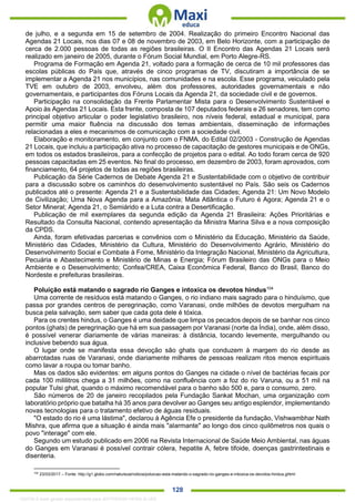 . 128
de julho, e a segunda em 15 de setembro de 2004. Realização do primeiro Encontro Nacional das
Agendas 21 Locais, nos dias 07 e 08 de novembro de 2003, em Belo Horizonte, com a participação de
cerca de 2.000 pessoas de todas as regiões brasileiras. O II Encontro das Agendas 21 Locais será
realizado em janeiro de 2005, durante o Fórum Social Mundial, em Porto Alegre-RS.
Programa de Formação em Agenda 21, voltado para a formação de cerca de 10 mil professores das
escolas públicas do País que, através de cinco programas de TV, discutiram a importância de se
implementar a Agenda 21 nos municípios, nas comunidades e na escola. Esse programa, veiculado pela
TVE em outubro de 2003, envolveu, além dos professores, autoridades governamentais e não
governamentais, e participantes dos Fóruns Locais da Agenda 21, da sociedade civil e de governos.
Participação na consolidação da Frente Parlamentar Mista para o Desenvolvimento Sustentável e
Apoio às Agendas 21 Locais. Esta frente, composta de 107 deputados federais e 26 senadores, tem como
principal objetivo articular o poder legislativo brasileiro, nos níveis federal, estadual e municipal, para
permitir uma maior fluência na discussão dos temas ambientais, disseminação de informações
relacionadas a eles e mecanismos de comunicação com a sociedade civil.
Elaboração e monitoramento, em conjunto com o FNMA, do Edital 02/2003 - Construção de Agendas
21 Locais, que incluiu a participação ativa no processo de capacitação de gestores municipais e de ONGs,
em todos os estados brasileiros, para a confecção de projetos para o edital. Ao todo foram cerca de 920
pessoas capacitadas em 25 eventos. No final do processo, em dezembro de 2003, foram aprovados, com
financiamento, 64 projetos de todas as regiões brasileiras.
Publicação da Série Cadernos de Debate Agenda 21 e Sustentabilidade com o objetivo de contribuir
para a discussão sobre os caminhos do desenvolvimento sustentável no País. São seis os Cadernos
publicados até o presente: Agenda 21 e a Sustentabilidade das Cidades; Agenda 21: Um Novo Modelo
de Civilização; Uma Nova Agenda para a Amazônia; Mata Atlântica o Futuro é Agora; Agenda 21 e o
Setor Mineral; Agenda 21, o Semiárido e a Luta contra a Desertificação.
Publicação de mil exemplares da segunda edição da Agenda 21 Brasileira: Ações Prioritárias e
Resultado da Consulta Nacional, contendo apresentação da Ministra Marina Silva e a nova composição
da CPDS.
Ainda, foram efetivadas parcerias e convênios com o Ministério da Educação, Ministério da Saúde,
Ministério das Cidades, Ministério da Cultura, Ministério do Desenvolvimento Agrário, Ministério do
Desenvolvimento Social e Combate à Fome, Ministério da Integração Nacional, Ministério da Agricultura,
Pecuária e Abastecimento e Ministério de Minas e Energia; Fórum Brasileiro das ONGs para o Meio
Ambiente e o Desenvolvimento; Confea/CREA, Caixa Econômica Federal, Banco do Brasil, Banco do
Nordeste e prefeituras brasileiras.
Poluição está matando o sagrado rio Ganges e intoxica os devotos hindus104
Uma corrente de resíduos está matando o Ganges, o rio indiano mais sagrado para o hinduísmo, que
passa por grandes centros de peregrinação, como Varanasi, onde milhões de devotos mergulham na
busca pela salvação, sem saber que cada gota dele é tóxica.
Para os crentes hindus, o Ganges é uma deidade que limpa os pecados depois de se banhar nos cinco
pontos (ghats) de peregrinação que há em sua passagem por Varanasi (norte da Índia), onde, além disso,
é possível venerar diariamente de várias maneiras: à distância, tocando levemente, mergulhando ou
inclusive bebendo sua água.
O lugar onde se manifesta essa devoção são ghats que conduzem à margem do rio desde as
abarrotadas ruas de Varanasi, onde diariamente milhares de pessoas realizam ritos menos espirituais
como lavar a roupa ou tomar banho.
Mas os dados são evidentes: em alguns pontos do Ganges na cidade o nível de bactérias fecais por
cada 100 mililitros chega a 31 milhões, como na confluência com a foz do rio Varuna, ou a 51 mil na
popular Tulsi ghat, quando o máximo recomendável para o banho são 500 e, para o consumo, zero.
São números de 20 de janeiro recopilados pela Fundação Sankat Mochan, uma organização com
laboratório próprio que batalha há 35 anos para devolver ao Ganges seu antigo esplendor, implementando
novas tecnologias para o tratamento efetivo de águas residuais.
"O estado do rio é uma lástima", declarou à Agência Efe o presidente da fundação, Vishwambhar Nath
Mishra, que afirma que a situação é ainda mais "alarmante" ao longo dos cinco quilômetros nos quais o
povo "interage" com ele.
Segundo um estudo publicado em 2006 na Revista Internacional de Saúde Meio Ambiental, nas águas
do Ganges em Varanasi é possível contrair cólera, hepatite A, febre tifoide, doenças gastrintestinais e
disenteria.
104
23/03/2017 – Fonte: http://g1.globo.com/natureza/noticia/poluicao-esta-matando-o-sagrado-rio-ganges-e-intoxica-os-devotos-hindus.ghtml
1332730 E-book gerado especialmente para JEFFERSON VIEIRA ALVES
 