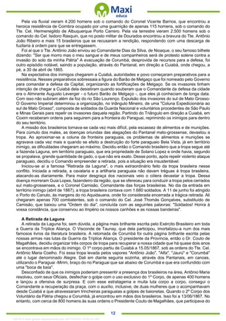 . 12
Pela via fluvial vieram 4.200 homens sob o comando do Coronel Vicente Barrios, que encontrou a
heroica resistência de Coimbra ocupado por uma guarnição de apenas 115 homens, sob o comando do
Tte. Cel. Hermenegildo de Albuquerque Porto Carrero. Pela via terrestre vieram 2.500 homens sob o
comando do Cel. Isidoro Rasquin, que no posto militar de Dourados encontrou a bravura do Tte. Antônio
João Ribeiro e mais 15 brasileiros que se recusaram a rendição, respondendo com uma descarga de
fuzilaria à ordem para que se entregassem.
Foi ai que o Tte. Antônio João enviou ao Comandante Dias da Silva, de Nioaque, o seu famoso bilhete
dizendo: "Ser que morro mas o meu sangue e de meus companheiros será de protesto solene contra a
invasão do solo da minha Pátria" A evacuação de Corumbá, desprovida de recursos para a defesa, foi
outro episódio notável, saindo a população, através do Pantanal, em direção a Cuiabá, onde chegou, a
pé, a 30 de abril de 1865.
Na expectativa dos inimigos chegarem a Cuiabá, autoridades e povo começaram preparativos para a
resistência. Nesses preparativos sobressaia a figura do Barão de Melgaço que foi nomeado pelo Governo
para comandar a defesa da Capital, organizando as fortificações de Melgaço. Se os invasores tinham
intenção de chegar a Cuiabá dela desistiram quando souberam que o Comandante da defesa da cidade
era o Almirante Augusto Leverger - o futuro Barão de Melgaço -, que eles já conheciam de longa data.
Com isso não subiram além da foz do rio São Lourenço. Expulsão dos invasores do sul de Mato Grosso-
O Governo Imperial determinou a organização, no triângulo Mineiro, de uma "Coluna Expedicionária ao
sul de Mato Grosso", composta de soldados da Guarda Nacional e voluntários procedentes de São Paulo
e Minas Gerais para repelir os invasores daquela região. Partindo do Triângulo em direção a Cuiabá, em
Coxim receberam ordens para seguirem para a fronteira do Paraguai, reprimindo os inimigos para dentro
do seu território.
A missão dos brasileiros tornava-se cada vez mais difícil, pela escassez de alimentos e de munições.
Para cúmulo dos males, as doenças oriundas das alagações do Pantanal mato-grossense, devastou a
tropa. Ao aproximar-se a coluna da fronteira paraguaia, os problemas de alimentos e munições se
agravava cada vez mais e quando se efeito a destruição do forte paraguaio Bela Vista, já em território
inimigo, as dificuldades chegaram ao máximo. Decidiu então o Comando brasileiro que a tropa segue até
a fazenda Laguna, em território paraguaio, que era propriedade de Solano Lopez e onde havia, segundo
se propalava, grande quantidade de gado, o que não era exato. Desse ponto, após repelir violento ataque
paraguaio, decidiu o Comando empreender a retirada, pois a situação era insustentável.
Iniciou-se aí a famosa "Retirada da Laguna", o mais extraordinário feito da tropa brasileira nesse
conflito. Iniciada a retirada, a cavalaria e a artilharia paraguaia não davam tréguas à tropa brasileira,
atacando-as diariamente. Para maior desgraça dos nacionais veio o cólera devastar a tropa. Dessa
doença morreram Guia Lopes, fazendeiro da região, que se ofereceu para conduzir a tropa pelos cerrados
sul mato-grossenses, e o Coronel Camisão, Comandante das forças brasileiras. No dia da entrada em
território inimigo (abril de 1867), a tropa brasileira contava com 1.680 soldados. A 11 de junho foi atingido
o Porto do Canuto, às margens do rio Aquidauana, onde foi considerada encerrada a trágica retirada. Ali
chegaram apenas 700 combatentes, sob o comando do Cel. José Thomás Gonçalves, substituído de
Camisão, que baixou uma "Ordem do dia", concluída com as seguintes palavras: "Soldados! Honra à
vossa constância, que conservou ao Império os nossos canhões e as nossas bandeiras".
A Retirada da Laguna
A retirada da Laguna foi, sem dúvida, a página mais brilhante escrita pelo Exército Brasileiro em toda
a Guerra da Tríplice Aliança. O Visconde de Taunay, que dela participou, imortalizou-a num dos mais
famosos livros da literatura brasileira. A retomada de Corumbá foi outra página brilhante escrita pelas
nossas armas nas lutas da Guerra da Tríplice Aliança. O presidente da Província, então o Dr. Couto de
Magalhães, decidiu organizar três corpos de tropa para recuperar a nossa cidade que há quase dois anos
se encontrava em mãos do inimigo. O 1º corpo partiu de Cuiabá a 15.05/1867, sob as ordens do Tte. Cel.
Antônio Maria Coelho. Foi essa tropa levada pelos vapores "Antônio João", "Alfa", "Jaurú" e "Corumbá"
até o lugar denominado Alegre. Dali em diante seguiria sozinha, através dos Pantanais, em canoas,
utilizando o Paraguai -Mirim, braço do rio Paraguai que sai abaixo de Corumbá e que era confundido com
uma "boca de baía".
Desconfiado de que os inimigos poderiam pressentir a presença dos brasileiros na área, Antônio Maria
resolveu, com seus Oficiais, desfechar o golpe com o uso exclusivo do 1º Corpo, de apenas 400 homens
e lançou a ofensiva de surpresa. E com esse estratagema e muita luta corpo a corpo, consegui o
Comandante a recuperação da praça, com o auxílio, inclusive, de duas mulheres que o acompanhavam
desde Cuiabá e que atravessaram trincheiras paraguaias a golpes de baionetas. Quando o 2º Corpo dos
Voluntário da Pátria chegou a Corumbá, já encontrou em mãos dos brasileiros. Isso foi a 13/06/1867. No
entanto, com cerca de 800 homens às suas ordens o Presidente Couto de Magalhães, que participava do
1332730 E-book gerado especialmente para JEFFERSON VIEIRA ALVES
 
