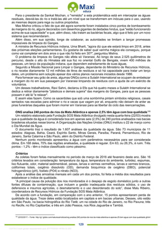 . 129
Para o presidente da Sankat Mochan, o "remédio" a esta problemática está em interceptar as águas
residuais, desviá-las do rio e tratá-las até um nível que se transformem em inócuas para o uso, usando
as mesmas depois para rega ou outros propósitos.
Mas Mishra criticou o fato de que até agora somente foram instalados cinco pontos de bombeamento
às margens do rio, alguns decorados com desenhos gigantes de deidades hindus, que "estão funcionando
acima de sua capacidade" e que, além disso, não tratam as bactérias fecais, algo que é feito por um novo
sistema que recomendaram.
Além disso, em sua opinião, longe de colaborar, as autoridades se limitam a lançar promessas
impossíveis de limpeza do Ganges.
A ministra de Recursos Hídricos indiana, Uma Bharti, "agora diz que ele estará limpo em 2018, antes
das próximas eleições parlamentares. Eu gostaria de saber qual varinha mágica ela conseguiu, porque
como vai completar em dois anos o que não foi feito em 30?", perguntou Mishra.
O problema da limpeza do Ganges não afeta só Varanasi. Ao longo de seus 2.525 quilômetros de
percurso, desde o alto do Himalaia até sua foz no oriental Golfo de Bengala, vivem 400 milhões de
pessoas, um terço da população indiana, que dependem estreitamente de suas águas.
Segundo a Missão Nacional para Limpar o Ganges, dependente do Ministério de Recursos Hídricos,
o rio recebe diariamente 12 mil milhões de litros de resíduos e só há capacidade para tratar um terço
deles, um problema sem solução apesar dos vários planos nacionais iniciados desde 1986.
Para fornecer seu grão de areia, algumas ONGs como a Sulabh International se ocupam de embelezar
a margem do rio em sua passagem por Varanasi limpando de resíduos com a ajuda de um exército de
voluntários.
Um desses trabalhadores, Ravi Sahni, declarou à Efe que há quatro meses a Sulabh International se
dedica a retirar diariamente "plásticos e demais sujeira" das margens do Ganges, para que as pessoas
possam ir até lá "e relaxar".
E assim elas fazem. Como os sacerdotes que sob uma sombrinha pintam símbolos religiosos, casais
sentados nas escadas para admirar o rio e vacas que vagam por ali, enquanto não deixam de arder as
piras funerárias daqueles que foram morrer em Varanasi para se libertar do ciclo das reencarnações.
ONG analisa 240 pontos de rios da Mata Atlântica e apenas 2,5% têm água com boa qualidade105
Um relatório elaborado pela Fundação SOS Mata Atlântica divulgado nesta quarta-feira (22/03) mostra
que a qualidade da água é considerada boa em apenas seis (2,5%) de 240 pontos analisados nas bacias
brasileiras situadas nesse bioma. A Organização das Nações Unidas (ONU) instituiu o 22 de março como
o Dia Mundial da Água.
O documento traz o resultado de 1.607 análises da qualidade da água. São 73 municípios de 11
estados: Alagoas, Bahia, Ceará, Espírito Santo, Minas Gerais, Paraíba, Paraná, Pernambuco, Rio de
Janeiro, Santa Catarina e São Paulo, além do Distrito Federal.
Nenhum ponto monitorado apresentou a água com parâmetros necessários para ser considerada
ótima. Em 168 deles, 70% das regiões analisadas, a qualidade é regular. Em 63, ou 26,3%, é ruim. Três
pontos - 1,2% - têm o índice classificado como péssimo.
Critérios
As coletas foram feitas mensalmente no período de março de 2016 até fevereiro deste ano. São 16
critérios levados em consideração: temperatura da água, temperatura do ambiente, turbidez, espumas,
lixo flutuante, odor, material sedimentável, peixes, larvas e vermes vermelhos, larvas e vermes brancos,
coliformes totais, oxigênio dissolvido (OD), demanda bioquímica de oxigênio (DBO), potencial
hidrogeniônico (pH), fosfato (PO4) e nitrato (NO3).
Após a análise das amostras mensais em cada um dos pontos, foi feita a média dos resultados para
estabelecer o índice de qualidade.
“A principal causa da poluição dos rios monitorados é o despejo de esgoto doméstico junto a outras
fontes difusas de contaminação, que incluem a gestão inadequada dos resíduos sólidos, o uso de
defensivos e insumos agrícolas, o desmatamento e o uso desordenado do solo”, disse Malu Ribeiro,
coordenadora de Recursos Hídricos da Fundação SOS Mata Atlântica.
De acordo com a fundação, em comparação com o ano anterior, 15 pontos apresentaram perda de
qualidade da água. Treze deles estão localizados em capitais e em bacias urbanas. Desses, oito estão
em São Paulo, na bacia hidrográfica do Rio Tietê; um na cidade do Rio de Janeiro, no Rio Pavuna; três
no Recife, no Rio Capibaribe; e três em João Pessoa, nos Rios Jaguaribe e Tambiá.
105
22/03/2017 – Fonte: http://g1.globo.com/natureza/noticia/ong-analisa-240-pontos-de-rios-da-mata-atlantica-e-apenas-25-tem-agua-com-boa-qualidade.ghtml
1332730 E-book gerado especialmente para JEFFERSON VIEIRA ALVES
 