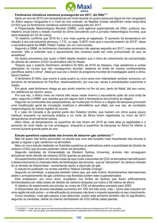 . 130
Fenômenos climáticos extremos prosseguirão em 2017, diz ONU106
Após um ano de 2016 com temperaturas em nível recorde no qual a banquisa (água do mar congelada)
no Ártico seguiu minguando e o nível do mar subindo, as Nações Unidas advertiram nesta terça-feira
(21/03) que os fenômenos climáticos extremos prosseguirão em 2017.
A Organização Meteorológica Mundial (OMM), uma agência especializada da ONU, publicou seu
relatório anual sobre o estado mundial do clima coincidindo com a jornada meteorológica mundial, que
será realizada em 23 de março.
"O relatório confirma que 2016 foi o ano mais quente já registrado. O aumento da temperatura em
relação à era pré-industrial alcançou 1,1ºC, ou seja, 0,06ºC mais que o recorde anterior de 2015", disse
o secretário-geral da OMM, Petteri Taalas, em um comunicado.
Segundo a OMM, os fenômenos chamados extremos não apenas seguirão em 2017, mas os estudos
recentes "dão a entender que o aquecimento dos oceanos pode ser mais pronunciado do que se
acreditava".
Os dados provisórios dos quais a ONU dispõe revelam que o ritmo de crescimento da concentração
de dióxido de carbono (CO2) na atmosfera não foi freado.
"Depois que o potente (fenômeno climático) El Niño de 2016 se dissipou, hoje assistimos a outras
alterações no mundo que não conseguimos elucidar, estamos ao limite de nossos conhecimentos
científicos sobre o clima", disse por sua vez o diretor do programa mundial de investigação sobre o clima,
David Carlson.
O fenômeno El Niño, que ocorre a cada quatro ou cinco anos com intensidade variável, provocou um
aumento da temperatura do Pacífico, desencadeando, por sua vez, secas e precipitações superiores à
média.
Em geral, este fenômeno chega ao seu ponto máximo no fim do ano, perto do Natal, daí seu nome,
em referência ao menino Jesus.
Por sua vez, o Ártico viveu ao menos três vezes neste inverno o equivalente polar de uma onda de
calor, segundo a OMM, que ressalta que em alguns dias a temperatura era próxima ao degelo.
Segundo as conclusões dos pesquisadores, as mudanças no Ártico e o degelo da banquisa provocam
uma modificação geral da circulação oceânica e atmosférica que afeta, por sua vez, as condições
meteorológicas de outras regiões do mundo.
É o caso do Canadá e de grande parte dos Estados Unidos, que tiveram um clima suave pouco
habitual, enquanto na península arábica e no norte da África foram registradas no início de 2017
temperaturas anormalmente baixas.
Além disso, as temperaturas na superfície do mar foram em 2016 as mais altas já registradas e o
aumento do nível médio do mar prosseguiu, enquanto a superfície da banquisa no Ártico foi inferior à
normal durante grande parte do ano.
Estudo questiona capacidade das árvores de absorver gás carbônico107
Não há quem não tenha aprendido na escola que uma das funções mais importantes das árvores é
ajudar a regular o gás carbônico na atmosfera.
Mas um novo estudo realizado na Austrália questiona as estimativas sobre a quantidade de dióxido de
carbono (CO2) que árvores poderiam retirar da atmosfera.
Segundo cientistas da Universidade da Western Sydney University, árvores não conseguem
armazenar tanto dióxido de carbono (CO2) quando se pensava.
Os experimentos põem em dúvida a tese de que níveis crescentes de CO2 na atmosfera intensificariam
o desenvolvimento (o chamado efeito de fertilização) das árvores - que se "alimentam" do carbono retirado
do ar através da fotossíntese - aumentando assim a absorção do gás.
O estudo foi publicado na revista científica "Nature Climate Change".
Segundo os cientistas, a pesquisa também indica que, por este motivo, levantamentos internacionais
sobre o armazenamento de gás carbônico nas florestas podem estar superestimados.
Eles analisaram, por cinco anos, eucaliptos nos limites de Sydney que foram artificialmente
bombardeados por altas doses de dióxido de carbono lançadas por tubos a 28 metros de altura.
O objetivo do experimento era simular os níveis de CO2 na atmosfera previstos para 2050.
A fotossíntese das árvores estudadas aumentou em 19% em três anos, mas – como elas crescem em
uma região de solo pobre – a intensificação do processo não teve o impacto esperado no seu crescimento.
Como resultado, mais gás passou a ser absorvido, porém este aumento também não foi significativo,
segundo os cientistas, diante do intenso bombardeio de CO2 sofrido pelas plantas.
106
21/03/2017 – Fonte: http://g1.globo.com/natureza/noticia/fenomenos-climaticos-extremos-prosseguirao-em-2017-diz-onu.ghtml
107
07/03/2017. Fonte: http://g1.globo.com/natureza/noticia/estudo-questiona-capacidade-das-arvores-de-absorver-gas-carbonico.ghtml
1332730 E-book gerado especialmente para JEFFERSON VIEIRA ALVES
 