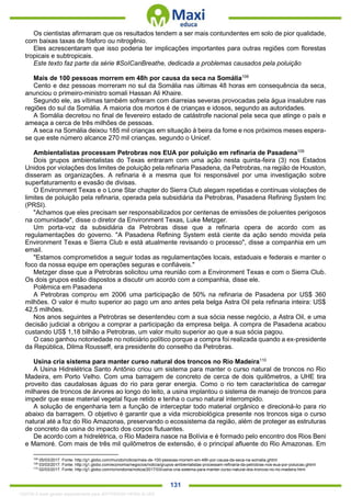 . 131
Os cientistas afirmaram que os resultados tendem a ser mais contundentes em solo de pior qualidade,
com baixas taxas de fósforo ou nitrogênio.
Eles acrescentaram que isso poderia ter implicações importantes para outras regiões com florestas
tropicais e subtropicais.
Este texto faz parte da série #SoICanBreathe, dedicada a problemas causados pela poluição
Mais de 100 pessoas morrem em 48h por causa da seca na Somália108
Cento e dez pessoas morreram no sul da Somália nas últimas 48 horas em consequência da seca,
anunciou o primeiro-ministro somali Hassan Ali Khaire.
Segundo ele, as vítimas também sofreram com diarreias severas provocadas pela água insalubre nas
regiões do sul da Somália. A maioria dos mortos é de crianças e idosos, segundo as autoridades.
A Somália decretou no final de fevereiro estado de catástrofe nacional pela seca que atinge o país e
ameaça a cerca de três milhões de pessoas.
A seca na Somália deixou 185 mil crianças em situação à beira da fome e nos próximos meses espera-
se que este número alcance 270 mil crianças, segundo o Unicef.
Ambientalistas processam Petrobras nos EUA por poluição em refinaria de Pasadena109
Dois grupos ambientalistas do Texas entraram com uma ação nesta quinta-feira (3) nos Estados
Unidos por violações dos limites de poluição pela refinaria Pasadena, da Petrobras, na região de Houston,
disseram as organizações. A refinaria é a mesma que foi responsável por uma investigação sobre
superfaturamento e evasão de divisas.
O Environment Texas e o Lone Star chapter do Sierra Club alegam repetidas e contínuas violações de
limites de poluição pela refinaria, operada pela subsidiária da Petrobras, Pasadena Refining System Inc
(PRSI).
"Achamos que eles precisam ser responsabilizados por centenas de emissões de poluentes perigosos
na comunidade", disse o diretor da Environment Texas, Luke Metzger.
Um porta-voz da subsidiária da Petrobras disse que a refinaria opera de acordo com as
regulamentações do governo. "A Pasadena Refining System está ciente da ação sendo movida pela
Environment Texas e Sierra Club e está atualmente revisando o processo", disse a companhia em um
email.
"Estamos comprometidos a seguir todas as regulamentações locais, estaduais e federais e manter o
foco da nossa equipe em operações seguras e confiáveis."
Metzger disse que a Petrobras solicitou uma reunião com a Environment Texas e com o Sierra Club.
Os dois grupos estão dispostos a discutir um acordo com a companhia, disse ele.
Polêmica em Pasadena
A Petrobras comprou em 2006 uma participação de 50% na refinaria de Pasadena por US$ 360
milhões. O valor é muito superior ao pago um ano antes pela belga Astra Oil pela refinaria inteira: US$
42,5 milhões.
Nos anos seguintes a Petrobras se desentendeu com a sua sócia nesse negócio, a Astra Oil, e uma
decisão judicial a obrigou a comprar a participação da empresa belga. A compra de Pasadena acabou
custando US$ 1,18 bilhão a Petrobras, um valor muito superior ao que a sua sócia pagou.
O caso ganhou notoriedade no noticiário político porque a compra foi realizada quando a ex-presidente
da República, Dilma Rousseff, era presidente do conselho da Petrobras.
Usina cria sistema para manter curso natural dos troncos no Rio Madeira110
A Usina Hidrelétrica Santo Antônio criou um sistema para manter o curso natural de troncos no Rio
Madeira, em Porto Velho. Com uma barragem de concreto de cerca de dois quilômetros, a UHE tira
proveito das caudalosas águas do rio para gerar energia. Como o rio tem característica de carregar
milhares de troncos de árvores ao longo do leito, a usina implantou o sistema de manejo de troncos para
impedir que esse material vegetal fique retido e tenha o curso natural interrompido.
A solução de engenharia tem a função de interceptar todo material orgânico e direcioná-lo para rio
abaixo da barragem. O objetivo é garantir que a vida microbiológica presente nos troncos siga o curso
natural até a foz do Rio Amazonas, preservando o ecossistema da região, além de proteger as estruturas
de concreto da usina do impacto dos corpos flutuantes.
De acordo com a hidrelétrica, o Rio Madeira nasce na Bolívia e é formado pelo encontro dos Rios Beni
e Mamoré. Com mais de três mil quilômetros de extensão, é o principal afluente do Rio Amazonas. Em
108
05/03/2017. Fonte: http://g1.globo.com/mundo/noticia/mais-de-100-pessoas-morrem-em-48h-por-causa-da-seca-na-somalia.ghtml
109
03/03/2017. Fonte: http://g1.globo.com/economia/negocios/noticia/grupos-ambientalistas-processam-refinaria-da-petrobras-nos-eua-por-poluicao.ghtml
110
02/03/2017. Fonte: http://g1.globo.com/ro/rondonia/noticia/2017/03/usina-cria-sistema-para-manter-curso-natural-dos-troncos-no-rio-madeira.html
1332730 E-book gerado especialmente para JEFFERSON VIEIRA ALVES
 