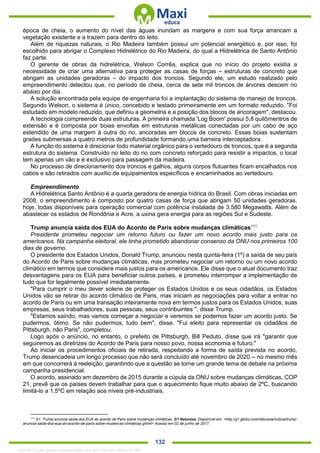 . 132
época de cheia, o aumento do nível das águas inundam as margens e com sua força arrancam a
vegetação existente e a trazem para dentro do leito.
Além de riquezas naturais, o Rio Madeira também possui um potencial energético e, por isso, foi
escolhido para abrigar o Complexo Hidrelétrico do Rio Madeira, do qual a Hidrelétrica de Santo Antônio
faz parte.
O gerente de obras da hidrelétrica, Welson Corrêa, explica que no início do projeto existia a
necessidade de criar uma alternativa para proteger as casas de forças – estruturas de concreto que
abrigam as unidades geradoras – do impacto dos troncos. Segundo ele, um estudo realizado pelo
empreendimento detectou que, no período de cheia, cerca de sete mil troncos de árvores descem rio
abaixo por dia.
A solução encontrada pela equipe de engenharia foi a implantação do sistema de manejo de troncos.
Segundo Welson, o sistema é único, concebido e testado primeiramente em um formato reduzido. "Foi
estudado em modelo reduzido, que definiu a geometria e a posição dos blocos de ancoragem", destacou.
A tecnologia compreende duas estruturas. A primeira chamada 'Log Boom' possui 5,8 quilômentros de
extensão e é composta por boias envoltas em estruturas metálicas conectadas por um cabo de aço
estendido de uma margem à outra do rio, ancoradas em blocos de concreto. Essas boias sustentam
grades submersas a quatro metros de profundidade formando uma barreira interceptadora.
A função do sistema é direcionar todo material orgânico para o vertedouro de troncos, que é a segunda
estrutura do sistema. Construído no leito do rio com concreto reforçado para resistir a impactos, o local
tem apenas um vão e é exclusivo para passagem da madeira.
No processo de direcionamento dos troncos e galhos, alguns corpos flutuantes ficam encalhados nos
cabos e são retirados com auxílio de equipamentos específicos e encaminhados ao vertedouro.
Empreendimento
A Hidrelétrica Santo Antônio é a quarta geradora de energia hídrica do Brasil. Com obras iniciadas em
2008, o empreendimento é composto por quatro casas de força que abrigam 50 unidades geradoras,
hoje, todas disponíveis para operação comercial com potência instalada de 3.580 Megawatts. Além de
abastecer os estados de Rondônia e Acre, a usina gera energia para as regiões Sul e Sudeste.
Trump anuncia saída dos EUA do Acordo de Paris sobre mudanças climáticas111
Presidente prometeu negociar um retorno futuro ou fazer um novo acordo mais justo para os
americanos. Na campanha eleitoral, ele tinha prometido abandonar consenso da ONU nos primeiros 100
dias de governo.
O presidente dos Estados Unidos, Donald Trump, anunciou nesta quinta-feira (1º) a saída de seu país
do Acordo de Paris sobre mudanças climáticas, mas prometeu negociar um retorno ou um novo acordo
climático em termos que considere mais justos para os americanos. Ele disse que o atual documento traz
desvantagens para os EUA para beneficiar outros países, e prometeu interromper a implementação de
tudo que for legalmente possível imediatamente.
"Para cumprir o meu dever solene de proteger os Estados Unidos e os seus cidadãos, os Estados
Unidos vão se retirar do acordo climático de Paris, mas iniciam as negociações para voltar a entrar no
acordo de Paris ou em uma transação inteiramente nova em termos justos para os Estados Unidos, suas
empresas, seus trabalhadores, suas pessoas, seus contribuintes ", disse Trump.
"Estamos saindo, mas vamos começar a negociar e veremos se podemos fazer um acordo justo. Se
pudermos, ótimo. Se não pudermos, tudo bem", disse. "Fui eleito para representar os cidadãos de
Pittsburgh, não Paris", completou.
Logo após o anúncio, no entanto, o prefeito de Pittsburgh, Bill Peduto, disse que irá "garantir que
seguiremos as diretrizes do Acordo de Paris para nosso povo, nossa economia e futuro."
Ao iniciar os procedimentos oficiais de retirada, respeitando a forma de saída prevista no acordo,
Trump desencadeia um longo processo que não será concluído até novembro de 2020 -- no mesmo mês
em que concorrerá à reeleição, garantindo que a questão se torne um grande tema de debate na próxima
campanha presidencial.
O acordo, assinado em dezembro de 2015 durante a cúpula da ONU sobre mudanças climáticas, COP
21, prevê que os países devem trabalhar para que o aquecimento fique muito abaixo de 2ºC, buscando
limitá-lo a 1,5ºC em relação aos níveis pré-industriais.
111
G1. Trump anuncia saída dos EUA do acordo de Paris sobre mudanças climáticas. G1 Natureza. Disponível em: <http://g1.globo.com/natureza/noticia/trump-
anuncia-saida-dos-eua-do-acordo-de-paris-sobre-mudancas-climaticas.ghtml> Acesso em 02 de junho de 2017.
1332730 E-book gerado especialmente para JEFFERSON VIEIRA ALVES
 