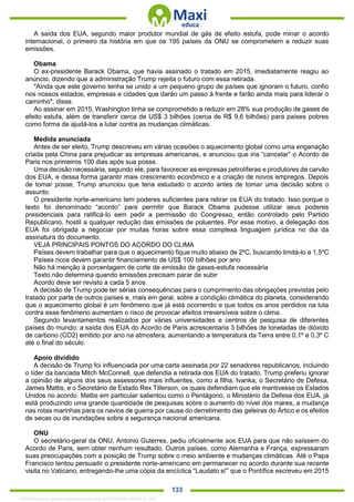. 133
A saída dos EUA, segundo maior produtor mundial de gás de efeito estufa, pode minar o acordo
internacional, o primeiro da história em que os 195 países da ONU se comprometem a reduzir suas
emissões.
Obama
O ex-presidente Barack Obama, que havia assinado o tratado em 2015, imediatamente reagiu ao
anúncio, dizendo que a administração Trump rejeita o futuro com essa retirada.
"Ainda que este governo tenha se unido a um pequeno grupo de países que ignoram o futuro, confio
nos nossos estados, empresas e cidades que darão um passo à frente e farão ainda mais para liderar o
caminho", disse.
Ao assinar em 2015, Washington tinha se comprometido a reduzir em 28% sua produção de gases de
efeito estufa, além de transferir cerca de US$ 3 bilhões (cerca de R$ 9,6 bilhões) para países pobres
como forma de ajudá-los a lutar contra as mudanças climáticas.
Medida anunciada
Antes de ser eleito, Trump descreveu em várias ocasiões o aquecimento global como uma enganação
criada pela China para prejudicar as empresas americanas, e anunciou que iria “cancelar” o Acordo de
Paris nos primeiros 100 dias após sua posse.
Uma decisão necessária, segundo ele, para favorecer as empresas petrolíferas e produtores de carvão
dos EUA, e dessa forma garantir mais crescimento econômico e a criação de novos empregos. Depois
de tomar posse, Trump anunciou que teria estudado o acordo antes de tomar uma decisão sobre o
assunto.
O presidente norte-americano tem poderes suficientes para retirar os EUA do tratado. Isso porque o
texto foi denominado “acordo” para permitir que Barack Obama pudesse utilizar seus poderes
presidenciais para ratificá-lo sem pedir a permissão do Congresso, então controlado pelo Partido
Republicano, hostil a qualquer redução das emissões de poluentes. Por esse motivo, a delegação dos
EUA foi obrigada a negociar por muitas horas sobre essa complexa linguagem jurídica no dia da
assinatura do documento.
VEJA PRINCIPAIS PONTOS DO ACORDO DO CLIMA
Países devem trabalhar para que o aquecimento fique muito abaixo de 2ºC, buscando limitá-lo a 1,5ºC
Países ricos devem garantir financiamento de US$ 100 bilhões por ano
Não há menção à porcentagem de corte de emissão de gases-estufa necessária
Texto não determina quando emissões precisam parar de subir
Acordo deve ser revisto a cada 5 anos
A decisão de Trump pode ter sérias consequências para o cumprimento das obrigações previstas pelo
tratado por parte de outros países e, mais em geral, sobre a condição climática do planeta, considerando
que o aquecimento global é um fenômeno que já está ocorrendo e que todos os anos perdidos na luta
contra esse fenômeno aumentam o risco de provocar efeitos irreversíveis sobre o clima.
Segundo levantamentos realizados por várias universidades e centros de pesquisa de diferentes
países do mundo, a saída dos EUA do Acordo de Paris acrescentaria 3 bilhões de toneladas de dióxido
de carbono (CO2) emitido por ano na atmosfera, aumentando a temperatura da Terra entre 0,1º e 0,3º C
até o final do século.
Apoio dividido
A decisão de Trump foi influenciada por uma carta assinada por 22 senadores republicanos, incluindo
o líder da bancada Mitch McConnell, que defendia a retirada dos EUA do tratado. Trump preferiu ignorar
a opinião de alguns dos seus assessores mais influentes, como a filha, Ivanka, o Secretário de Defesa,
James Mattis, e o Secretário de Estado Rex Tillerson, os quais defendiam que ele mantivesse os Estados
Unidos no acordo. Mattis em particular salientou como o Pentágono, o Ministério da Defesa dos EUA, já
está produzindo uma grande quantidade de pesquisas sobre o aumento do nível dos mares, a mudança
nas rotas marinhas para os navios de guerra por causa do derretimento das geleiras do Ártico e os efeitos
de secas ou de inundações sobre a segurança nacional americana.
ONU
O secretário-geral da ONU, Antonio Guterres, pediu oficialmente aos EUA para que não saíssem do
Acordo de Paris, sem obter nenhum resultado. Outros países, como Alemanha e França, expressaram
suas preocupações com a posição de Trump sobre o meio ambiente e mudanças climáticas. Até o Papa
Francisco tentou persuadir o presidente norte-americano em permanecer no acordo durante sua recente
visita no Vaticano, entregando-lhe uma cópia da encíclica “Laudato si'” que o Pontífice escreveu em 2015
1332730 E-book gerado especialmente para JEFFERSON VIEIRA ALVES
 