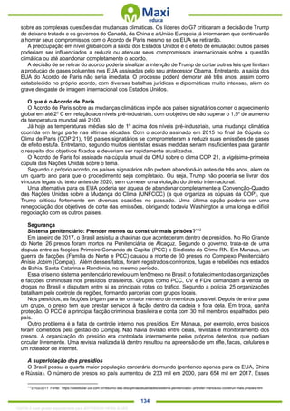 . 134
sobre as complexas questões das mudanças climáticas. Os líderes do G7 criticaram a decisão de Trump
de deixar o tratado e os governos do Canadá, da China e a União Europeia já informaram que continuarão
a honrar seus compromissos com o Acordo de Paris mesmo se os EUA se retirarão.
A preocupação em nível global com a saída dos Estados Unidos é o efeito de emulação: outros países
poderiam ser influenciados a reduzir ou atenuar seus compromissos internacionais sobre a questão
climática ou até abandonar completamente o acordo.
A decisão de se retirar do acordo poderia sinalizar a intenção de Trump de cortar outras leis que limitam
a produção de gases poluentes nos EUA assinadas pelo seu antecessor Obama. Entretanto, a saída dos
EUA do Acordo de Paris não seria imediata. O processo poderá demorar até três anos, assim como
estabelecido no próprio acordo, com diversas batalhas jurídicas e diplomáticas muito intensas, além do
grave desgaste de imagem internacional dos Estados Unidos.
O que é o Acordo de Paris
O Acordo de Paris sobre as mudanças climáticas impõe aos países signatários conter o aquecimento
global em até 2º C em relação aos níveis pré-industriais, com o objetivo de não superar o 1,5º de aumento
da temperatura mundial até 2100.
Já hoje as temperaturas médias são de 1º acima dos níveis pré-industriais, uma mudança climática
ocorrida em larga parte nas últimas décadas. Com o acordo assinado em 2015 no final da Cúpula do
Clima de Paris (COP 21), 195 países signatários se comprometeram a reduzir suas emissões de gases
de efeito estufa. Entretanto, segundo muitos cientistas essas medidas seriam insuficientes para garantir
o respeito dos objetivos fixados e deveriam ser rapidamente atualizadas.
O Acordo de Paris foi assinado na cúpula anual da ONU sobre o clima COP 21, a vigésima-primeira
cúpula das Nações Unidas sobre o tema.
Segundo o próprio acordo, os países signatários não podem abandoná-lo antes de três anos, além de
um quarto ano para que o procedimento seja completado. Ou seja, Trump não poderia se livrar dos
vínculos legais do texto antes de 2020, sem cometer uma violação do direito internacional.
Uma alternativa para os EUA poderia ser aquela de abandonar completamente a Convenção-Quadro
das Nações Unidas sobre a Mudança do Clima (UNFCCC) (a que organiza as cúpulas da COP), que
Trump criticou fortemente em diversas ocasiões no passado. Uma última opção poderia ser uma
renegociação dos objetivos de corte das emissões, obrigando todavia Washington a uma longa e difícil
negociação com os outros países.
Segurança
Sistema penitenciário: Prender menos ou construir mais prisões?112
Em janeiro de 2017, o Brasil assistiu a chacinas que aconteceram dentro de presídios. No Rio Grande
do Norte, 26 presos foram mortos na Penitenciária de Alcaçuz. Segundo o governo, trata-se de uma
disputa entre as facções Primeiro Comando da Capital (PCC) e Sindicato do Crime RN. Em Manaus, um
guerra de facções (Família do Norte e PCC) causou a morte de 60 presos no Complexo Penitenciário
Anísio Jobim (Compaj). Além desses fatos, foram registrados confrontos, fugas e rebeliões nos estados
da Bahia, Santa Catarina e Rondônia, no mesmo período.
Essa crise no sistema penitenciário revelou um fenômeno no Brasil: o fortalecimento das organizações
e facções criminosas nos presídios brasileiros. Grupos como PCC, CV e FDN comandam a venda de
drogas no Brasil e disputam entre si as principais rotas do tráfico. Segundo a polícia, 25 organizações
batalham pelo controle de regiões, formando parcerias com grupos locais.
Nos presídios, as facções brigam para ter o maior número de membros possível. Depois de entrar para
um grupo, o preso tem que prestar serviços à fação dentro da cadeia e fora dela. Em troca, ganha
proteção. O PCC é a principal facção criminosa brasileira e conta com 30 mil membros espalhados pelo
país.
Outro problema é a falta de controle interno nos presídios. Em Manaus, por exemplo, erros básicos
foram cometidos pela gestão do Compaj. Não havia divisão entre celas, revistas e monitoramento dos
presos. A organização do presídio era controlada internamente pelos próprios detentos, que podiam
circular livremente. Uma revista realizada lá dentro resultou na apreensão de um rifle, facas, celulares e
um roteador de internet.
A superlotação dos presídios
O Brasil possui a quarta maior população carcerária do mundo (perdendo apenas para os EUA, China
e Rússia). O número de presos no país aumentou de 233 mil em 2000, para 654 mil em 2017. Esses
112
27/02/2017. Fonte: https://vestibular.uol.com.br/resumo-das-disciplinas/atualidades/sistema-penitenciario--prender-menos-ou-construir-mais-prisoes.htm
1332730 E-book gerado especialmente para JEFFERSON VIEIRA ALVES
 