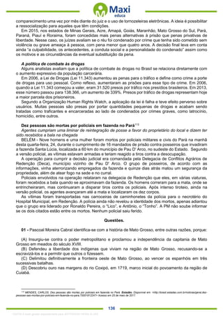 . 136
comparecimento uma vez por mês diante do juiz e o uso de tornozeleiras eletrônicas. A ideia é possibilitar
a ressocialização para aqueles que têm condições.
Em 2015, nos estados de Minas Gerais, Acre, Amapá, Goiás, Maranhão, Mato Grosso do Sul, Pará,
Paraná, Piauí e Roraima, foram concedidas mais penas alternativas à prisão que penas privativas de
liberdade. Nesse caso, os juízes avaliam se o réu foi condenado por crime que tenha sido cometido sem
violência ou grave ameaça à pessoa, com pena menor que quatro anos. A decisão final leva em conta
ainda “a culpabilidade, os antecedentes, a conduta social e a personalidade do condenado” assim como
os motivos e as circunstâncias da eventual substituição da pena.
A política de combate às drogas
Alguns analistas avaliam que a política de combate às drogas no Brasil se relaciona diretamente com
o aumento expressivo da população carcerária.
Em 2006, a Lei de Drogas (Lei 11.343) aumentou as penas para o tráfico e define como crime a porte
de drogas para uso pessoal. Como reflexo, aumentaram as prisões para esse tipo de crime. Em 2006,
quando a Lei 11.343 começou a valer, eram 31.520 presos por tráfico nos presídios brasileiros. Em 2013,
esse número passou para 138.366, um aumento de 339%. Presos por tráfico de drogas representam hoje
a maior parcela dos prisioneiros.
Segundo a Organização Human Rights Watch, a aplicação da lei é falha e teve efeito perverso sobre
usuários. Muitas pessoas são presas por portar quantidades pequenas de drogas e acabam sendo
tratadas como traficantes e encarceradas ao lado de condenados por crimes graves, como latrocínio,
homicídio, entre outros.
Dez pessoas são mortas por policiais em fazenda no Pará113
Agentes cumpriam uma liminar de reintegração de posse a favor do proprietário do local e dizem ter
sido recebidos a bala na chegada
BELÉM - Nove homens e uma mulher foram mortos por policiais militares e civis do Pará na manhã
desta quarta-feira, 24, durante o cumprimento de 16 mandados de prisão contra posseiros que invadiram
a fazenda Santa Lúcia, localizada a 60 km do município de Pau D' Arco, no sudeste do Estado. Segundo
a versão policial, as vítimas estavam armadas e teriam reagido a tiros contra a desocupação.
A operação para cumprir a decisão judicial era comandada pela Delegacia de Conflitos Agrários de
Redenção (Deca), município vizinho de Pau D' Arco. O grupo de posseiros, de acordo com as
informações, vinha aterrorizando empregados da fazenda e quinze dias atrás matou um segurança da
propriedade, além de atear fogo na sede e no curral.
Policiais envolvidos na operação relataram na delegacia de Redenção que eles, em várias viaturas,
foram recebidos a bala quando se aproximavam da fazenda. Os homens correram para a mata, onde se
entrincheiraram, mas continuaram a disparar tiros contra os policiais. Após intenso tiroteio, ainda na
versão policial, os agentes avançaram até a mata e localizaram os dez corpos.
As vítimas foram transportadas nas carroceiras de caminhonetes da polícia para o necrotério do
Hospital Municipal, em Redenção. A polícia ainda não revelou a identidade dos mortos, apenas adiantou
que o grupo era liderado por Ronaldo Pereira, o “Lico”, e Antônio, o “Tonho”. A PM não soube informar
se os dois citados estão entre os mortos. Nenhum policial saiu ferido.
Questões.
01 - Pascoal Moreira Cabral identifica-se com a história de Mato Grosso, entre outras razões, porque:
(A) Insurgiu-se contra o poder metropolitano e proclamou a independência da capitania de Mato
Grosso em meados do século XVIII.
(B) Defendeu a liberdade dos indígenas que viviam na região de Mato Grosso, recusando-se a
escravizá-los e a permitir que outros o fizessem.
(C) Delimitou definitivamente a fronteira oeste de Mato Grosso, ao vencer os espanhóis em três
sucessivas batalhas.
(D) Descobriu ouro nas margens do rio Coxipó, em 1719, marco inicial do povoamento da região de
Cuiabá.
113
MENDES, CARLOS. Dez pessoas são mortas por policiais em fazenda no Pará. Estadão. Disponível em: <http://brasil.estadao.com.br/noticias/geral,dez-
pessoas-sao-mortas-por-policiais-em-fazenda-no-para,70001812247> Acesso em 25 de maio de 2017.
1332730 E-book gerado especialmente para JEFFERSON VIEIRA ALVES
 
