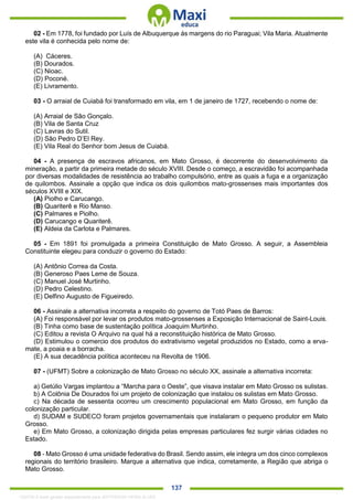 . 137
02 - Em 1778, foi fundado por Luís de Albuquerque ás margens do rio Paraguai; Vila Maria. Atualmente
este vila é conhecida pelo nome de:
(A) Cáceres.
(B) Dourados.
(C) Nioac.
(D) Poconé.
(E) Livramento.
03 - O arraial de Cuiabá foi transformado em vila, em 1 de janeiro de 1727, recebendo o nome de:
(A) Arraial de São Gonçalo.
(B) Vila de Santa Cruz
(C) Lavras do Sutil.
(D) São Pedro D’El Rey.
(E) Vila Real do Senhor bom Jesus de Cuiabá.
04 - A presença de escravos africanos, em Mato Grosso, é decorrente do desenvolvimento da
mineração, a partir da primeira metade do século XVIII. Desde o começo, a escravidão foi acompanhada
por diversas modalidades de resistência ao trabalho compulsório, entre as quais a fuga e a organização
de quilombos. Assinale a opção que indica os dois quilombos mato-grossenses mais importantes dos
séculos XVIII e XIX.
(A) Piolho e Carucango.
(B) Quariterê e Rio Manso.
(C) Palmares e Piolho.
(D) Carucango e Quariterê.
(E) Aldeia da Carlota e Palmares.
05 - Em 1891 foi promulgada a primeira Constituição de Mato Grosso. A seguir, a Assembleia
Constituinte elegeu para conduzir o governo do Estado:
(A) Antônio Correa da Costa.
(B) Generoso Paes Leme de Souza.
(C) Manuel José Murtinho.
(D) Pedro Celestino.
(E) Delfino Augusto de Figueiredo.
06 - Assinale a alternativa incorreta a respeito do governo de Totó Paes de Barros:
(A) Foi responsável por levar os produtos mato-grossenses a Exposição Internacional de Saint-Louis.
(B) Tinha como base de sustentação política Joaquim Murtinho.
(C) Editou a revista O Arquivo na qual há a reconstituição histórica de Mato Grosso.
(D) Estimulou o comercio dos produtos do extrativismo vegetal produzidos no Estado, como a erva-
mate, a poaia e a borracha.
(E) A sua decadência política aconteceu na Revolta de 1906.
07 - (UFMT) Sobre a colonização de Mato Grosso no século XX, assinale a alternativa incorreta:
a) Getúlio Vargas implantou a “Marcha para o Oeste”, que visava instalar em Mato Grosso os sulistas.
b) A Colônia De Dourados foi um projeto de colonização que instalou os sulistas em Mato Grosso.
c) Na década de sessenta ocorreu um crescimento populacional em Mato Grosso, em função da
colonização particular.
d) SUDAM e SUDECO foram projetos governamentais que instalaram o pequeno produtor em Mato
Grosso.
e) Em Mato Grosso, a colonização dirigida pelas empresas particulares fez surgir várias cidades no
Estado.
08 - Mato Grosso é uma unidade federativa do Brasil. Sendo assim, ele integra um dos cinco complexos
regionais do território brasileiro. Marque a alternativa que indica, corretamente, a Região que abriga o
Mato Grosso.
1332730 E-book gerado especialmente para JEFFERSON VIEIRA ALVES
 