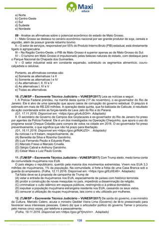. 138
a) Norte
b) Centro-Oeste
c) Sul
d) Sudeste
e) Nordeste
09 - Analise as afirmativas sobre o potencial econômico do estado de Mato Grosso.
I – Mato Grosso se destaca no cenário econômico nacional por ser grande produtor de soja, cereais e
algodão, além de possuir grande rebanho bovino.
II – O setor de serviços, responsável por 55% do Produto Interno Bruto (PIB) estadual, está diretamente
ligado à agropecuária.
III – Na Região Centro-Oeste, o PIB de Mato Grosso é superior apenas ao de Mato Grosso do Sul.
IV – O turismo em Mato Grosso é impulsionado pelas belezas naturais do estado, com destaque para
o Parque Nacional da Chapada dos Guimarães.
V – O setor industrial está em constante expansão, sobretudo os segmentos alimentício, couro-
calçadista e celulose.
Portanto, as afirmativas corretas são:
a) Somente as alternativas I e II
b) Somente as alternativas I e IV
c) As alternativas I, II, IV e V
d) As alternativas I, IV e V
e) Todas as alternativas
10. (TJM/SP – Escrevente Técnico Judiciário – VUNESP/2017) Leia as notícias a seguir.
I. A Polícia Federal prendeu, na manhã desta quinta (17 de novembro), o ex-governador do Rio de
Janeiro. Ele é alvo de uma operação que apura casos de corrupção do governo estadual. O prejuízo é
estimado em mais de R$ 220 milhões. A operação desta quinta, que foi batizada de Calicute, é resultado
da ação coordenada entre as forças-tarefa da Lava Jato do Rio e do Paraná.
(G1, 17.11.2016. Disponível em: <https://goo.gl/u4uSOH>. Adaptado)
II. O secretário de Governo de Campos dos Goytacazes e ex-governador do Rio de Janeiro foi preso
por agentes da Polícia Federal. Ele é um dos investigados na Operação Chequinho, que apura o uso do
programa social Cheque Cidadão para compra de votos na cidade em 2016. O ex-governador foi preso
preventivamente, o que significa que não há prazo para libertação.
(G1, 16.11.2016. Disponível em:<https://goo.gl/RdKJZS>. . Adaptado)
As notícias I e II tratam, respectivamente, de
(A) Benedita da Silva e Rosinha Garotinho.
(B) Luiz Fernando Pezão e Eduardo Paes.
(C) Marcelo Freixo e Marcelo Crivella.
(D) Sérgio Cabral e Anthony Garotinho.
(E) César Maia e Luiz Paulo Conde.
11. (TJM/SP – Escrevente Técnico Judiciário – VUNESP/2017) Com Trump eleito, medo toma conta
da comunidade muçulmana nos EUA
O país elegeu o republicano, querido pela maioria dos movimentos extremistas. Vivem nos EUA 3,3
milhões de muçulmanos, 1% da população. Na comunidade, é forte a fobia de uma Casa Branca sob a
guarda do empresário. (Folha, 12.11.2016. Disponível em: <https://goo.gl/EzXE46>. Adaptado)
Tal fobia deve-se à proposta de campanha de Trump de
(A) vetar a entrada de muçulmanos nos EUA, especialmente de países com histórico terrorista.
(B) proibir a construção de novas mesquitas no país, impedindo a disseminação da religião.
(C) criminalizar o culto islâmico em espaços públicos, restringindo-o à prática doméstica.
(D) expulsar a população muçulmana estrangeira residente nos EUA, cassando os seus vistos.
(E) censurar a utilização de roupas muçulmanas, tais como o véu utilizado por mulheres.
12. (TJM/SP – Escrevente Técnico Judiciário – VUNESP/2017) De saída do governo, o ex-ministro
da Cultura, Marcelo Calero, acusa o ministro Geddel Vieira Lima (Governo) de tê-lo pressionado para
favorecer seus interesses pessoais. Calero diz que o articulador político do governo Temer o procurou
pelo menos cinco vezes, por telefone e pessoalmente.
(Folha, 19.11.2016. Disponível em:<https://goo.gl/YjmzVm> . Adaptado)
1332730 E-book gerado especialmente para JEFFERSON VIEIRA ALVES
 