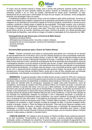 . 13
2º Corpo, teve de mandar evacuar a cidade, pois a varíola nela grassava, fazendo muitas vítimas. O
combate do Alegre foi outro episódio notável da guerra. Quando os retirantes de Corumbá, após a
retomada, subiam o rio no rumo de Cuiabá, encontravam-se nesse porto "carneando" ou seja,
abastecendo-se de carne para a alimentação da tropa eis que surgem, de surpresa, navios paraguaios
tentando uma abordagem sobre os nossos.
A soldadesca brasileira, da barranca, iniciou uma viva fuzilaria e após vários confrontos, venceram as
tropas comandadas pela coragem e sangue frio do Comandante José Antônio da Costa. Com essa vitória
chegaram os da retomada de Corumbá à Capital da Província (Cuiabá), transmitindo a varíola ao povo
cuiabano, perdendo a cidade quase a metade de sua população. Terminada a guerra, com a derrota e
morte de Solano Lopez nas "Cordilheiras" (Cerro Corá), a 1º de março de 1870, a notícia do fim do conflito
só chegou a Cuiabá no dia 23 de março, pelo vapor "Corumbá", que chegou ao porto embandeirado e
dando salvas de tiros de canhão. Dezenove anos após o término da guerra, foi o Brasil sacudido pela
Proclamação da República, cuja notícia só chegou a Cuiabá na madrugada de 9 de dezembro de 1889.
Consequências do pós Guerra para a Província de Mato Grosso:
- Reabertura da Bacia Platina.
- Afirmação dos principais portos: Corumbá, Cuiabá e Cáceres.
- Surgimento de um nova burguesia: comercio de importação e exportação.
- Aumento territorial.
- Imigração.
Economia Mato-grossense após a Guerra da Tríplice Aliança
POAIA - Também conhecida como Ipéca ou Ipecacuanha esta planta com o formato de um arbusto
de aproximadamente 45 cm de altura, tem a sua raiz utilizada devidos as suas propriedades medicinais.
A poaia destacou-se na economia de Mato Grosso, a partir de 1860, logo na segunda metade do século
XIX período em que ocorreu a Revolução Industrial na Europa. A extração se dava na região oeste de
Mato Grosso onde ela é nativa. Através do arrendamento de terras devolutas para empresários nacionais
e estrangeiros extraiam a sua raiz sempre no período das chuvas. A seguir, esse produto do extrativismo
vegetal era destinado ao mercado externo, mais especificamente a Europa, para atender as necessidades
das indústrias farmacêuticas. Já no Brasil, esta raiz passou a ser consumida somente a partir da década
de 40, com o desenvolvimento industrial promovido pelo governo Vargas. No século XIX, a poaia era
escoada para a Europa através da Bacia Platina, sendo que a mão de obra utilizada para sua extração
era assalariada, mas baseada na produção e os trabalhadores recebiam tratamento escravista.
- BORRACHA - O auge da extração o látex em Mato Grosso se deu a partir de 1870 com o avanço da
industrialização. E, 1834, a borracha já passava pelo processo da vulcanização desenvolvida por Charles
Goodyear e pelo processo de elasticidade e resistência desenvolvida por Hancoock. Em Mato Grosso, a
látex podia ser extraído tanto da seringueira, localizada na região norte (vale Amazônico), como da
mangabeira, encontrada às margens dos Rios da Bacia Platina. Ao contrário da poaia, a borracha era
sempre extraída no período das secas, uma vez que o látex malhasse, ele não poderia ser coagulado
(processo pelo qual ele passava antes de ser transportado). O mercado consumidor da borracha era a
Europa, e seu escoamento no século XIX ocorreu através da Bacia Platina. No século XX, o produto era
escoado através da estrada de ferro Madeira-Mamoré até o porto de Manaus. A mão de obra utilizada na
sua extração era assalariada, baseada na produção e com o tratamento escravista. A produção de
borracha era realizada principalmente pelos nordestinos, que vieram trabalhar na extração da borracha
com a promessa de uma vida melhor. A decadência da produção ocorreu a partir de 1912, quando os
ingleses levaram mudas da seringueira para a Ásia. O plantio obteve sucesso, e não demorou para que
os asiáticos se tornassem o maior produtos mundial da extração do látex. O governo brasileiro tentou
reverter à situação, criando o “Plano de Defesa da Borracha”. Para isso tomou algumas medidas como
incentivo da plantação de árvores, a isenção dos impostos para a importação de equipamentos que
facilitassem a extração do látex. Mas estas tentativas não foram suficientes para colocar o Brasil
novamente como líder mundial. Durante o Governo de Getúlio Vargas, com os incentivos dados a indústria
nacional, o látex passou a atender o mercado interno.
- CANA DE AÇÚCAR - Em relação à cana de açúcar na História de Mato Grosso podemos descrevê-
la em dois momentos. Primeiramente no século XVIII, quando o governo português interessado na
mineração, proibiu a instalação dos engenhos. O governo alegou que a produção de aguardente trazia
efeitos prejudiciais aos escravos, e que ao invés de minerar só queriam se dedicar à fabricação dela. Os
1332730 E-book gerado especialmente para JEFFERSON VIEIRA ALVES
 