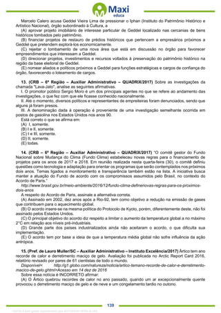 . 139
Marcelo Calero acusa Geddel Vieira Lima de pressionar o Iphan (Instituto do Patrimônio Histórico e
Artístico Nacional), órgão subordinado à Cultura, a
(A) aprovar projeto imobiliário de interesse particular de Geddel localizado nas cercanias de bens
históricos tombados pelo patrimônio.
(B) financiar projetos de restauro de prédios históricos que pertencem a empresários próximos a
Geddel que pretendem explorá-los economicamente.
(C) rejeitar o tombamento de uma nova área que está em discussão no órgão para favorecer
empreendimentos que interessam a Geddel.
(D) direcionar projetos, investimentos e recursos voltados à preservação do patrimônio histórico na
região da base eleitoral de Geddel.
(E) nomear aliados e políticos próximos a Geddel para funções estratégicas e cargos de confiança do
órgão, favorecendo o loteamento de cargos.
13. (CRB – 6ª Região – Auxiliar Administrativo – QUADRIX/2017) Sobre as investigações da
chamada "Lava-Jato", analise as seguintes afirmativas.
I. O promotor público Sergio Moro é um dos principais agentes no que se refere ao andamento das
investigações, o que fez com que ele ficasse conhecido nacionalmente.
II. Até o momento, diversos políticos e representantes de empreiteiras foram denunciados, sendo que
alguns já foram presos.
III. A denominação dada à operação é proveniente de uma investigação semelhante ocorrida em
postos de gasolina nos Estados Unidos nos anos 90.
Está correto o que se afirma em:
(A) I, somente.
(B) I e II, somente.
(C) I e III, somente.
(D) II, somente.
(E) todas.
14. (CRB – 6ª Região – Auxiliar Administrativo – QUADRIX/2017) “O comitê gestor do Fundo
Nacional sobre Mudança do Clima (Fundo Clima) estabeleceu novas regras para o financiamento de
projetos para os anos de 2017 e 2018. Em reunião realizada nesta quarta-feira (30), o comitê definiu
questões como tecnologia e adaptação para orientar os programas que serão contemplados nos próximos
dois anos. Temas ligados a monitoramento e transparência também estão na lista. A iniciativa busca
manter a atuação do Fundo de acordo com os compromissos assumidos pelo Brasil, no contexto do
Acordo de Paris.”
http://www.brasil.gov.br/meio-ambiente/2016/12/fundo-clima-definenovas-regras-para-os-proximos-
dois-anos
A respeito do Acordo de Paris, assinale a alternativa correta.
(A) Assinado em 2002, dez anos após a Rio-92, tem como objetivo a redução na emissão de gases
que contribuem para o aquecimento global.
(B) O acordo insere-se na mesma política do Protocolo de Kyoto, porém, diferentemente deste, não foi
assinado pelos Estados Unidos.
(C) O principal objetivo do acordo diz respeito a limitar o aumento da temperatura global a no máximo
2°C em relação aos níveis pré-industriais.
(D) Grande parte dos países industrializados ainda não aceitaram o acordo, o que dificulta sua
implementação.
(E) O acordo tem por base a ideia de que a temperatura média global não sofre influência da ação
antrópica.
15. (Pref. de Lauro Muller/SC – Auxiliar Administrativo – Instituto Excelência/2017) Ártico tem ano
recorde de calor e derretimento maciço de gelo. Avaliação foi publicada no Arctic Report Card 2016,
relatório revisado por pares de 61 cientistas de todo o mundo.
Disponível< http://g1.globo.com/natureza/noticia/artico-temano-recorde-de-calor-e-derretimento-
macico-de-gelo.ghtml>Acesso em 14 dez de 2016
Sobre essa notícia é INCORRETO afirmar:
(A) O Ártico quebrou recordes de calor no ano passado, quando um ar excepcionalmente quente
provocou o derretimento maciço de gelo e de neve e um congelamento tardio no outono.
1332730 E-book gerado especialmente para JEFFERSON VIEIRA ALVES
 