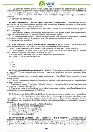 . 140
(B) Os cientistas do clima dizem que as razões para o aumento do calor incluem a queima de
combustíveis fósseis que emitem gases causadores do efeito estufa, que prendem o calor na atmosfera,
bem como a tendência de aquecimento do oceano El Niño, que terminou no meio do ano.
(C) Essa tendência de aquecimento também levou a uma cobertura de gelo adulta e grossa que derrete
facilmente.
(D) Nenhuma das alternativas.
16. (Pref. Tremembé/SP – Oficial de Escola – Instituto Excelência/2017) O Impeachment de Dilma
Rousseff foi um dos acontecimentos recentes mais importantes do Brasil, do ponto de vista político.
Referente a isto, assinale a alternativa CORRETA:
(A) Em discurso, o ex-presidente Fernando Collor adotou um tom conciliador com a oposição, gritando
“Não vai ter golpe”.
(B) Como previsto no texto constitucional, Dilma Rousseff teve que se afastar temporariamente do
cargo. Seu vice, Luiz Inácio Lula da Silva, assumiu interinamente o posto.
(C) Foi montada uma Comissão Especial de Impeachment para apurar as denúncias do processo,
ouvir testemunhas da acusação e da defesa e debater política e juridicamente o caso.
(D) Nenhuma das alternativas.
17. (CRB 6ª Região - Auxiliar Administrativo – Quadrix/2017). No final de 2016, faleceu o líder
político latino-americano Fidel Castro. Sobre Cuba, julgue as seguintes afirmativas.
I. Com a morte de Fidel Castro, o governo passou para as mãos de Raul Castro, seu irmão.
II. O embargo econômico dos Estados Unidos em relação a Cuba encerrou-se a partir do encontro
entre os dois presidentes, na Cidade do Panamá, em 2015.
III. A maior parte dos empregos na ilha está concentrada no setor estatal.
Está correto o que se afirma somente em:
(A) I.
(B) II.
(C) III.
(D) I e II.
(E) I e III.
18. (Câmara de Maria Helena – Advogado – FAUL/2017) Votada recentemente pelo Senado Federal,
a chamada PEC 55 gerou uma série de protestos por todo o país. Assinale a alternativa que melhor define
essa PEC:
a) Medida provisória que promove alterações na estrutura do Ensino Médio, última etapa da educação
básica nacional.
b) Processo instaurado com base em denúncia de crime de responsabilidade contra alta autoridade
do poder executivo.
c) Proposta que altera a Constituição Federal e institui um novo regime fiscal no país, estabelecendo
um limite para os gastos do governo.
d) Trata-se da maior investigação de corrupção e lavagem de dinheiro que o Brasil já conheceu,
centralizada em recursos desviados da Petrobras.
19. O Ministério da Saúde (BRASIL, 2016) confirmou recentemente a relação entre o vírus Zika e
_______________. As investigações sobre o tema devem continuar para esclarecer questões como a
transmissão desse agente, a sua atuação no organismo humano, a infecção do feto e período de maior
vulnerabilidade para a gestante. Em análise inicial, o risco está associado aos primeiros três meses de
gravidez.
Preenche adequadamente a lacuna no fragmento acima:
(A) O surto de microcefalia na região Nordeste.
(B) O surto de encefalopatia na região Sul.
(C) A febre chikungunya na região Sudeste.
(D) A dengue hemorrágica na região Norte.
(E) A macrocefalia na região Sul.
20. (Prefeitura de Cipotânea – MG – Enfermeiro - REIS & REIS/2016) “Apontada como um
mecanismo importante de financiamento cultural no Brasil, a ________________ é constantemente alvo
de críticas e voltou ao debate nacional por causa da extinção – agora revertida – do Ministério da Cultura
na gestão interina de Michel Temer. Esta Lei foi criada em 1991, durante o governo Collor, e permite que
1332730 E-book gerado especialmente para JEFFERSON VIEIRA ALVES
 