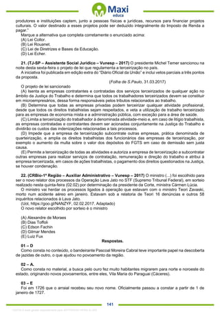 . 141
produtores e instituições captem, junto a pessoas físicas e jurídicas, recursos para financiar projetos
culturais. O valor destinado a esses projetos pode ser deduzido integralmente do Imposto de Renda a
pagar.”
Marque a alternativa que completa corretamente o enunciado acima:
(A) Lei Collor.
(B) Lei Rouanet.
(C) Lei de Diretrizes e Bases da Educação.
(D) Lei Echer.
21. (TJ-SP – Assistente Social Jurídico – Vunesp – 2017) O presidente Michel Temer sancionou na
noite desta sexta-feira o projeto de lei que regulamenta a terceirização no país.
A iniciativa foi publicada em edição extra do “Diário Oficial da União” e inclui vetos parciais a três pontos
da proposta.
(Folha de S.Paulo, 31.03.2017)
O projeto de lei sancionado
(A) Isenta as empresas contratantes e contratadas dos serviços terceirizados de qualquer ação no
âmbito da Justiça do Trabalho e determina que todos os trabalhadores terceirizados devem se constituir
em microempresários, dessa forma responsáveis pelos tributos relacionados ao trabalho.
(B) Determina que todas as empresas privadas podem terceirizar qualquer atividade profissional,
desde que todos os direitos trabalhistas sejam respeitados, e veta a utilização de trabalho terceirizado
para as empresas de economia mista e a administração pública, com exceção para a área de saúde.
(C) Limita a terceirização do trabalhador à denominada atividade-meio e, em caso de litígio trabalhista,
as empresas contratadas e contratantes devem ser acionadas conjuntamente na Justiça do Trabalho e
dividirão os custos das indenizações relacionadas a tais processos.
(D) Impede que a empresa de terceirização subcontrate outras empresas, prática denominada de
quarteirização, e amplia os direitos trabalhistas dos funcionários das empresas de terceirização, por
exemplo o aumento da multa sobre o valor dos depósitos do FGTS em caso de demissão sem justa
causa.
(E) Permite a terceirização de todas as atividades e autoriza a empresa de terceirização a subcontratar
outras empresas para realizar serviços de contratação, remuneração e direção do trabalho e atribui à
empresa terceirizada, em casos de ações trabalhistas, o pagamento dos direitos questionados na Justiça,
se houver condenação.
22. (CRBio-1ª Região – Auxiliar Administrativo – Vunesp – 2017) O ministro (...) foi escolhido para
ser o novo relator dos processos da Operação Lava Jato no STF (Supremo Tribunal Federal), em sorteio
realizado nesta quinta-feira (02.02) por determinação da presidente da Corte, ministra Cármen Lúcia.
O ministro vai herdar os processos ligados à operação que estavam com o ministro Teori Zavaski,
morto num acidente aéreo em janeiro. Estavam sob a relatoria de Teori 16 denúncias e outros 58
inquéritos relacionados à Lava Jato.
(Uol, https://goo.gl/NANZYF, 02.02.2017. Adaptado)
O novo relator escolhido por sorteio é o ministro
(A) Alexandre de Moraes
(B) Dias Toffoli
(C) Edson Fachin
(D) Gilmar Mendes
(E) Luiz Fux
Respostas.
01 – D
Como consta no conteúdo, o bandeirante Pascoal Moreira Cabral teve importante papel na descoberta
de jazidas de outro, o que ajudou no povoamento da região.
02 – A.
Como consta no material, a busca pelo ouro fez muito habitantes migrarem para norte e noroeste do
estado, originando novos povoamentos, entre eles, Vila Maria do Paraguai (Cáceres).
03 – E
Foi em 1726 que o arraial recebeu seu novo nome. Oficialmente passou a constar a partir de 1 de
janeiro de 1727.
1332730 E-book gerado especialmente para JEFFERSON VIEIRA ALVES
 