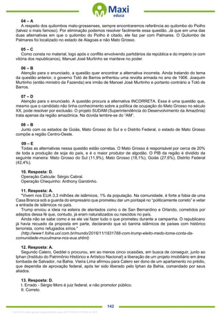 . 142
04 – A
A respeito dos quilombos mato-grossenses, sempre encontraremos referência ao quilombo do Piolho
(talvez o mais famoso). Por eliminação podemos resolver facilmente essa questão. Já que em uma das
duas alternativas em que o quilombo do Piolho é citado, ele faz par com Palmares. O Quilombo de
Palmares foi localizado no estado de Alagoas e não Mato Grosso.
05 – C
Como consta no material, logo após o conflito envolvendo partidários da república e do império (e com
vitória dos republicanos), Manuel José Murtinho se manteve no poder.
06 – B
Atenção para o enunciado, a questão quer encontrar a alternativa incorreta. Ainda tratando do tema
da questão anterior, o governo Totó de Barros enfrentou uma revolta armada no ano de 1906. Joaquim
Murtinho (então ministro da Fazenda) era irmão de Manoel José Murtinho e portanto contrário a Totó de
Barros.
07 – D
Atenção para o enunciado. A questão procura a alternativa INCORRETA. Essa é uma questão que,
mesmo que o candidato não tinha conhecimento sobre a política de ocupação do Mato Grosso no século
XX, pode resolver por exclusão. O projeto SUDAM (Superintendência do Desenvolvimento da Amazônia)
trata apenas da região amazônica. Na dúvida lembre-se do “AM”.
08 – B
Junto com os estados de Goiás, Mato Grosso do Sul e o Distrito Federal, o estado de Mato Grosso
compõe a região Centro-Oeste.
09 – E
Todas as alternativas nessa questão estão corretas. O Mato Grosso é responsável por cerca de 20%
de toda a produção de soja do país, e é o maior produtor de algodão. O PIB da região é dividido da
seguinte maneira: Mato Grosso do Sul (11,9%), Mato Grosso (18,1%), Goiás (27,6%), Distrito Federal
(42,4%).
10. Resposta: D.
Operação Calicute: Sérgio Cabral.
Operação Chequinho: Anthony Garotinho.
11. Resposta: A.
"Vivem nos EUA 3,3 milhões de islâmicos, 1% da população. Na comunidade, é forte a fobia de uma
Casa Branca sob a guarda do empresário que prometeu dar um pontapé no “politicamente correto” e vetar
a entrada de islâmicos no país.
Trump enviou a ideia na esteira de atentados como o de San Bernardino e Orlando, cometidos por
adeptos dessa fé que, contudo, já eram naturalizados ou nascidos no país.
Ainda não se sabe como e se ele vai fazer tudo o que prometeu durante a campanha. O republicano
já havia recuado da proposta em parte, declarando que só baniria islâmicos de países com histórico
terrorista, como refugiados sírios."
(http://www1.folha.uol.com.br/mundo/2016/11/1831788-com-trump-eleito-medo-toma-conta-da-
comunidade-muculmana-nos-eua.shtml)
12. Resposta: A.
Segundo Calero, Geddel o procurou, em ao menos cinco ocasiões, em busca de conseguir, junto ao
Iphan (Instituto do Patrimônio Histórico e Artístico Nacional) a liberação de um projeto imobiliário em área
tombada de Salvador, na Bahia. Vieira Lima afirmou para Calero ser dono de um apartamento no prédio,
que dependia de aprovação federal, após ter sido liberado pelo Iphan da Bahia, comandado por seus
aliados.
13. Resposta: D.
I. Errado - Sérgio Moro é juiz federal, e não promotor público.
II. Correto.
1332730 E-book gerado especialmente para JEFFERSON VIEIRA ALVES
 