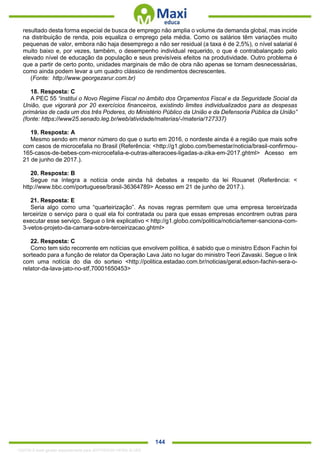 . 144
resultado desta forma especial de busca de emprego não amplia o volume da demanda global, mas incide
na distribuição de renda, pois equaliza o emprego pela média. Como os salários têm variações muito
pequenas de valor, embora não haja desemprego a não ser residual (a taxa é de 2,5%), o nível salarial é
muito baixo e, por vezes, também, o desempenho individual requerido, o que é contrabalançado pelo
elevado nível de educação da população e seus previsíveis efeitos na produtividade. Outro problema é
que a partir de certo ponto, unidades marginais de mão de obra não apenas se tornam desnecessárias,
como ainda podem levar a um quadro clássico de rendimentos decrescentes.
(Fonte: http://www.georgezarur.com.br)
18. Resposta: C
A PEC 55 “institui o Novo Regime Fiscal no âmbito dos Orçamentos Fiscal e da Seguridade Social da
União, que vigorará por 20 exercícios financeiros, existindo limites individualizados para as despesas
primárias de cada um dos três Poderes, do Ministério Público da União e da Defensoria Pública da União”
(fonte: https://www25.senado.leg.br/web/atividade/materias/-/materia/127337)
19. Resposta: A
Mesmo sendo em menor número do que o surto em 2016, o nordeste ainda é a região que mais sofre
com casos de microcefalia no Brasil (Referência: <http://g1.globo.com/bemestar/noticia/brasil-confirmou-
165-casos-de-bebes-com-microcefalia-e-outras-alteracoes-ligadas-a-zika-em-2017.ghtml> Acesso em
21 de junho de 2017.).
20. Resposta: B
Segue na íntegra a notícia onde ainda há debates a respeito da lei Rouanet (Referência: <
http://www.bbc.com/portuguese/brasil-36364789> Acesso em 21 de junho de 2017.).
21. Resposta: E
Seria algo como uma “quarteirização”. As novas regras permitem que uma empresa terceirizada
terceirize o serviço para o qual ela foi contratada ou para que essas empresas encontrem outras para
executar esse serviço. Segue o link explicativo < http://g1.globo.com/politica/noticia/temer-sanciona-com-
3-vetos-projeto-da-camara-sobre-terceirizacao.ghtml>
22. Resposta: C
Como tem sido recorrente em notícias que envolvem política, é sabido que o ministro Edson Fachin foi
sorteado para a função de relator da Operação Lava Jato no lugar do ministro Teori Zavaski. Segue o link
com uma notícia do dia do sorteio <http://politica.estadao.com.br/noticias/geral,edson-fachin-sera-o-
relator-da-lava-jato-no-stf,70001650453>
1332730 E-book gerado especialmente para JEFFERSON VIEIRA ALVES
 