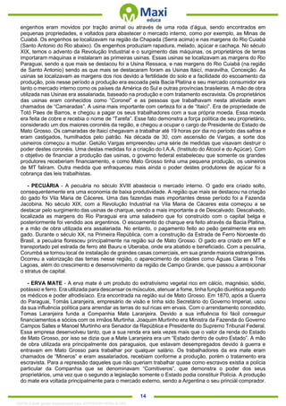. 14
engenhos eram movidos por tração animal ou através de uma roda d’água, sendo encontrados em
pequenas propriedades, e voltados para abastecer o mercado interno, como por exemplo, as Minas de
Cuiabá. Os engenhos se localizavam na região da Chapada (Serra acima) e nas margens do Rio Cuiabá
(Santo Antonio do Rio abaixo). Os engenhos produziam rapadura, melado, açúcar e cachaça. No século
XIX, temos o advento da Revolução Industrial e o surgimento das máquinas, os proprietários de terras
importaram máquinas e instalaram as primeiras usinas. Essas usinas se localizavam as margens do Rio
Paraguai, sendo a que mais se destacou foi a Usina Ressaca, e nas margens do Rio Cuiabá (na região
de Santo Antonio) sendo as que mais se destacaram foram as Usinas Itaicí, maravilha, Conceição. As
usinas se localizavam as margens dos rios devido a fertilidade do solo e a facilidade do escoamento da
produção, pois nesse período a produção era escoada pela Bacia Platina e seu mercado consumidor era
tanto o mercado interno como os países da América do Sul e outras províncias brasileiras. A mão de obra
utilizada nas Usinas era assalariada, baseado na produção e com tratamento escravista. Os proprietários
das usinas eram conhecidos como “Coronel” e as pessoas que trabalhavam nesta atividade eram
chamados de “Camaradas”. A usina mais importante com certeza foi a de “Itaicí”. Era de propriedade de
Totó Paes de Barros, e chegou a pagar os seus trabalhadores com a sua própria moeda. Essa moeda
era feita de cobre e recebia o nome de “Tarefa”. Esse fato demonstra a força política de seu proprietário,
considerado um dos maiores coronéis da região, e chegou a ocupar o cargo de Presidente do Estado de
Mato Grosso. Os camaradas de Itaicí chegavam a trabalhar até 19 horas por dia no período das safras e
eram castigados, humilhados pelo patrão. Na década de 30, com ascensão de Vargas, a sorte dos
usineiros começou a mudar. Getúlio Vargas empreendeu uma série de medidas que visavam destruir o
poder destes coronéis. Uma destas medidas foi a criação do I.A.A. (Instituto do Álcool e do Açúcar). Com
o objetivo de financiar a produção das usinas, o governo federal estabeleceu que somente os grandes
produtores receberiam financiamento, e como Mato Grosso tinha uma pequena produção, os usineiros
de MT faliram. Outra medida que enfraqueceu mais ainda o poder destes produtores de açúcar foi a
cobrança das leis trabalhistas.
- PECUÁRIA - A pecuária no século XVIII abastecia o mercado interno. O gado era criado solto,
consequentemente era uma economia de baixa produtividade. A região que mais se destacou na criação
do gado foi Vila Maria de Cáceres. Uma das fazendas mais importantes desse período foi a Fazenda
Jacobina. No século XIX, com a Revolução Industrial na Vila Maria de Cáceres esta começou a se
destacar pelo surgimento das usinas de charque, sendo a mais importante a de Descalvado. Descalvado,
localizada as margens do Rio Paraguai era uma saladeiro que foi construído com o capital belga e
posteriormente foi vendido aos argentinos. O escoamento do charque era feito através da Bacia Platina,
e a mão de obra utilizada era assalariada. No entanto, o pagamento feito ao peão geralmente era em
gado. Durante o século XX, na Primeira República, com a construção da Estrada de Ferro Noroeste do
Brasil, a pecuária floresceu principalmente na região sul de Mato Grosso. O gado era criado em MT e
transportado pel estrada de ferro até Bauru e Uberaba, onde era abatido e beneficiado. Com a pecuária,
Corumbá se tornou local de instalação de grandes casas comerciais, em sua grande maioria estrangeiras.
Ocorreu a valorização das terras nesse região, o aparecimento de cidades como Águas Claras e Três
Lagoas, além do crescimento e desenvolvimento da região de Campo Grande, que passou a ambicionar
o stratus de capital.
- ERVA MATE - A erva mate é um produto do extrativismo vegetal rico em cálcio, magnésio, sódio,
potássio e ferro. Era utilizada para descansar os músculos, atenuar a fome, tinha função diurética segundo
os médicos e poder afrodisíaco. Era encontrada na região sul de Mato Grosso. Em 1870, após a Guerra
do Paraguai, Tomás Laranjeira, empresário de visão e tinha sido Secretário do Governo Imperial, usou
da sua influência política para arrendar as terras do sul ricas em ervais. Com o arrendamento concedido,
Tomas Laranjeira funda a Companhia Mate Laranjeira. Devido a sua influência foi fácil conseguir
financiamentos e sócios com os irmãos Murtinha. Joaquim Murtinho era Ministra da Fazenda do Governo
Campos Salles e Manoel Murtinho era Senador da República e Presidente do Supremo Tribunal Federal.
Essa empresa desenvolveu tanto, que a sua renda era seis vezes mais que o valor da renda do Estado
de Mato Grosso, por isso se dizia que a Mate Laranjeira era um “Estado dentro de outro Estado”. A mão
de obra utilizada era principalmente dos paraguaios, que estavam desempregados devido à guerra e
entravam em Mato Grosso para trabalhar por qualquer salário. Os trabalhadores da era mate eram
chamados de “Mineros” e eram assalariados, recebiam conforme a produção, porém o tratamento era
escravista. Para a repressão daqueles que não queriam trabalhar quase como escravos existia a polícia
particular da Companhia que se denominavam “Comitiveros”, que demonstra o poder dos seus
proprietários, uma vez que o segundo a legislação somente o Estado podia constituir Polícia. A produção
do mate era voltada principalmente para o mercado externo, sendo a Argentina o seu princiál comprador.
1332730 E-book gerado especialmente para JEFFERSON VIEIRA ALVES
 