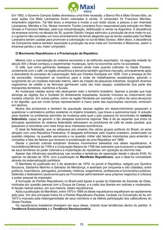 . 15
Em 1902, o Governo Campos Salles atravessou uma forte recessão, o Banco Rio e Mato Grosso faliu, as
suas ações Cia Mate Laranjeiras foram colocadas à venda. O comprador foi Francisco Mendes,
empresário argentino. Tal fato levou a empresa a mudar a sua razão social, e passou a ser chamada
Laranjeiras, Mendes e Cia. Nesse momento Tomás Laranjeira ficou responsável pela extração em Mato
Grosso e Francisco Mendes, pela sua industrialização, distribuição e venda na Argentina. A decadência
da empresa ocorreu na década de 30, quando Getúlio Vargas estimulou a produção de erva mate no sul,
e o governo não concedeu um novo arrendamento de terras alegando que as terras usadas pela Cia Mate
Laranjeira seriam usadas para promover a colonização no sul de Mato Grosso. Além disso, a decadência
da Companhia estava também associada a produção da erva mate em Corrientes e Missiones, assim a
empresa perdeu o seu maior comprador.
O Movimento Republicano e a Proclamação da República
Mesmo com a manutenção do sistema escravista e de latifúndio exportador, na segunda metade do
século XIX o Brasil começou a experimentar mudanças, tanto na economia como na sociedade.
O café, que vinha ganhando destaque, cresceu ainda mais quando cultivado no Oeste Paulista.
Juntamente com o café, na região amazônica a borracha também ganhava mercado, principalmente após
a descoberta do processo de vulcanização, feito por Charles Goodyear em 1839. Com a ameaça do fim
da escravidão, começaram os incentivos para a vinda de trabalhadores assalariados, gerando o
surgimento de um modesto mercado interno, além da criação de pequenas indústrias. Surgiram diversos
organismos de crédito e as ferrovias ganhavam cada vez mais espaço, substituindo boa parte dos
transportes terrestres, marítimos e fluviais.
As mudanças citadas acima não alcançaram todo o território brasileiro. Apenas a porção que hoje
abrange as regiões Sul e Sudeste foi diretamente impactadas, levando inclusive ao crescimento dos
núcleos urbanos. Em outras partes, como na região Nordeste por exemplo, o cultivo da cana-de-açúcar
e do algodão, que por muito tempo representaram a maior parte das exportações nacionais, entravam
em declínio.
Muitos dos produtores e também da população dessas regiões em desenvolvimento passavam a
questionar o centralismo político existente no império brasileiro, que tirava a autonomia local. A solução
para resolver os problemas advindos da mudança pela qual o país passava foi encontrada no sistema
federalista, capaz de garantir a tão desejada autonomia regional. Não é de se espantar que entre os
principais apoiadores do sistema federalista estivessem os produtores de café do oeste paulista, que
passavam a reivindicar com mais força seus interesses econômicos.
O ideal de federação, que se adequava aos anseios dos vários grupos políticos do Brasil, só seria
atingido com uma República Federativa. O desgaste enfrentado pelo império brasileiro, evidenciado na
questão religiosa, na questão escravista e na questão militar são fatores importantes para entender e
completar a lista de fatores que levaram à proclamação de uma República em 1889.
Desde o período colonial eclodiram diversos movimentos baseados nos ideais republicanos. A
Inconfidência Mineira de 1789 e a Conjuração Baiana de 1798 são exemplos que buscavam a separação
de seus territórios do poder colonial e a implantação de repúblicas, em oposição ao domínio real.
Apesar das influências republicanas nas revoltas e tentativas de separação desde o século XVIII, foi
apenas na década de 1870, com a publicação do Manifesto Republicano, que o ideal foi consolidado
através da sistematização partidária.
O Manifesto foi publicado em 3 de dezembro de 1870, no jornal A República, redigido por Quintino
Bocaiúva, Saldanha Marinho e Salvador de Mendonça, e assinado por cinquenta e oito cidadãos, entre
políticos, fazendeiros, advogados, jornalistas, médicos, engenheiros, professores e funcionários públicos.
Defendia o federalismo (autonomia para as Províncias administrarem seus próprios negócios) e criticava
o poder pessoal do imperador.
A formação do Partido Republicano no Brasil está ligada à queda do Gabinete de Zacarias de Góes,
motivada por questão pessoal com o Duque de Caxias, e a cisão dos liberais em radicais e moderados.
A facção radical adotou, em sua maioria, ideais republicanos.
Após a publicação do Manifesto, entre 1870 e 1889 os ideais republicanos espalharam-se rapidamente
pelo país. Um dos principais frutos foi o Partido Republicano Paulista, fundado na Convenção de Itu em
1873 e marcado pela heterogeneidade de seus membros e da efetiva participação dos cafeicultores do
Oeste Paulista.
Os republicanos brasileiros divergiam em seus ideais, criando duas tendências dentro do partido: A
Tendência Evolucionista e a Tendência Revolucionária.
1332730 E-book gerado especialmente para JEFFERSON VIEIRA ALVES
 