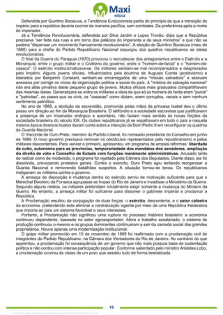 . 16
Defendida por Quintino Bocaiuva, a Tendência Evolucionista partia do princípio de que a transição do
império para a república deveria ocorrer de maneira pacífica, sem combates. De preferência após a morte
do imperador.
Já a Tendência Revolucionária, defendida por Silva Jardim e Lopes Trovão, dizia que a República
precisava “ser feita nas ruas e em torno dos palácios do imperante e de seus ministros” e que não se
poderia “dispensar um movimento francamente revolucionário”. A eleição de Quintino Bocaiuva (maio de
1889) para a chefia do Partido Republicano Nacional expurgou dos quadros republicanos as ideias
revolucionárias.
O final da Guerra do Paraguai (1870) provocou o recrudescer dos antagonismos entre o Exército e a
Monarquia; entre o grupo militar e o Civilismo do governo; entre o "homem-de-farda" e o "homem-de-
casaca". O exército institucionalizava-se. Os militares sentiam-se mal recompensados e desprezados
pelo Império. Alguns jovens oficiais, influenciados pela doutrina de Augusto Comte (positivismo) e
liderados por Benjamin Constant, sentiam-se encarregados de uma "missão salvadora" e estavam
ansiosos por corrigir os vícios da organização política e social do país. A "mística da salvação nacional"
não era aliás privativa deste pequeno grupo de jovens. Muitos oficiais mais graduados compartilhavam
das mesmas ideias. Generalizara-se entre os militares a ideia de que só os homens de farda eram "puros"
e "patriotas", ao passo que os civis, os "casacas" como diziam, eram corruptos, venais e sem nenhum
sentimento patriótico.
No ano de 1888, a abolição da escravidão, promovida pelas mãos da princesa Isabel deu o último
passo em direção ao fim da Monarquia Brasileira. O latifúndio e a sociedade escravista que justificavam
a presença de um imperador enérgico e autoritário, não faziam mais sentido às novas feições da
sociedade brasileira do século XIX. Os clubes republicanos já se espalhavam em todo o país e naquela
mesma época diversos boatos davam conta sobre a intenção de Dom Pedro II em reconfigurar os quadros
da Guarda Nacional.
O Visconde de Ouro Preto, membro do Partido Liberal, foi nomeado presidente do Conselho em junho
de 1889. O novo governo precisava remover os obstáculos representados pelo republicanismo e pelos
militares descontentes. Para vencer o primeiro, apresentou um programa de amplas reformas: liberdade
de culto, autonomia para as províncias, temporariedade dos mandatos dos senadores, ampliação
do direito de voto e Conselho de Estado com funções meramente administrativas. Acusado tanto
de radical como de moderado, o programa foi rejeitado pela Câmara dos Deputados. Diante disso, ela foi
dissolvida, provocando protestos gerais. Contra o exército, Ouro Preto agiu tentando reorganizar a
Guarda Nacional e removendo batalhões suspeitos. A situação tornou-se tensa. Os republicanos
instigavam os militares contra o governo.
A ameaça de deposição e mudança dentro do exército serviu de motivação suficiente para que o
Marechal Deodoro da Fonseca agrupasse as tropas do Rio de Janeiro e invadisse o Ministério da Guerra.
Segundo alguns relatos, os militares pretendiam inicialmente exigir somente a mudança do Ministro da
Guerra. No entanto, a ameaça militar foi suficiente para dissolver o gabinete imperial e proclamar a
República.
A Proclamação resultou da conjugação de duas forças: o exército, descontente, e o setor cafeeiro
da economia, pretendendo este eliminar a centralização vigente por meio de uma República Federativa
que imporia ao país um sistema favorável a seus interesses.
Portanto, a Proclamação não significou uma ruptura no processo histórico brasileiro: a economia
continuou dependente, baseada no setor agroexportador. Afora o trabalho assalariado, o sistema de
produção continuou o mesmo e os grupos dominantes continuaram a sair da camada social dos grandes
proprietários. Houve apenas uma modernização institucional.
O golpe militar promovido em 15 de novembro de 1889 foi reafirmado com a proclamação civil de
integrantes do Partido Republicano, na Câmara dos Vereadores do Rio de Janeiro. Ao contrário do que
aparentou, a proclamação foi consequência de um governo que não mais possuía base de sustentação
política e não contou com intensa participação popular. Conforme salientado pelo ministro Aristides Lobo,
a proclamação ocorreu às vistas de um povo que assistiu tudo de forma bestializada.
1332730 E-book gerado especialmente para JEFFERSON VIEIRA ALVES
 