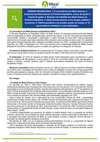 . 17
O coronelismo em Mato Grosso na República Velha 8
A Primeira República, ou República Velha, em Mato Grosso, foi marcada politicamente pela disputa
entre as oligarquias do Norte, composta pelos usineiros de açúcar, e do Sul, composta por pecuaristas,
comerciantes, ligados à importação e exportação, e pelos coronéis da erva-mate. Essas oligarquias
alternaram-se no poder após lutas violentas entre coronéis e seus bandos de lado a lado. Os episódios
mais graves dessas disputas foram: Massacre da Bahia Garcez, em 1901; o assassinato do governador
Totó Paz, em 1906; a Caetanada, em 1916, que culminou com a intervenção federal em Mato Grosso;
Morbeck X Carvalinho verdadeira guerra na região dos garimpos no Araguaia, em Garças.
O massacre da Baía do Garcez: foi o assassinato de 17 presos, onde um ano após o ocorrido a Baía
secou e os corpos vieram à tona, no entanto ninguém foi preso e Tótó Paes vence as eleições.
A Caetanada: em 1915 as eleições em Mato grosso foram disputadas pelos republicanos e pelos
liberais, Caetano de Albuquerque, o que sugere o nome do movimento sofreu duras perseguições e
chegou a desistir, contudo resolveu voltar a disputa encontrando resistência por parte de Manoel
Escolástico Virgilio.
Morbeck e Carvalinho: Esse movimento ocorreu em 1926 sob governo de Pedro Celestino, Morbeck
se revoltou com a nomeação de Carvalinho para o cargo de delegado e rompe com o amigo governador
partindo para pequenos ataques, afim de minimizar a situação Pedro Celestino destitui Carvalinho que
armou um bando e promoveu ataques aos quartéis, Carvalinho foi preso e em seguida liberado.
Era Vargas
- O estado de Mato Grosso e a Era Vargas
As décadas de 1930 e 1940 foram marcadas pela política centralizadora de Getúlio Vargas.
Interventores federais foram nomeados por entre exercícios de curto governo. Em 16 de julho de 1934 foi
promulgada a nova Constituição Federal, seguida pela estadual mato-grossense, em 07 de setembro de
1935. O título de presidente foi substituído pelo de governador. Os constituintes estaduais elegeram o Dr.
Mário Corrêa da Costa. O governo de Costa foi marcado por agitações políticas, que acabaram somente
com a eleição do bacharel Júlio Strubing Müller pela Assembleia Legislativa em 1937.
Após a saída de Vargas, com a aprovação da nova Constituição Federal de 1946, a Assembleia
Constituinte de Mato Grosso elegeu o Dr. Arnaldo Estevão de Figueiredo para o governo do Estado. Em
03 de outubro de 1950 houveram eleições para governador, concorrendo Filinto Müller, pelo Partido Social
Democrata e Fernando Corrêa da Costa pela União Democrática Nacional. Venceu Fernando Corrêa,
que tomou posse em 31 de janeiro de 1951, governando até 31 de janeiro de 1956. Fernando Corrêa da
Costa instalou a Faculdade de Direito de Mato Grosso, núcleo inicial da futura Universidade Federal de
Mato Grosso - UFMT.
A política implementada por governos de estado na esfera federal visou a ocupação do território
durante o século XX, com a criação de várias colônias agrícolas, visando a produção de alimentos. Com
a ocupação das áreas produtoras de látex no Leste Asiático durante a Segunda Guerra Mundial, a
produção do material ganhou destaque novamente.
Na década de 1960, com as mudanças político-administrativas no país e o surgimento de fatores
estruturais, a agricultura brasileira sofreu profundas transformações.
Com a escassez de terras desocupadas e utilização de tecnologia moderna no Centro-Sul, muitos
migrantes chegaram a Mato Grosso dispostos a ocupar as áreas do Estado. O interesse de fazer crescer
8
http://historiografiamatogrossense.blogspot.com.br/2009/12/o-coronelismo-em-mato-grosso-na.html#!/tcmbck
PERÍODO REPUBLICANO. 1.O coronelismo em Mato Grosso; 2.
Economia de Mato Grosso na Primeira República: usinas de açúcar e
criação de gado; 3. Relações de trabalho em Mato Grosso na
Primeira República; 4. Mato Grosso durante a Era Vargas: política e
economia; 5. Política fundiária e as tensões sociais no campo; 6. Os
governadores estaduais e suas realizações;
1332730 E-book gerado especialmente para JEFFERSON VIEIRA ALVES
 