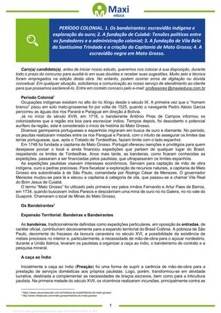 . 1
Caro(a) candidato(a), antes de iniciar nosso estudo, queremos nos colocar à sua disposição, durante
todo o prazo do concurso para auxiliá-lo em suas dúvidas e receber suas sugestões. Muito zelo e técnica
foram empregados na edição desta obra. No entanto, podem ocorrer erros de digitação ou dúvida
conceitual. Em qualquer situação, solicitamos a comunicação ao nosso serviço de atendimento ao cliente
para que possamos esclarecê-lo. Entre em contato conosco pelo e-mail: professores @maxieduca.com.br
Período Colonial1
Ocupações indígenas existiam no alto do rio Xingu desde o século IX. A primeira vez que o “homem
branco” pisou em solo mato-grossense foi por volta de 1525, quando o navegante Pedro Aleixo Garcia
percorreu as águas dos rios Paraná e Paraguai em direção à Bolívia.
Já no início do século XVIII, em 1718, o bandeirante Antônio Pires de Campos informou os
colonizadores que a região era boa para escravizar índios. Tempos depois, foi descoberto o potencial
aurífero da região, este é considerado o início da história do Mato Grosso.
Diversos garimpeiros portugueses e espanhóis migraram em busca de ouro e diamante. No período,
os jesuítas realizaram missões entre os rios Paraguai e Paraná, com o intuito de assegurar os limites das
terras portuguesas, que, após o Tratado de Tordesilhas, faziam limite com o lado espanhol.
Em 1748 foi fundada a capitania de Mato Grosso. Portugal ofereceu isenções e privilégios para quem
desejasse povoar o local e ainda financiou expedições que partiam de qualquer lugar do Brasil,
respeitando os limites de Tordesilhas. Anos mais tarde, as bandeiras, como ficaram conhecidas as
expedições, passaram a ser financiadas pelos paulistas, que ultrapassaram os limites espanhóis.
As expedições paulistas visavam interesses econômicos. Serviam para captação de mão de obra
indígena, ouro e pedras preciosas. Para fiscalizar a exploração de recursos naturais, a capitania de Mato
Grosso era subordinada à de São Paulo, comandada por Rodrigo César de Menezes. O governador
Menezes mudou-se para lá e elevou a capitania à categoria de vila, que passou-se a chamar Vila Real
do Bom Jesus de Cuiabá.
O termo “Mato Grosso” foi utilizado pelo primeira vez pelos irmãos Fernando e Artur Paes de Barros,
em 1734, quando buscavam índios Parecis e descobriram uma mina de ouro no rio Galera, no no vale do
Guaporé. Chamaram o local de Minas do Mato Grosso.
Os Bandeirantes2
Expansão Territorial: Bandeiras e Bandeirantes
As bandeiras, tradicionalmente definidas como expedições particulares, em oposição às entradas, de
caráter oficial, contribuíram decisivamente para a expando territorial do Brasil Colônia. A pobreza de São
Paulo, decorrente do fracasso da lavoura canavieira no século XVI, a possibilidade da existência de
metais preciosos no interior e, particularmente, a necessidade de mão-de-obra para o açúcar nordestino,
durante a União Ibérica, levaram os paulistas a organizar a caça ao índio, o bandeirismo de contrato e a
pesquisa mineral.
A caça ao Índio
Inicialmente a caça ao índio (Preação) foi uma forma de suprir a carência de mão-de-obra para a
prestação de serviços domésticas aos próprios paulistas. Logo, porém, transformou-se em atividade
lucrativa, destinada a complementar as necessidades de braços escravos, bem como para a triticultura
paulista. Na primeira metade do século XVII, os vicentinos realizaram incursões, principalmente contra as
1
https://www.resumoescolar.com.br/historia-do-brasil/historia-do-mato-grosso/
2
http://www.infoescola.com/mato-grosso/historia-do-mato-grosso/
PERÍODO COLONIAL. 1. Os bandeirantes: escravidão indígena e
exploração do ouro; 2. A fundação de Cuiabá: Tensões políticas entre
os fundadores e a administração colonial; 3. A fundação de Vila Bela
da Santíssima Trindade e a criação da Capitania de Mato Grosso; 4. A
escravidão negra em Mato Grosso.
1332730 E-book gerado especialmente para JEFFERSON VIEIRA ALVES
 
