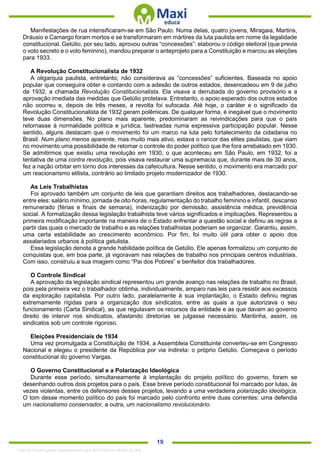 . 19
Manifestações de rua intensificaram-se em São Paulo. Numa delas, quatro jovens, Miragaia, Martins,
Dráusio e Camargo foram mortos e se transformaram em mártires da luta paulista em nome da legalidade
constitucional. Getúlio, por seu lado, aprovou outras “concessões”: elaborou o código eleitoral (que previa
o voto secreto e o voto feminino), mandou preparar o anteprojeto para a Constituição e marcou as eleições
para 1933.
A Revolução Constitucionalista de 1932
A oligarquia paulista, entretanto, não considerava as “concessões” suficientes. Baseada no apoio
popular que conseguira obter e contando com a adesão de outros estados, desencadeou em 9 de julho
de 1932, a chamada Revolução Constitucionalista. Ela visava a derrubada do governo provisório e a
aprovação imediata das medidas que Getúlio protelava. Entretanto, o apoio esperado dos outros estados
não ocorreu e, depois de três meses, a revolta foi sufocada. Até hoje, o caráter e o significado da
Revolução Constitucionalista de 1932 geram polêmicas. De qualquer forma, é inegável que o movimento
teve duas dimensões. No plano mais aparente, predominaram as reivindicações para que o país
retornasse à normalidade política e jurídica, lastreadas numa expressiva participação popular. Nesse
sentido, alguns destacam que o movimento foi um marco na luta pelo fortalecimento da cidadania no
Brasil. Num plano menos aparente, mas muito mais ativo, estava o rancor das elites paulistas, que viam
no movimento uma possibilidade de retomar o controle do poder político que lhe fora arrebatado em 1930.
Se admitirmos que existiu uma revolução em 1930, o que aconteceu em São Paulo, em 1932, foi a
tentativa de uma contra revolução, pois visava restaurar uma supremacia que, durante mais de 30 anos,
fez a nação orbitar em torno dos interesses da cafeicultura. Nesse sentido, o movimento era marcado por
um reacionarismo elitista, contrário ao limitado projeto modernizador de 1930.
As Leis Trabalhistas
Foi aprovado também um conjunto de leis que garantiam direitos aos trabalhadores, destacando-se
entre eles: salário mínimo, jornada de oito horas, regulamentação do trabalho feminino e infantil, descanso
remunerado (férias e finais de semana), indenização por demissão, assistência médica, previdência
social. A formalização dessa legislação trabalhista teve vários significados e implicações. Representou a
primeira modificação importante na maneira de o Estado enfrentar a questão social e definiu as regras a
partir das quais o mercado de trabalho e as relações trabalhistas poderiam se organizar. Garantiu, assim,
uma certa estabilidade ao crescimento econômico. Por fim, foi muito útil para obter o apoio dos
assalariados urbanos à política getulista.
Essa legislação denota a grande habilidade política de Getúlio. Ele apenas formalizou um conjunto de
conquistas que, em boa parte, já vigoravam nas relações de trabalho nos principais centros industriais.
Com isso, construiu a sua imagem como “Pai dos Pobres” e benfeitor dos trabalhadores.
O Controle Sindical
A aprovação da legislação sindical representou um grande avanço nas relações de trabalho no Brasil,
pois pela primeira vez o trabalhador obtinha, individualmente, amparo nas leis para resistir aos excessos
da exploração capitalista. Por outro lado, paralelamente à sua implantação, o Estado definiu regras
extremamente rígidas para a organização dos sindicatos, entre as quais a que autorizava o seu
funcionamento (Carta Sindical), as que regulavam os recursos da entidade e as que davam ao governo
direito de intervir nos sindicatos, afastando diretorias se julgasse necessário. Mantinha, assim, os
sindicatos sob um controle rigoroso.
Eleições Presidenciais de 1934
Uma vez promulgada a Constituição de 1934, a Assembleia Constituinte converteu-se em Congresso
Nacional e elegeu o presidente da República por via indireta: o próprio Getúlio. Começava o período
constitucional do governo Vargas.
O Governo Constitucional e a Polarização Ideológica
Durante esse período, simultaneamente à implantação do projeto político do governo, foram se
desenhando outros dois projetos para o país. Esse breve período constitucional foi marcado por lutas, às
vezes violentas, entre os defensores desses projetos, levando a uma verdadeira polarização ideológica.
O tom desse momento político do país foi marcado pelo confronto entre duas correntes: uma defendia
um nacionalismo conservador, a outra, um nacionalismo revolucionário.
1332730 E-book gerado especialmente para JEFFERSON VIEIRA ALVES
 