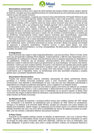 . 20
Nacionalismo conservador
Esse movimento contava com o apoio de vários estratos das classes médias urbanas, Igreja e setores
do Exército. O projeto que seus apoiadores tinham em mente decorria de uma certa leitura que faziam da
história do país até aquele momento.
Segundo os conservadores, o aspecto que marcava mais profundamente a formação histórica do país
e do seu povo era a tradição agrícola. Desde o descobrimento, toda a vida econômica, social e política
organizou-se em torno da agricultura. Todos os nossos valores morais, regras de convivência social,
costumes e tradições, enfim, a espinha dorsal da nossa cultura, fincavam suas raízes no modo de vida
rural. Dessa forma, tudo o que ameaçava essa “tradição agrícola” (isto é, estímulos a outros setores da
economia, crescimento da indústria, expansão da urbanização e suas consequências, como a
propagação de novos valores, hábitos e costumes tipicamente urbanos, bem como novas formas de
expressão artística e culturais) representava um atentado contra a integridade e o caráter nacional, uma
corrupção da nossa identidade como povo e nação. Por ser contrário a transformações e à medida que
as tendências modernizadoras tinham origem externa (induzidas pela industrialização, vanguardas
artísticas europeias etc.) é que o movimento caracterizava-se por ser nacionalista e conservador.
Para que a coerência com a nossa identidade histórica fosse mantida, os ideólogos do nacionalismo
conservador propunham o seguinte: os latifúndios deveriam ser divididos em pequenas parcelas de terras
a ser distribuídas. Assim, as famílias retornariam ao campo, tornando o Brasil uma grande comunidade
de pequenos e prósperos proprietários. Podemos concluir, a partir desse ideário, que eram
antilatifundiários, antiindustrialistas e, no limite, anticapitalistas. Na esfera política, defendiam um regime
autoritário de partido único.
O Integralismo
Esse movimento deu origem à Ação Integralista Brasileira, cujo lema era Deus, Pátria e Família, tendo
como seu principal líder e ideólogo Plínio Salgado. Tradicionalmente, a AIB tem sido interpretada como a
manifestação do nazifascismo no Brasil, pela semelhança entre os aspectos aparentes do integralismo e
do nazifascismo. Uniformes, tipo de saudação, ultranacionalismo, feroz anticomunismo, tendências
ditatoriais e apelo à violência eram traços que aproximavam as duas ideologias. Um exame mais atento,
entretanto, mostra que eram projetos distintos. Enquanto o nazi fascismo era apoiado pelo grande capital
e buscava uma expansão econômico-industrial a qualquer custo, ao preço de uma guerra mundial se
necessário, os integralistas queriam voltar ao campo. Num certo sentido, o projeto nazifascista era mais
modernizante que o integralista. Assim, as semelhanças entre eles escondiam propostas e projetos
globais para a sociedade radicalmente distintos.
Nacionalismo Revolucionário
Frações dos setores médios urbanos, sindicatos, associações de classe, profissionais liberais,
jornalistas e o Partido Comunista prestaram apoio a outro movimento político: o nacionalismo
revolucionário. Este defendia a industrialização do país, mas sem que isso implicasse subordinação e
dependência em relação às potências estrangeiras, como a Inglaterra e os Estados Unidos.
O nacionalismo revolucionário propunha uma reforma agrária como forma de melhorar as condições
de vida do trabalhador urbano e rural e potencializar o desenvolvimento industrial. Considerava que a
única maneira de realizar esses objetivos seria a implantação de um governo popular no Brasil. Esse
movimento deu origem à Aliança Nacional Libertadora, cujo presidente de honra era Luís Carlos Prestes,
então membro do Partido Comunista.
As Eleições de 1938
Contida a oposição de esquerda, o processo político evoluiu sem conflitos maiores até 1937. Nesse
ano, começaram a se desenhar as candidaturas para as eleições de 1938. Dentre as candidaturas,
começou a se destacar a de Armando Sales Oliveira, paulista que articulava com outros estados sua
eleição para presidente. Getúlio Vargas, as oligarquias que lhe davam apoio e os militares herdeiros da
tradição tenentista não viam com bons olhos a possibilidade de retorno da oligarquia paulista ao poder.
Mas, uma vez mantido o calendário eleitoral, isso parecia inevitável.
O Plano Cohen
Enquanto as articulações políticas visando as eleições se desenvolviam, veio à luz o famoso Plano
Cohen. Segundo as informações oficiais, forças de segurança do governo tinham descoberto um plano
de tomada do poder pelos comunistas. Muito bem elaborado, colocava em risco as instituições, caso
fosse deflagrado. O governo então, para evitar o perigo vermelho, solicitou do Congresso Nacional a
1332730 E-book gerado especialmente para JEFFERSON VIEIRA ALVES
 