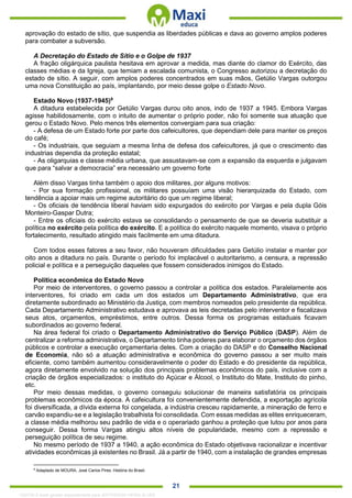 . 21
aprovação do estado de sítio, que suspendia as liberdades públicas e dava ao governo amplos poderes
para combater a subversão.
A Decretação do Estado de Sítio e o Golpe de 1937
A fração oligárquica paulista hesitava em aprovar a medida, mas diante do clamor do Exército, das
classes médias e da Igreja, que temiam a escalada comunista, o Congresso autorizou a decretação do
estado de sítio. A seguir, com amplos poderes concentrados em suas mãos, Getúlio Vargas outorgou
uma nova Constituição ao país, implantando, por meio desse golpe o Estado Novo.
Estado Novo (1937-1945)9
A ditadura estabelecida por Getúlio Vargas durou oito anos, indo de 1937 a 1945. Embora Vargas
agisse habilidosamente, com o intuito de aumentar o próprio poder, não foi somente sua atuação que
gerou o Estado Novo. Pelo menos três elementos convergiam para sua criação:
- A defesa de um Estado forte por parte dos cafeicultores, que dependiam dele para manter os preços
do café;
- Os industriais, que seguiam a mesma linha de defesa dos cafeicultores, já que o crescimento das
industrias dependia da proteção estatal;
- As oligarquias e classe média urbana, que assustavam-se com a expansão da esquerda e julgavam
que para “salvar a democracia” era necessário um governo forte
Além disso Vargas tinha também o apoio dos militares, por alguns motivos:
- Por sua formação profissional, os militares possuíam uma visão hierarquizada do Estado, com
tendência a apoiar mais um regime autoritário do que um regime liberal;
- Os oficiais de tendência liberal haviam sido expurgados do exército por Vargas e pela dupla Góis
Monteiro-Gaspar Dutra;
- Entre os oficiais do exército estava se consolidando o pensamento de que se deveria substituir a
política no exército pela política do exército. E a política do exército naquele momento, visava o próprio
fortalecimento, resultado atingido mais facilmente em uma ditadura.
Com todos esses fatores a seu favor, não houveram dificuldades para Getúlio instalar e manter por
oito anos a ditadura no país. Durante o período foi implacável o autoritarismo, a censura, a repressão
policial e política e a perseguição daqueles que fossem considerados inimigos do Estado.
Política econômica do Estado Novo
Por meio de interventores, o governo passou a controlar a política dos estados. Paralelamente aos
interventores, foi criado em cada um dos estados um Departamento Administrativo, que era
diretamente subordinado ao Ministério da Justiça, com membros nomeados pelo presidente da república.
Cada Departamento Administrativo estudava e aprovava as leis decretadas pelo interventor e fiscalizava
seus atos, orçamentos, empréstimos, entre outros. Dessa forma os programas estaduais ficavam
subordinados ao governo federal.
Na área federal foi criado o Departamento Administrativo do Serviço Público (DASP). Além de
centralizar a reforma administrativa, o Departamento tinha poderes para elaborar o orçamento dos órgãos
públicos e controlar a execução orçamentaria deles. Com a criação do DASP e do Conselho Nacional
de Economia, não só a atuação administrativa e econômica do governo passou a ser muito mais
eficiente, como também aumentou consideravelmente o poder do Estado e do presidente da república,
agora diretamente envolvido na solução dos principais problemas econômicos do país, inclusive com a
criação de órgãos especializados: o instituto do Açúcar e Álcool, o Instituto do Mate, Instituto do pinho,
etc.
Por meio dessas medidas, o governo conseguiu solucionar de maneira satisfatória os principais
problemas econômicos da época. A cafeicultura foi convenientemente defendida, a exportação agrícola
foi diversificada, a dívida externa foi congelada, a indústria cresceu rapidamente, a mineração de ferro e
carvão expandiu-se e a legislação trabalhista foi consolidada. Com essas medidas as elites enriqueceram,
a classe média melhorou seu padrão de vida e o operariado ganhou a proteção que lutou por anos para
conseguir. Dessa forma Vargas atingiu altos níveis de popularidade, mesmo com a repressão e
perseguição política de seu regime.
No mesmo período de 1937 a 1940, a ação econômica do Estado objetivava racionalizar e incentivar
atividades econômicas já existentes no Brasil. Já a partir de 1940, com a instalação de grandes empresas
9
Adaptado de MOURA, José Carlos Pires. História do Brasil.
1332730 E-book gerado especialmente para JEFFERSON VIEIRA ALVES
 