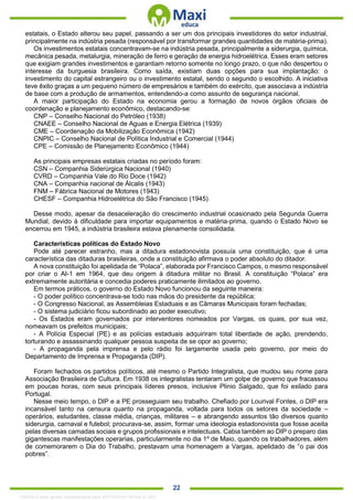 . 22
estatais, o Estado alterou seu papel, passando a ser um dos principais investidores do setor industrial,
principalmente na indústria pesada (responsável por transformar grandes quantidades de matéria-prima).
Os investimentos estatais concentravam-se na indústria pesada, principalmente a siderurgia, química,
mecânica pesada, metalurgia, mineração de ferro e geração de energia hidroelétrica. Esses eram setores
que exigiam grandes investimentos e garantiam retorno somente no longo prazo, o que não despertou o
interesse da burguesia brasileira. Como saída, existiam duas opções para sua implantação: o
investimento do capital estrangeiro ou o investimento estatal, sendo o segundo o escolhido. A iniciativa
teve êxito graças a um pequeno número de empresários e também do exército, que associava a indústria
de base com a produção de armamentos, entendendo-a como assunto de segurança nacional.
A maior participação do Estado na economia gerou a formação de novos órgãos oficiais de
coordenação e planejamento econômico, destacando-se:
CNP – Conselho Nacional do Petróleo (1938)
CNAEE – Conselho Nacional de Aguas e Energia Elétrica (1939)
CME – Coordenação da Mobilização Econômica (1942)
CNPIC – Conselho Nacional de Política Industrial e Comercial (1944)
CPE – Comissão de Planejamento Econômico (1944)
As principais empresas estatais criadas no período foram:
CSN – Companhia Siderúrgica Nacional (1940)
CVRD – Companhia Vale do Rio Doce (1942)
CNA – Companhia nacional de Álcalis (1943)
FNM – Fábrica Nacional de Motores (1943)
CHESF – Companhia Hidroelétrica do São Francisco (1945)
Desse modo, apesar da desaceleração do crescimento industrial ocasionado pela Segunda Guerra
Mundial, devido à dificuldade para importar equipamentos e matéria-prima, quando o Estado Novo se
encerrou em 1945, a indústria brasileira estava plenamente consolidada.
Características políticas do Estado Novo
Pode até parecer estranho, mas a ditadura estadonovista possuía uma constituição, que é uma
característica das ditaduras brasileiras, onde a constituição afirmava o poder absoluto do ditador.
A nova constituição foi apelidada de “Polaca”, elaborada por Francisco Campos, o mesmo responsável
por criar o AI-1 em 1964, que deu origem à ditadura militar no Brasil. A constituição “Polaca” era
extremamente autoritária e concedia poderes praticamente ilimitados ao governo.
Em termos práticos, o governo do Estado Novo funcionou da seguinte maneira:
- O poder político concentrava-se todo nas mãos do presidente da república;
- O Congresso Nacional, as Assembleias Estaduais e as Câmaras Municipais foram fechadas;
- O sistema judiciário ficou subordinado ao poder executivo;
- Os Estados eram governados por interventores nomeados por Vargas, os quais, por sua vez,
nomeavam os prefeitos municipais;
- A Polícia Especial (PE) e as polícias estaduais adquiriram total liberdade de ação, prendendo,
torturando e assassinando qualquer pessoa suspeita de se opor ao governo;
- A propaganda pela imprensa e pelo rádio foi largamente usada pelo governo, por meio do
Departamento de Imprensa e Propaganda (DIP).
Foram fechados os partidos políticos, até mesmo o Partido Integralista, que mudou seu nome para
Associação Brasileira de Cultura. Em 1938 os integralistas tentaram um golpe de governo que fracassou
em poucas horas, com seus principais líderes presos, inclusive Plinio Salgado, que foi exilado para
Portugal.
Nesse meio tempo, o DIP e a PE prosseguiam seu trabalho. Chefiado por Lourival Fontes, o DIP era
incansável tanto na censura quanto na propaganda, voltada para todos os setores da sociedade –
operários, estudantes, classe média, crianças, militares – e abrangendo assuntos tão diversos quanto
siderurgia, carnaval e futebol; procurava-se, assim, formar uma ideologia estadonovista que fosse aceita
pelas diversas camadas sociais e grupos profissionais e intelectuais. Cabia também ao DIP o preparo das
gigantescas manifestações operarias, particularmente no dia 1º de Maio, quando os trabalhadores, além
de comemorarem o Dia do Trabalho, prestavam uma homenagem a Vargas, apelidado de “o pai dos
pobres”.
1332730 E-book gerado especialmente para JEFFERSON VIEIRA ALVES
 