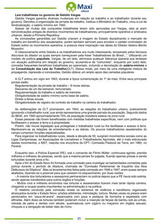. 23
Leis trabalhistas no governo de Getúlio Vargas
Getúlio Vargas garantiu diversas mudanças em relação ao trabalho e ao trabalhador durante seu
governo. Decretou a organização da jornada de trabalho, instituiu o Ministério do Trabalho, criou a Lei de
Sindicalização, o salário mínimo em 1940.
Apesar de muitas das conquistas trabalhistas terem sido aprovadas por Vargas, elas já eram
reinvindicações antigas de diversos movimentos de trabalhadores, principalmente operários e sindicatos
urbanos, desde a Primeira República
As concessões garantidas por Getúlio criavam a imagem do Estado disciplinando o mercado de
trabalho em benefício dos assalariados, porém também serviram para encobrir o caráter controlador do
Estado sobre os movimentos operários, e possuía clara inspiração nas ideias do Ditador italiano Benito
Mussolini.
O relacionamento entre Getúlio e os trabalhadores era muito interessante, temperado pelos famosos
discursos do ditador os quais sempre começavam pela frase “trabalhadores do Brasil...”. Utilizando um
modelo de política populista, Vargas, de um lado, eliminava qualquer liderança operaria que tentasse
um atuação autônoma em relação ao governo, acusando-a de “comunista”, enquanto por outro lado,
concedia frequentes benefícios trabalhistas ao operariado, incluindo a decretação do salário-mínimo e
da Consolidação das Leis do Trabalho(CLT). Desse modo, por meio de uma inteligente mistura de
propaganda, repressão e concessões, Getúlio obteve um amplo apoio das camadas populares.
A CLT entrou em vigor em 1943, durante a típica comemoração do 1º de maio. Entre seus principais
pontos estão:
Regulamentação da jornada de trabalho – 8 horas diárias.
Descanso de um dia semanal, remunerado.
Regulamentação do trabalho e salário de menores.
Obrigatoriedade de salário mínimo como base de salário.
Direito a férias anuais.
Obrigatoriedade de registro do contrato de trabalho na carteira do trabalhador.
As deliberações da CLT priorizaram, em 1943, as relações do trabalhador urbano, praticamente
ignorando o trabalhador rural, que ainda representava uma grande parcela da população. Segundo dados
do IBGE, em 1940 aproximadamente 70% da população brasileira estava na zona rural.
Essas pessoas não foram beneficiadas com medidas trabalhistas específicas, nem com políticas que
facilitassem o acesso à terra e à propriedade.
Porém, não houve legislação que protegesse o trabalhador rural ou lhe facilitasse o acesso à terra.
Mantiveram-se as relações de arrendamento e as diárias. Os poucos trabalhadores assalariados do
campo cumpriam funções especializadas.
Para organizar os trabalhadores rurais, desde a década de 50, surgiram movimentos sociais como as
Ligas Camponesas, as Associações de Lavradores e Trabalhadores Agrícolas, até o mais estruturado
destes movimentos, o MST, nascido nos encontros da CPT- Comissão Pastoral da Terra, em 1985, no
Paraná.
Enquanto isso, a Polícia Especial (PE), sob o comando de Filinto Müller, continuava agindo: prendia
milhares e milhares de pessoas, sendo que a maioria jamais foi julgada, ficando apenas presas e sendo
torturadas durante anos a fio.
Após o fim do Estado Novo foi formada uma comissão para investigar as barbaridades cometidas pela
polícia durante o período de ditadura, chamada de “Comissão Parlamentar de Inquérito dos Atos
Delituosos da Ditadura”. Mas os levantamentos feitos pela comissão em 1946 e 1947, eram quase sempre
abafados, fazendo-se o possível para que caíssem no esquecimento, por duas razões:
- A maioria dos torturadores e assassinos permaneciam no polícia depois que a PE havia sido extinta,
sendo apenas transferidos para outros órgãos e funções;
- Muitos civis e militares envolvidos nas torturas e assassinatos fizeram mais tarde rápida carreira,
chegando a ocupar postos importantes na administração e na política.
O relatório concluído pela comissão revela os extremos da violência e banditismo organizado
alcançados durante o Estado Novo: prisões arbitrarias, intimidação, tortura. Muitas vezes os presos eram
pendurados em “paus-de-arara”, espancados com paus e pedaços de borracha e espetados com
alfinetes. Além disso as torturas também poderiam incluir a inserção de farpas de bambu sob as unhas,
retirada de pelos e dentes com alicate, queimaduras com cigarro ou maçarico em órgãos sexuais,
choques e a obrigação de beber óleo de rícino.
1332730 E-book gerado especialmente para JEFFERSON VIEIRA ALVES
 
