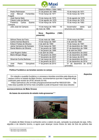 . 26
Ditadura Militar (1964-1985)
Pedro Pedrossian 31 de janeiro de 1966 15 de março de 1971
José Manuel Fontanillas
Fragelli
15 de março de 1971 15 de março de 1975
José Garcia Neto 15 de março de 1975 15 de agosto de 1978
Cássio Leite de Barros 15 de agosto de 1978 15 de março de 1979
Frederico Carlos Soares
Campos
15 de março de 1979 15 de março de 1983
Júlio José de Campos 15 de março de 1983 15
de maio de 1986
Governador eleito que
renunciou ao mandato
Nova República (1985-
presente)
Wilmar Peres de Faria 15 de maio de 1986 15 de março de 1987
Carlos Gomes Bezerra 15 de março de 1987 2 de abril de 1990
Edison Freitas de Oliveira 2 de abril de 1990 15 de março de 1991
Jaime Veríssimo de Campos 15 de março de 1991 31 de dezembro de 1994
Dante Martins de Oliveira 1º de janeiro de 1995 31 de dezembro de 1998
1º de janeiro de 1999 6 de abril de 2002
José Rogério Salles 6 de abril de 2002 31 de dezembro de 2002
Blairo Borges Maggi 1º de janeiro de 2003 31 de dezembro de 2006
1º de janeiro de 2007 31 de março de 2010
Silval da Cunha Barbosa 31 de março de 2010 31 de dezembro de 2010
1º de janeiro de 2011 31 de dezembro de 2014
José Pedro Gonçalves
Taques
1º de janeiro de 2015 31 de dezembro de 2018
(previsão)
Política Fundiária e as tensões sociais no campo
Aspectos
socioeconômicos de Mato Grosso
As bases da economia do estado mato-grossense1011
O estado de Mato Grosso é conhecido como o celeiro do país, campeão na produção de soja, milho,
algodão e de rebanho bovino, e agora quer alcançar novos títulos do lado de fora da porteira das
10
http://www.mt.gov.br/geografia.
11
http://www.mt.gov.br/economia.
Em relação a questão fundiária e o processo e tensões ocorridos pela disputa ao
acesso à terra no estado de Mato Grosso, recomendamos que leia o seguinte artigo
publicado pela revista da UFSC através do link:
<https://periodicos.ufsc.br/index.php/geosul/article/viewFile/18833/20128>. Ele
trata essa questão de forma mais completa e pode enriquecer mais seus estudos
1332730 E-book gerado especialmente para JEFFERSON VIEIRA ALVES
 