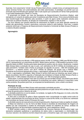 . 27
fazendas. Com crescimento “chinês” de seu Produto Interno Bruto, o estado iniciou um planejamento para
atacar diversas frentes com potencialidades até então adormecidas. A estratégia vai permitir que sua
produção seja diversificada para agregar valor à tudo aquilo que é produzido em terras mato-grossenses
e que acaba abastecendo o Brasil e o mundo.
O governado do Estado, por meio da Secretaria de Desenvolvimento Econômico (Sedec), está
planejando um conjunto de ações para atrair investidores para Mato Grosso. Cinco eixos prioritários para
esta transformação foram definidos pela secretaria. A partir de agora serão realizados estudos para
reformular as políticas tributária, de atração de investimentos, logística e mão de obra.
Os cinco setores com grande potencial de crescimento na região e que terão atenção especial do
estado são agroindústria, turismo, piscicultura, economia criativa e pólo joalheiro. Para isso, o estado
pretende reformular o Programa de Desenvolvimento Industrial e Comercial de Mato Grosso (Prodeic) e
o sistema tributário estadual.
Agronegócio
Em pouco mais de uma década, o PIB estadual passou de R$ 12,3 bilhões (1999) para R$ 80,8 bilhões
(2012), representando um crescimento de 554%. Neste mesmo período, o PIB brasileiro aumentou 312%,
segundo dados do IBGE. Grande parte deste desempenho positivo veio do campo. Atualmente, o estado
Mato Grosso lidera a produção de soja no país, com estimativa de 28,14 milhões de toneladas para a
safra 2014/2015. Também está à frente na produção de algodão em pluma – 856.184 toneladas para
2014/2015 – e rebanho bovino, com 28,41 milhões de cabeças. De acordo com o Instituto Mato-
Grossense de Economia Agropecuária (Imea), o agronegócio representa 50,5% do PIB do estado.
Com o agronegócio consolidado, Mato Grosso é terreno fértil para as indústrias que atuam antes e
depois da porteira. Até 2013, segundo a Federação das Indústrias no Estado de Mato Grosso (Fiemt), o
estado tinha 11.398 unidades industriais em operação, com 166 mil empregos gerados.
Ainda assim, é preciso agregar mais valor ao produto que sai de Mato Grosso. Da porteira para dentro
há potencial para as empresas que abastecem os produtores com adubo, defensivo e maquinário, entre
outros produtos. Da porteira para fora, as empresas de beneficiamento, como a têxtil e de etanol.
Plantação de soja
A Produção de grãos em Mato Grosso está associada à atividade pecuária.
O mapeamento mostra que a atividade pecuária predomina em pelo menos 40% de Mato Grosso, com
animais de grande porte e rebanho de corte.
A atividade predomina no sul do estado, no nordeste, na região do Rio Araguaia e no norte, entre Alta
Floresta e Nova Bandeirantes.
A área para a produção de grãos e fibras apresenta maior concentração na região centro-norte do
estado, especialmente nos municípios de Sinop, Sorriso e Lucas do Rio Verde, e no centro-sul, sobretudo
nos municípios de Campo Verde e Primavera do Leste.
A atividade associa-se à pecuária de animais de grande porte, dispersa por todas as regiões do estado.
O Mapa da Cobertura e Uso da Terra de Mato Grosso é resultado da interpretação de imagens de
satélite que são comparadas à análise de informações obtidas em trabalhos de campo, análises de
tipologia agrícola e de documentação acessória disponível, como estatísticas e textos.
O IBGE também publica o manual Geoestatísticas de Recursos Naturais da Amazônia Legal, que
apresenta avaliações qualitativas e quantitativas de dados sobre a organização e a distribuição dos
recursos naturais e da cobertura da terra disponíveis para a Amazônia Legal, com base em estatísticas
1332730 E-book gerado especialmente para JEFFERSON VIEIRA ALVES
 