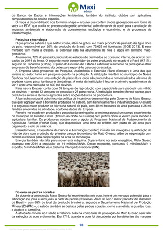 . 28
do Banco de Dados e Informações Ambientais, também do instituto, obtidos por aplicativos
computacionais de análise espacial.
O mapa é disponibilizado nos formatos shape – arquivo que contém dados geoespaciais em forma de
vetor – e PDF, que auxilia no processo de gestão ambiental, além de servir de apoio para a avaliação de
impactos ambientais e elaboração de zoneamentos ecológico e econômico e de processos de
transformação.
Pesquisa e tecnologia
O que poucos sabem é que Mato Grosso, além de grãos, é o maior produtor de pescado de água doce
do país, responsável por 20% da produção do Brasil, com 75,629 mil toneladas (IBGE 2013). E esse
mercado tem muito a crescer. O potencial está na abundância de rios e lagos em território mato-
grossense.
Atualmente, 72% do pescado produzido no estado são destinados ao consumo interno, de acordo com
dados de 2014 do Imea. O segundo maior consumidor do peixe produzido no estado é o Pará (9,71%),
seguido do Tocantins (2,35%). O plano do Governo do Estado é estimular o aumento da produção e atrair
empresas de beneficiamento do peixe para exportá-lo para outros estados.
A Empresa Mato-grossense de Pesquisa, Assistência e Extensão Rural (Empaer) é uma das que
investe no setor, tanto em pesquisa quanto na produção. A instituição mantém no município de Nossa
Senhora do Livramento uma estação de piscicultura onde são produzidos e comercializados alevinos de
espécies como pacu, tambacu e tambatinga. A meta da instituição é fechar o primeiro quadrimestre de
2015 com uma produção de 800 mil alevinos.
Para isso a Empaer conta com 39 tanques de reprodução com capacidade para produzir um milhão
de alevinos – sendo 12 tanques de pesquisa e 27 para recria. A instituição também oferece cursos para
produtores rurais e técnicos agrícolas sobre noções básicas de piscicultura.
A borracha natural é outro foco da política de incentivos desenvolvida pelo Governo de Mato Grosso,
que quer agregar valor à borracha produzida no estado, com beneficiamento e industrialização. O estado
é o segundo maior produtor de borracha natural do país, com 40 mil hectares de área plantada e 25 mil
famílias envolvidas na atividade, conforme dados da Empaer.
Pioneira no estado em produção e pesquisa da seringueira, a empresa possui um campo experimental
no município de Rosário Oeste (128 km ao Norte de Cuiabá) com jardim clonal e viveiro para atender a
agricultura familiar. Os produtores contam com o apoio do Programa Nacional de Fortalecimento da
Agricultura Familiar (Pronaf Eco), que disponibiliza uma linha de crédito com prazo de 20 anos para
pagamento e oito de carência.
Paralelamente, a Secretaria de Ciência e Tecnologia (Secitec) investe em inovação e qualificação de
mão de obra com a criação do primeiro parque tecnológico de Mato Grosso, além de negociação com
centros europeus para cooperações na área de tecnologia.
Energia também não falta para mover esta máquina. Superavitário no setor energético, Mato Grosso
alcançou em 2014 a produção de 14 milhões/MWh. Desse montante, consumiu 9 milhões/MWh e
exportou 5 milhões/MWh via o Sistema Interligado Nacional (SIN).
Do ouro às pedras coradas
Se durante a colonização Mato Grosso foi reconhecido pelo ouro, hoje é um mercado potencial para a
fabricação de joias e semi joias a partir de pedras preciosas. Além de ser o maior produtor de diamante
do Brasil – com 88% do total da produção brasileira, segundo o Departamento Nacional de Produção
Mineral (DNPM) –, o estado também se destaca pelas pedras coradas, como a ametista, o quartzo rosa,
a ágata e a turmalina.
A atividade mineral no Estado é histórica. Não há como falar da povoação de Mato Grosso sem falar
da extração do ouro e diamante. Era 1719, quando o ouro foi descoberto por bandeirantes às margens
1332730 E-book gerado especialmente para JEFFERSON VIEIRA ALVES
 