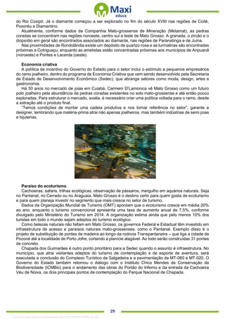 . 29
do Rio Coxipó. Já o diamante começou a ser explorado no fim do século XVIII nas regiões de Coité,
Poxoréu e Diamantino.
Atualmente, conforme dados da Companhia Mato-grossense de Mineração (Metamat), as pedras
coradas se concentram nas regiões noroeste, centro sul e leste de Mato Grosso. A granada, o zircão e o
diopsídio em geral são encontrados associados ao diamante, nas regiões de Paranatinga e de Juína.
Nas proximidades de Rondolândia existe um depósito de quartzo rosa e as turmalinas são encontradas
próximas a Cotriguaçu, enquanto as ametistas estão concentradas próximas aos municípios de Aripuanã
(noroeste) e Pontes e Lacerda (oeste).
Economia criativa
A política de incentivo do Governo do Estado para o setor inclui o estímulo a pequenos empresários
do ramo joalheiro, dentro do programa de Economia Criativa que vem sendo desenvolvido pela Secretaria
de Estado de Desenvolvimento Econômico (Sedec), que abrange setores como moda, design, artes e
gastronomia.
Há 30 anos no mercado de joias em Cuiabá, Carmem D’Lamonica vê Mato Grosso como um futuro
polo joalheiro pela abundância de pedras coradas existentes no solo mato-grossense e até então pouco
exploradas. Para estruturar o mercado, avalia, é necessário criar uma política voltada para o ramo, desde
a extração até o produto final.
“Temos condições de montar uma cadeia produtiva e nos tornar referência no setor”, garante a
designer, lembrando que matéria-prima atrai não apenas joalheiros, mas também indústrias de semi joias
e bijuterias.
Paraíso do ecoturismo
Cachoeiras, safaris, trilhas ecológicas, observação de pássaros, mergulho em aquários naturais. Seja
no Pantanal, no Cerrado ou no Araguaia, Mato Grosso é o destino certo para quem gosta de ecoturismo
e para quem planeja investir no segmento que mais cresce no setor de turismo.
Dados da Organização Mundial de Turismo (OMT) apontam que o ecoturismo cresce em média 20%
ao ano, enquanto o turismo convencional apresenta uma taxa de aumento anual de 7,5%, conforme
divulgado pelo Ministério do Turismo em 2014. A organização estima ainda que pelo menos 10% dos
turistas em todo o mundo sejam adeptos do turismo ecológico.
Como belezas naturais não faltam em Mato Grosso, os governos Federal e Estadual têm investido em
infraestrutura de acesso a paraísos naturais mato-grossenses, como o Pantanal. Exemplo disso é o
projeto de substituição de pontes de madeira ao longo da rodovia Transpantaneira – que liga a cidade de
Poconé até a localidade de Porto Jofre, cortando a planície alagável. Ao todo serão construídas 31 pontes
de concreto.
Chapada dos Guimarães é outro ponto prioritário para a Sedec quando o assunto é infraestrutura. No
município, que atrai visitantes adeptos do turismo de contemplação e de esporte de aventura, será
executada a conclusão do Complexo Turístico da Salgadeira e a pavimentação da MT-060 e MT-020. O
Governo do Estado também retomou o diálogo com o Instituto Chico Mendes de Conservação da
Biodiversidade (ICMBio) para o andamento das obras do Portão do Inferno e da entrada da Cachoeira
Véu de Noiva, os dois principais pontos de contemplação do Parque Nacional de Chapada.
1332730 E-book gerado especialmente para JEFFERSON VIEIRA ALVES
 
