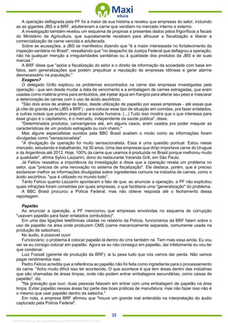. 32
A operação deflagrada pela PF foi a maior de sua história e revelou que empresas do setor, incluindo
as as gigantes JBS e a BRF, adulteravam a carne que vendiam no mercado interno e externo.
A investigação também revelou um esquema de propinas e presentes dados pelos frigoríficos a fiscais
do Ministério da Agricultura, que supostamente recebiam para afrouxar a fiscalização e liberar a
comercialização de carne vencida e adulterada.
Sobre as acusações, a JBS se manifestou dizendo que "é a maior interessada no fortalecimento da
inspeção sanitária no Brasil", ressaltando que "no despacho da Justiça Federal que deflagrou a operação,
não há qualquer menção a irregularidades sanitárias ou à qualidade dos produtos da JBS e de suas
marcas."
A BRF disse que "apóia a fiscalização do setor e o direito de informação da sociedade com base em
fatos, sem generalizações que podem prejudicar a reputação de empresas idôneas e gerar alarme
desnecessário na população."
Exagero?
O delegado Grillo explicou os problemas encontrados na carne das empresas investigadas pela
operação - que iam desde mudar a data de vencimento e a embalagem de carnes estragadas, que eram
usadas como matéria-prima para embutidos, até injetar água em frangos para alterar seu peso e mascarar
a deterioração de carnes com o uso de ácido ascórbico.
"São dois anos de análise de fatos, desde utilização de papelão por essas empresas - até essas que
já citei de grande porte (JBS e BRF) - para colocar esse tipo de situação em comidas, pra fazer enlatados,
e outras coisas que podem prejudicar a saúde humana. (...) Tudo isso mostra que o que interessa para
esse grupo é o capitalismo, é o mercado, independente da saúde pública", disse.
"Determinados produtos, cancerígenos até, em alguns casos, eram usados pra poder maquiar as
características de um produto estragado ou com cheiro."
Mas alguns especialistas ouvidos pela BBC Brasil avaliam o modo como as informações foram
divulgadas como "sensacionalista".
"A divulgação da operação foi muito sensacionalista. Essa é uma questão pontual. Estou nesse
mercado, estudando e trabalhando, há 30 anos. Uma das empresas que dirijo importava carne do Uruguai
e da Argentinos até 2012. Hoje, 100% da carne que usamos é produzida no Brasil porque melhorou muito
a qualidade", afirma Sylvio Lazzarini, dono do restaurante Varanda Grill, em São Paulo.
Já Felício ressaltou a importância da investigação e disse que a operação revela um problema no
setor, que "precisa de uma renovação no sistema de fiscalização". Ele destaca, porém, que é preciso
esclarecer melhor as informações divulgadas sobre ingredientes comuns na indústria de carnes, como o
ácido ascórbico, "que é utilizado no mundo todo".
Tanto Felício quanto Lazzarini apontaram o fato de que, ao anunciar a operação, a PF não explicitou
quais infrações foram cometidas por quais empresas, o que facilitaria uma "generalização" do problema.
A BBC Brasil procurou a Polícia Federal, mas não obteve resposta até o fechamento dessa
reportagem.
Papelão
Ao anunciar a operação, a PF mencionou que empresas envolvidas no esquema de corrupção
"usavam papelão para fazer enlatados (embutidos)".
Em uma das ligações telefônicas citadas no relatório da Polícia, funcionários da BRF falam sobre o
uso de papelão na área onde produzem CMS (carne mecanicamente separada, comumente usada na
produção de salsichas).
No áudio, é possível ouvir:
Funcionário: o problema é colocar papelão lá dentro do cms também né. Tem mais essa ainda. Eu vou
ver se eu consigo colocar em papelão. Agora se eu não consegui em papelão, daí infelizmente eu vou ter
que condenar.
Luiz Fossati (gerente de produção da BRF): ai tu pesa tudo que nós vamos dar perda. Não vamos
pagar rendimentos isso.
Pedro Felício acredita que a referência ao papelão não foi feita como ingrediente para o processamento
da carne. "Acho muito difícil isso ter acontecido. O que acontece é que tem áreas dentro das indústrias
que são chamadas de áreas limpas, onde não podem entrar embalagens secundárias, como caixas de
papelão", diz.
"Na gravação que ouvi, duas pessoas falavam em entrar com uma embalagem de papelão na área
limpa. Evitar papelão nessas áreas faz parte das boas práticas de manufatura, mas não fazer isso não é
o mesmo que usar papelão dentro da salsicha."
Em nota, a empresa BRF afirmou que "houve um grande mal entendido na interpretação do áudio
capturado pela Polícia Federal".
1332730 E-book gerado especialmente para JEFFERSON VIEIRA ALVES
 