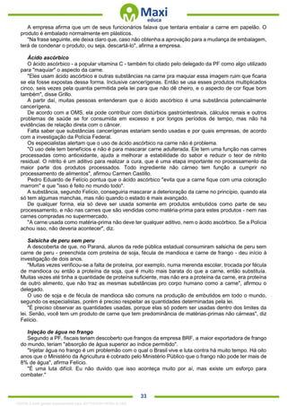 . 33
A empresa afirma que um de seus funcionários falava que tentaria embalar a carne em papelão. O
produto é embalado normalmente em plásticos.
"Na frase seguinte, ele deixa claro que, caso não obtenha a aprovação para a mudança de embalagem,
terá de condenar o produto, ou seja, descartá-lo", afirma a empresa.
Ácido ascórbico
O ácido ascórbico - a popular vitamina C - também foi citado pelo delegado da PF como algo utilizado
para "maquiar" o aspecto da carne.
"Eles usam ácido ascórbico e outras substâncias na carne pra maquiar essa imagem ruim que ficaria
se ela fosse expostas dessa forma. Inclusive cancerígenas. Então se usa esses produtos multiplicados
cinco, seis vezes pela quantia permitida pela lei para que não dê cheiro, e o aspecto de cor fique bom
também", disse Grillo.
A partir daí, muitas pessoas entenderam que o ácido ascórbico é uma substância potencialmente
cancerígena.
De acordo com a OMS, ela pode contribuir com distúrbios gastrointestinais, cálculos renais e outros
problemas de saúde se for consumida em excesso e por longos períodos de tempo, mas não há
evidências de relação direta com o câncer.
Falta saber que substâncias cancerígenas estariam sendo usadas e por quais empresas, de acordo
com a investigação da Polícia Federal.
Os especialistas alertam que o uso de ácido ascórbico na carne não é problema.
"O uso dele tem benefícios e não é para mascarar carne adulterada. Ele tem uma função nas carnes
processadas como antioxidante, ajuda a melhorar a estabilidade do sabor e reduzir o teor de nitrito
residual. O nitrito é um aditivo para realizar a cura, que é uma etapa importante no processamento da
maior parte dos produtos processados. Todo ingrediente não cárneo tem função a cumprir no
processamento de alimentos", afirmou Carmen Castillo.
Pedro Eduardo de Felício pontua que o ácido ascórbico "evita que a carne fique com uma coloração
marrom" e que "isso é feito no mundo todo".
A substância, segundo Felício, conseguiria mascarar a deterioração da carne no princípio, quando ela
só tem algumas manchas, mas não quando o estado é mais avançado.
De qualquer forma, ela só deve ser usada somente em produtos embutidos como parte de seu
processamento, e não nas carnes que são vendidas como matéria-prima para estes produtos - nem nas
carnes compradas no supermercado.
"A carne usada como matéria-prima não deve ter qualquer aditivo, nem o ácido ascórbico. Se a Polícia
achou isso, não deveria acontecer", diz.
Salsicha de peru sem peru
A descoberta de que, no Paraná, alunos da rede pública estadual consumiram salsicha de peru sem
carne de peru - preenchida com proteína de soja, fécula de mandioca e carne de frango - deu início à
investigação de dois anos.
"Muitas vezes verificou-se a falta de proteína, por exemplo, numa merenda escolar, trocada por fécula
de mandioca ou então a proteína da soja, que é muito mais barata do que a carne, então substituía.
Muitas vezes até tinha a quantidade de proteína suficiente, mas não era a proteína da carne, era proteína
de outro alimento, que não traz as mesmas substâncias pro corpo humano como a carne", afirmou o
delegado.
O uso de soja e de fécula de mandioca são comuns na produção de embutidos em todo o mundo,
segundo os especialistas, porém é preciso respeitar as quantidades determinadas pela lei.
"É preciso observar as quantidades usadas, porque elas só podem ser usadas dentro dos limites da
lei. Senão, você tem um produto de carne que tem predominância de matérias-primas não cárneas", diz
Felício.
Injeção de água no frango
Segundo a PF, fiscais teriam descoberto que frangos da empresa BRF, a maior exportadora de frango
do mundo, teriam "absorção de água superior ao índice permitido".
"Injetar água no frango é um problemão com o qual o Brasil vive e luta contra há muito tempo. Há oito
anos que o Ministério da Agricultura é cobrado pelo Ministério Público que o frango não pode ter mais de
8% de água", afirma Felício.
"É uma luta difícil. Eu não duvido que isso aconteça muito por aí, mas existe um esforço para
combater."
1332730 E-book gerado especialmente para JEFFERSON VIEIRA ALVES
 