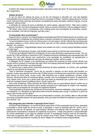 . 34
A prática não chega a ser prejudicial à saúde, mas altera o peso da carne. "É uma fraude econômica",
diz o engenheiro.
Cabeça de porco
O uso da carne de cabeça de porco ou de boi em linguiças é discutido em uma das ligações
interceptadas entre os sócios do frigorífico Peccin e é proibido no Brasil. "Usavam cabeça de porco, animal
morto, tudo para fazer esse tipo de produtos, principalmente esses derivados, salsicha, linguiça, e outros
produtos", afirmou Grillo.
A utilização de cabeça de porco é admitida em outros países, segundo Felício. "Não será a melhor
linguiça do mundo, mas não é prejudicial à saúde. Será um produto comestível, mas de categoria inferior."
"No Brasil, essa carne é considerada como matéria-prima nas formulações de embutidos cozidos,
como mortadela, mas não em linguiças, que são cruas."
O consumidor deve se preocupar?
Segundo Sylvio Lazzarini, as irregularidades encontradas pela Polícia Federal devem ser punidas, mas
não representam a totalidade dos produtos feitos no Brasil e vendidos em supermercados e restaurantes.
"A carne brasileira evoluiu muito nos últimos anos e é muito segura. Senão o Brasil não exportaria para
os países asiáticos, e muito menos para os EUA, que tem um dos maiores controles fitossanitários do
planeta", diz Lazzarini.
Para o empresário, "irregularidades desse nível existem em todo o mundo porque bandidos existem
em todo lugar".
O Ministério da Agricultura divulgou nota também para acalmar os ânimos dos consumidores.
"O Serviço de Inspeção Federal é considerado um dos mais eficientes e rigorosos do mundo. Tem um
quadro de 2.300 servidores e inspeciona 4.837 unidades produtoras habilitadas para exportação para 160
países. Foi com este Serviço que construímos uma reputação de excelência na agropecuária e
conseguimos atender às exigências rigorosas de diferentes nações", afirma a pasta.
O delegado da PF chegou a ser questionado na coletiva de imprensa se seria correto afirmar que
"quase nenhum produto no mercado hoje está 100% livre dessas possíveis fraudes". Ele respondeu com
cautela, mas não escondeu sua preocupação.
"É possível que a gente tenha consumido alimentos de baixa qualidade, no mínimo, com qualidade
inferior do que deveria ser fornecido."
"Hoje é realmente complicado. Tenho ido ao mercado e passeio um bom tempo até escolher um
produto, mudou esse aspecto na minha vida. É difícil porque a confiança que a gente tem nas empresas,
pelo menos da minha parte, mudou muito. São empresas que a gente considerava corretas, então
assusta. Obviamente deve ter empresas sérias, corretas, mas na investigação foi assim, foi aparecendo
uma, depois outra. Acho que a gente pode dizer que todas as empresas que a gente teve o azar ou a
sorte de investigar tiveram problemas sérios. Foram quase 40."
Para evitar problemas, Pedro Eduardo de Felício afirma que os consumidores devem conferir se os
estabelecimentos de onde compram carne vendem produtos com certificação de origem e de inspeção,
mesmo após as acusações de corrupção de inspetores federais.
"Este escândalo é de desvio de conduta de 33 funcionários, que foram afastados, entre mais de quatro
mil inspetores. E o Ministério da Agricultura estar tomando atitudes para corrigir o problema. A partir de
agora, todo mundo vai ficar alerta."
"Os erros que foram cometidos devem ser comprovados e punidos, com certeza. Mas eu não acredito
que essas acusações possam ser generalizadas, acho que esse foi problema localizado e o governo terá
que resolver", diz.
Seis perguntas para entender a operação Carne Fraca13
A Polícia Federal deflagrou, na manhã da última sexta-feira (17/03) a operação Carne Fraca, destinada
a combater a venda ilegal de carnes no país. A operação, a maior já realizada pela PF, contou com o
trabalho de mais de mil agentes, em sete Estados. Revelou uma extensa rede de corrupção - da qual
participavam empresários e dezenas de inspetores do governo - criada para garantir a comercialização
de carnes adulteradas e com data de validade vencida. A investigação implicou mais de 30 empresas,
entre elas as gigantes JBS e BRF - donas de marcas como Friboi, Sadia e Perdigão. As duas figuram
entre as maiores exportadoras mundiais de carne. Negam ter cometidos essas irregularidades.
13
18/03/2017 – Fonte: http://epoca.globo.com/brasil/noticia/2017/03/seis-perguntas-para-entender-operacao-carne-fraca.html
1332730 E-book gerado especialmente para JEFFERSON VIEIRA ALVES
 
