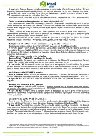 . 36
O advogado Gustavo Guedes complementou sua argumentação afirmando que a defesa não teve
acesso prévio à delação de Marcelo Odebrecht por ela estar sob sigilo – e, por isso, não pôde se preparar.
E, por fim, alegou que os pedidos de depoimentos da Odebrecht na ação teriam sido feitos na ação no
TSE baseados em vazamentos de trechos delações.
Por isso, a defesa pediu para registrar que, na sua avaliação, os depoimentos podem se tornar nulos
Temer resiste em avalizar aposentadoria especial para policiais15
Nas conversas políticas em que participou durante o fim de semana com aliados, o presidente Michel
Temer demonstrou resistência em relação à proposta de manter uma aposentadoria especial para
policiais. Essa proposta chegou a ser apresentada por deputados preocupados com a resistência desta
categoria.
Temer, entranto, foi claro. Segundo ele, não é possível criar exceções para certas categorias. O
peemedebista reconheceu o fator risco do exercício da profissão, mas avalia que as compensações
devem ser feitas enquanto o policial estiver na ativa.
Nessas conversas do fim de semana também foi proposta a antecipação de pontos da reforma
trabalhista antes da reforma da Previdência. Temer, porém, ainda não bateu o martelo.
Delação da Odebrecht envolve 24 senadores; veja quem são os citados16
Executivos e ex-dirigentes da construtora narraram suspeitas em delações premiadas.
O ministro Edson Fachin, relator da Operação Lava Jato no Supremo Tribunal Federal, autorizou a
Procuradoria Geral da República (PGR) a investigar 24 senadores, além de 8 ministros, 3 governadores
e 39 deputados. Os pedidos se baseiam na chamada lista de Janot, feita com base em delações de ex-
executivos da Odebrecht.
Veja os nomes dos senadores investigados:
Eunício Oliveira (PMDB-CE), presidente do Senado
Qual a suspeita: De acordo com a delação de funcionários da Odebrecht, o presidente do Senado
recebeu R$ 2 milhões para facilitar a conversão de medidas provisórias em lei.
O que ele diz: "Não tenho nenhuma informação sobre os nomes nem sobre os inquéritos. Os homens
públicos têm que estar sempre atentos e sem medo de fazer os enfrentamentos que a vida a pública nos
oferece. Vamos tocar a pauta do Senado naturalmente. Vamos tocar a pauta com naturalidade."
Antônio Anastasia (PSDB-MG), senador
Qual a suspeita: Citado em um dos inquéritos que tratam do senador Aécio Neves, Anastasia é
suspeito de receber vantagens indevidas em forma de doações de campanha eleitoral em 2009 e 2010.
O que ele diz: "Em toda sua trajetória, Anastasia nunca tratou de qualquer assunto ilícito com
ninguém."
Romero Jucá Filho (PMDB-RR), senador
Qual a suspeita: Citado em cinco inquéritos, o senador Romero Jucá é suspeito de receber dinheiro
em troca da aprovação de leis que interessavam a Odebrecht.
O que ele diz: "Sempre estive e sempre estarei à disposição da Justiça para prestar qualquer
informação. Nas minhas campanhas eleitorais sempre atuei dentro da legislação e tive todas as minhas
contas aprovadas."
Aécio Neves da Cunha (PSDB-MG), senador
Qual a suspeita: Citado em cinco inquéritos, ele é suspeito de receber vantagens indevidas para
favorecer a Odebrecht em obras como das usinas de Jirau e fraudes em licitação em MG.
O que ele diz: A assessoria do senador informa, em nota, que ele "considera importante o fim do sigilo
sobre o conteúdo das delações, iniciativa solicitada por ele ao ministro Edson Fachin na semana passada,
e considera que assim será possível desmascarar as mentiras e demonstrar a absoluta correção de sua
conduta". A assessoria também afirmou que "é falsa e absurda a acusação de que Aécio teria participado
de algum ato ilícito envolvendo a licitação ou as obras da Cidade Administrativa de Minas Gerais".
15
06/03/2017. Fonte: http://g1.globo.com/politica/blog/blog-do-camarotti/post/temer-resiste-em-avalizar-aposentadoria-especial-para-policiais.html
16
G1. Delação da Odebrecht envolve 24 senadores; veja quem são os citados. Disponível em: < http://g1.globo.com/politica/operacao-lava-jato/noticia/delacao-
da-odebrecht-envolve-24-senadores-veja-quem-sao-os-citados.ghtml> Acesso em 12 de abril de 2017.
1332730 E-book gerado especialmente para JEFFERSON VIEIRA ALVES
 