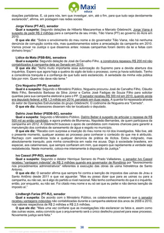 . 38
doações partidárias. E, cá para nós, tem que investigar, sim, até o fim, para que tudo seja devidamente
esclarecido", afirma, em postagem nas redes sociais.
Jorge Viana (PT-AC), senador
Qual a suspeita: Segundo delações de Hilberto Mascarenhas e Marcelo Odebrecht, Jorge Viana é
suspeito de pedir R$ 2 milhões para a campanha de seu irmão, Tião Viana (PT) ao governo do Acre em
2010.
O que ele diz: "Sobre o envolvimento do meu nome e do governador Tião Viana, não há nenhuma
denúncia de corrupção contra nós, mas questionamentos sobre a arrecadação da campanha em 2010.
Vamos provar na Justiça o que dissemos antes: nossas campanhas foram dentro da lei e feitas com
dinheiro limpo."
Lídice da Mata (PSB-BA), senadora
Qual a suspeita: Segundo delação de José de Carvalho Filho, a construtora repassou R$ 200 mil não
contabilizados à campanha dela ao Senado em 2010.
O que ela diz: "Acho muito importante essa autorização do Supremo para a devida abertura dos
inquéritos. Espero que agora haja a quebra do sigilo de todo o processo, como ja havia solicitado. Tenho
a consciência tranquila e a confiança de que tudo será esclarecido. A seriedade da minha vida pública
fala por mim. Quem não deve não teme."
Ciro Nogueira (PP-PI), senador
Qual é a suspeita: Segundo o Ministério Público, Nogueira procurou José de Carvalho Filho, Cláudio
Melo Filho, Benedicto Barbosa da Silva Júnior e Carlos José Fadigas de Souza Filho para solicitar
quantias para sua campanha eleitoral e para o PP. O senador recebeu R$ 300 mil em 2010, quando ainda
era deputado federal, e R$ 1,3 milhão em 2014, parcelado em duas vezes. A quantia foi repassada através
do setor de Operações Estruturadas do grupo Odebrecht. O codinome de Nogueira era "Cerrado".
O que ele diz: Assessores disseram não ter localizado o deputado.
Dalírio José Beber (PSDB-SC), senador
Qual a suspeita: Segundo o Ministério Público, Dalírio Beber é suspeito de articular o repasse de R$
500 mil ao então candidato, e agora prefeito de Blumenau, Napoleão Bernardes, de quem participava da
campanha em 2012. A Odebrecht buscava o apoio de candidatos com maiores chances para garantir a
manutenção dos contratos de saneamento de água e esgoto no município.
O que ele diz: "Recebo com surpresa a inserção do meu nome no rol dos investigados. Não tive, até
o presente momento, qualquer acesso ao processo para conhecer o conteúdo do que me é atribuído.
Rechaço com veemência toda e qualquer denúncia de prática de ilícitos. Estou indignado, mas
absolutamente tranquilo, pois minha consciência em nada me acusa. Digo à sociedade brasileira, em
especial, aos catarinenses, que sempre confiaram em mim, que espero que rapidamente a verdade seja
restabelecida. Neste momento, coloco-me inteiramente à disposição da Justiça."
Ivo Cassol (PP-RO), senador
Qual a suspeita: Segundo o delator Henrique Serrano do Prado Valladares, o senador Ivo Cassol
recebeu "vantagem indevida" de R$ 2 milhões quando era governador de Rondônia por "favorecimento
nos procedimentos administrativos" referentes à execução das obras da usina hidrelétrica de Santo
Antonio.
O que ele diz: O senador afirma que sempre foi contra a isenção de impostos das usinas de Jirau e
Santo Antônio desde 2011 e que vai aguardar. “Mas eu posso dizer que para as usinas ou para a
campanha, eu não sei, se é algo do partido a nível nacional. Não tenho conhecimento do que é o inquérito,
então, por enquanto, eu não sei. Foi citado meu nome e eu só sei que eu peitei e não demos isenção de
imposto aí.”
Lindbergh Farias (PT-RJ), senador
Qual a suspeita: De acordo com o Ministério Público, os colaboradores relataram que o senador
recebeu vantagens indevidas não contabilizadas durante a campanha eleitoral dos anos de 2008 e 2010,
nos valores respectivos de R$ 2 milhões e R$ 2,5 milhões.
O que ele diz: "Mais uma vez confiarei que as investigações irão esclarecer os fatos e, assim como
das outras vezes, estou convicto que o arquivamento será o único desfecho possível para esse processo.
Novamente justiça será feita."
1332730 E-book gerado especialmente para JEFFERSON VIEIRA ALVES
 