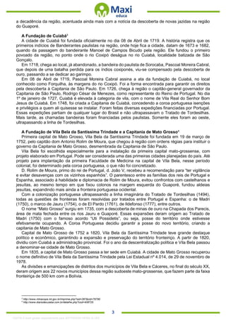 . 3
a decadência da região, acentuada ainda mais com a notícia da descoberta de novas jazidas na região
do Guaporé.
A Fundação de Cuiabá3
A cidade de Cuiabá foi fundada oficialmente no dia 08 de Abril de 1719. A história registra que os
primeiros indícios de Bandeirantes paulistas na região, onde hoje fica a cidade, datam de 1673 e 1682,
quando da passagem do bandeirante Manoel de Campos Bicudo pela região. Ele fundou o primeiro
povoado da região, no ponto onde o rio Coxipó deságua no rio Cuiabá, localidade batizada de São
Gonçalo.
Em 1718, chega ao local, já abandonado, a bandeira do paulista de Sorocaba, Pascoal Moreira Cabral,
que depois de uma batalha perdida para os índios coxiponés, viu-se compensado pela descoberta de
ouro, passando a se dedicar ao garimpo.
Em 08 de Abril de 1719, Pascoal Moreira Cabral assina a ata da fundação de Cuiabá, no local
conhecido como Forquilha, às margens do rio Coxipó. Foi a forma encontrada para garantir os direitos
pela descoberta à Capitania de São Paulo. Em 1726, chega à região o capitão-general governador da
Capitania de São Paulo, Rodrigo César de Menezes, como representante do Reino de Portugal. No dia
1º de janeiro de 1727, Cuiabá é elevada à categoria de vila, com o nome de Vila Real do Senhor Bom
Jesus de Cuiabá. Em 1748, foi criada a Capitania de Cuiabá, concedendo a coroa portuguesa isenções
e privilégios a quem ali quisesse se instalar. Foram feitas diversas expedições financiadas por Portugal.
Essas expedições partiam de qualquer lugar do Brasil e não ultrapassavam o Tratado de Tordesilhas.
Mais tarde, as chamadas bandeiras foram financiadas pelos paulistas. Somente eles foram ao oeste,
ultrapassando a linha de Tordesilhas.
A Fundação de Vila Bela da Santíssima Trindade e a Capitania de Mato Grosso4
Primeira capital de Mato Grosso, Vila Bela da Santíssima Trindade foi fundada em 19 de março de
1752, pelo capitão dom Antonio Rolim de Moura, que chegou à região com ordens régias para instituir o
governo da Capitania de Mato Grosso, desmembrada da Capitania de São Paulo.
Vila Bela foi escolhida especialmente para a instalação da primeira capital mato-grossense, com
projeto elaborado em Portugal. Pode ser considerada uma das primeiras cidades planejadas do país. Até
projeto para implantação da primeira Faculdade de Medicina na capital de Vila Bela, nesse período
colonial, foi determinado pela coroa portuguesa, o que não foi concretizado.
D. Rolim de Moura, primo do rei de Portugal, d. João V, recebeu a recomendação para “ter vigilância
e evitar desavenças com os vizinhos espanhóis”. O parentesco entre as famílias dos reis de Portugal e
Espanha, associado à habilidade e diplomacia de Rolim de Moura, evitou confrontos com castelhanos e
jesuítas, ao mesmo tempo em que fixou colonos na margem esquerda do Guaporé, fundou aldeias
jesuítas, expandindo mais ainda a fronteira portuguesa ocidental.
Com a colonização portuguesa ultrapassando a linha imaginária do Tratado de Tordesilhas (1494),
todas as questões de fronteiras foram resolvidas por tratados entre Portugal e Espanha: o de Madri
(1750), o marco de Jauru (1754), o de El Pardo (1761), de Ildefonso (1777), entre outros.
O nome “Mato Grosso” surgiu em 1735, com a descoberta de minas de ouro na Chapada dos Parecis,
área de mata fechada entre os rios Jauru e Guaporé. Essas expansões deram origem ao Tratado de
Madri (1750) com o famoso acordo “Uti Possidetis”, ou seja, posse do território onde estivesse
efetivamente ocupando. A Coroa Portuguesa decidiu garantir a posse do novo território, criando a
capitania de Mato Grosso.
Capital de Mato Grosso de 1752 a 1820, Vila Bela da Santíssima Trindade teve grande destaque
político e econômico, garantindo a expansão e preservação do território fronteiriço. A partir de 1820,
dividiu com Cuiabá a administração provincial. Foi o ano da descentralização política e Vila Bela passou
a denominar-se cidade de Mato Grosso.
Em 1835, a capital de Mato Grosso passa a ter sede em Cuiabá. A cidade de Mato Grosso recuperou
o nome definitivo de Vila Bela da Santíssima Trindade pela Lei Estadual nº 4.014, de 29 de novembro de
1978.
As divisões e emancipações de distritos dos municípios de Vila Bela e Cáceres, no final do século XX,
deram origem aos 22 novos municípios dessa região sudoeste mato-grossense, que fazem parte da faixa
fronteiriça de 500 km com a Bolívia.
3
http://www.mtnacopa.mt.gov.br/imprime.php?sid=287&cid=76790
4
http://www.diariodecuiaba.com.br/detalhe.php?cod=408725
1332730 E-book gerado especialmente para JEFFERSON VIEIRA ALVES
 
